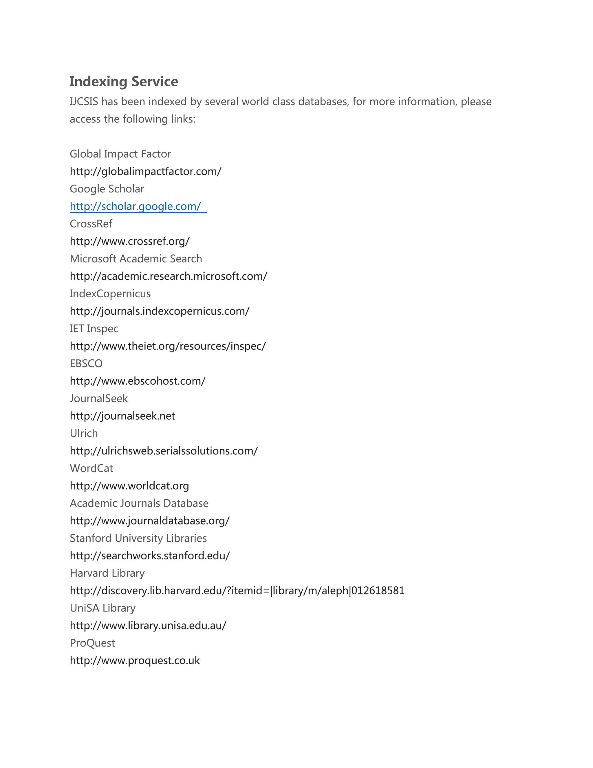 Indexing Service
IJCSIS has been indexed by several world class databases, for more information, please
access the following links:
Global Impact Factor
http://globalimpactfactor.com/
Google Scholar
http://scholar.google.com/
CrossRef
http://www.crossref.org/
Microsoft Academic Search
http://academic.research.microsoft.com/
IndexCopernicus
http://journals.indexcopernicus.com/
IET Inspec
http://www.theiet.org/resources/inspec/
EBSCO
http://www.ebscohost.com/
JournalSeek
http://journalseek.net
Ulrich
http://ulrichsweb.serialssolutions.com/
WordCat
http://www.worldcat.org
Academic Journals Database
http://www.journaldatabase.org/
Stanford University Libraries
http://searchworks.stanford.edu/
Harvard Library
http://discovery.lib.harvard.edu/?itemid=|library/m/aleph|012618581
UniSA Library
http://www.library.unisa.edu.au/
ProQuest
http://www.proquest.co.uk
 