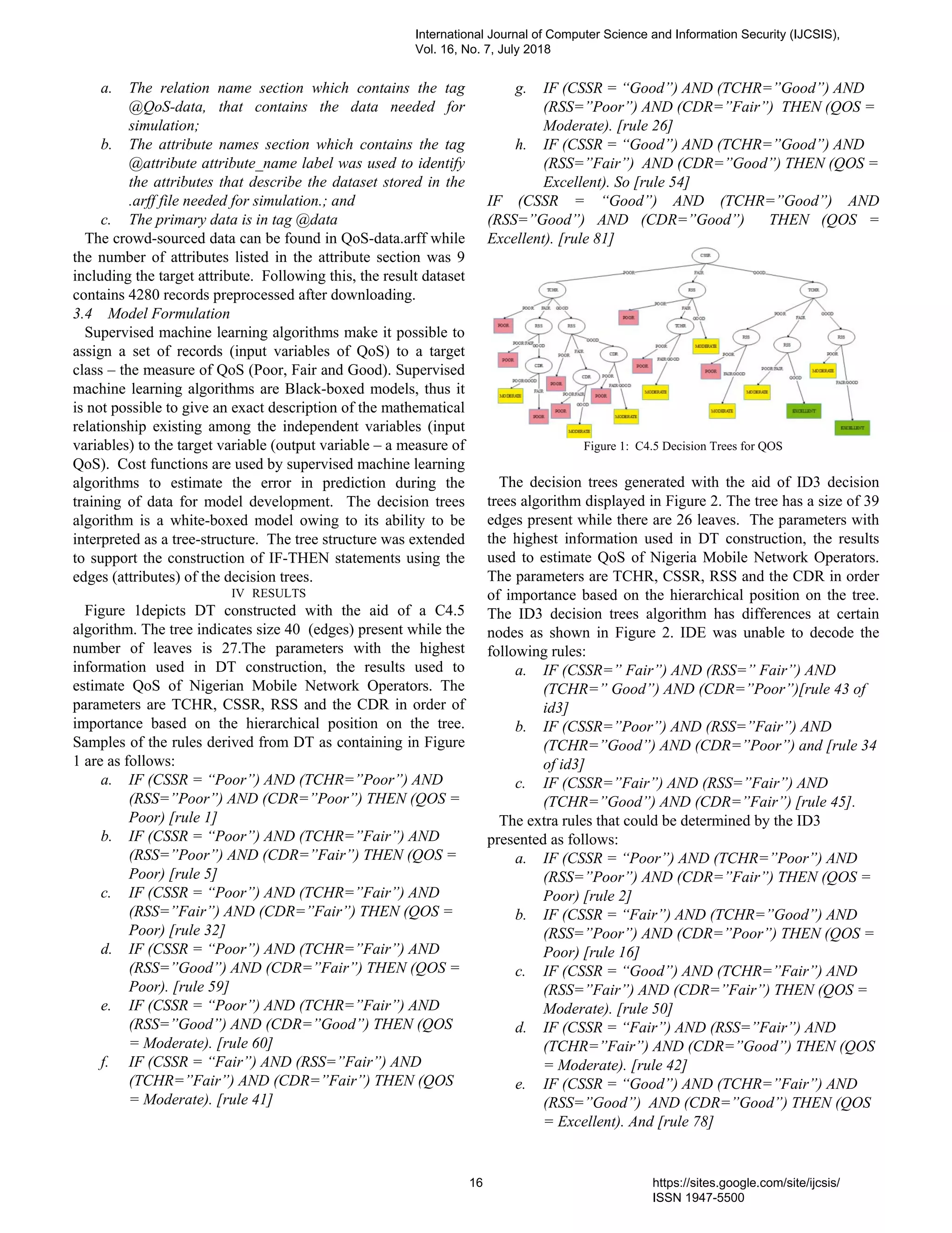 a. The relation name section which contains the tag
@QoS-data, that contains the data needed for
simulation;
b. The attribute names section which contains the tag
@attribute attribute_name label was used to identify
the attributes that describe the dataset stored in the
.arff file needed for simulation.; and
c. The primary data is in tag @data
The crowd-sourced data can be found in QoS-data.arff while
the number of attributes listed in the attribute section was 9
including the target attribute. Following this, the result dataset
contains 4280 records preprocessed after downloading.
3.4 Model Formulation
Supervised machine learning algorithms make it possible to
assign a set of records (input variables of QoS) to a target
class – the measure of QoS (Poor, Fair and Good). Supervised
machine learning algorithms are Black-boxed models, thus it
is not possible to give an exact description of the mathematical
relationship existing among the independent variables (input
variables) to the target variable (output variable – a measure of
QoS). Cost functions are used by supervised machine learning
algorithms to estimate the error in prediction during the
training of data for model development. The decision trees
algorithm is a white-boxed model owing to its ability to be
interpreted as a tree-structure. The tree structure was extended
to support the construction of IF-THEN statements using the
edges (attributes) of the decision trees.
IV RESULTS
Figure 1depicts DT constructed with the aid of a C4.5
algorithm. The tree indicates size 40 (edges) present while the
number of leaves is 27.The parameters with the highest
information used in DT construction, the results used to
estimate QoS of Nigerian Mobile Network Operators. The
parameters are TCHR, CSSR, RSS and the CDR in order of
importance based on the hierarchical position on the tree.
Samples of the rules derived from DT as containing in Figure
1 are as follows:
a. IF (CSSR = “Poor”) AND (TCHR=”Poor”) AND
(RSS=”Poor”) AND (CDR=”Poor”) THEN (QOS =
Poor) [rule 1]
b. IF (CSSR = “Poor”) AND (TCHR=”Fair”) AND
(RSS=”Poor”) AND (CDR=”Fair”) THEN (QOS =
Poor) [rule 5]
c. IF (CSSR = “Poor”) AND (TCHR=”Fair”) AND
(RSS=”Fair”) AND (CDR=”Fair”) THEN (QOS =
Poor) [rule 32]
d. IF (CSSR = “Poor”) AND (TCHR=”Fair”) AND
(RSS=”Good”) AND (CDR=”Fair”) THEN (QOS =
Poor). [rule 59]
e. IF (CSSR = “Poor”) AND (TCHR=”Fair”) AND
(RSS=”Good”) AND (CDR=”Good”) THEN (QOS
= Moderate). [rule 60]
f. IF (CSSR = “Fair”) AND (RSS=”Fair”) AND
(TCHR=”Fair”) AND (CDR=”Fair”) THEN (QOS
= Moderate). [rule 41]
g. IF (CSSR = “Good”) AND (TCHR=”Good”) AND
(RSS=”Poor”) AND (CDR=”Fair”) THEN (QOS =
Moderate). [rule 26]
h. IF (CSSR = “Good”) AND (TCHR=”Good”) AND
(RSS=”Fair”) AND (CDR=”Good”) THEN (QOS =
Excellent). So [rule 54]
IF (CSSR = “Good”) AND (TCHR=”Good”) AND
(RSS=”Good”) AND (CDR=”Good”) THEN (QOS =
Excellent). [rule 81]
Figure 1: C4.5 Decision Trees for QOS
The decision trees generated with the aid of ID3 decision
trees algorithm displayed in Figure 2. The tree has a size of 39
edges present while there are 26 leaves. The parameters with
the highest information used in DT construction, the results
used to estimate QoS of Nigeria Mobile Network Operators.
The parameters are TCHR, CSSR, RSS and the CDR in order
of importance based on the hierarchical position on the tree.
The ID3 decision trees algorithm has differences at certain
nodes as shown in Figure 2. IDE was unable to decode the
following rules:
a. IF (CSSR=” Fair”) AND (RSS=” Fair”) AND
(TCHR=” Good”) AND (CDR=”Poor”)[rule 43 of
id3]
b. IF (CSSR=”Poor”) AND (RSS=”Fair”) AND
(TCHR=”Good”) AND (CDR=”Poor”) and [rule 34
of id3]
c. IF (CSSR=”Fair”) AND (RSS=”Fair”) AND
(TCHR=”Good”) AND (CDR=”Fair”) [rule 45].
The extra rules that could be determined by the ID3
presented as follows:
a. IF (CSSR = “Poor”) AND (TCHR=”Poor”) AND
(RSS=”Poor”) AND (CDR=”Fair”) THEN (QOS =
Poor) [rule 2]
b. IF (CSSR = “Fair”) AND (TCHR=”Good”) AND
(RSS=”Poor”) AND (CDR=”Poor”) THEN (QOS =
Poor) [rule 16]
c. IF (CSSR = “Good”) AND (TCHR=”Fair”) AND
(RSS=”Fair”) AND (CDR=”Fair”) THEN (QOS =
Moderate). [rule 50]
d. IF (CSSR = “Fair”) AND (RSS=”Fair”) AND
(TCHR=”Fair”) AND (CDR=”Good”) THEN (QOS
= Moderate). [rule 42]
e. IF (CSSR = “Good”) AND (TCHR=”Fair”) AND
(RSS=”Good”) AND (CDR=”Good”) THEN (QOS
= Excellent). And [rule 78]
International Journal of Computer Science and Information Security (IJCSIS),
Vol. 16, No. 7, July 2018
16 https://sites.google.com/site/ijcsis/
ISSN 1947-5500
 
