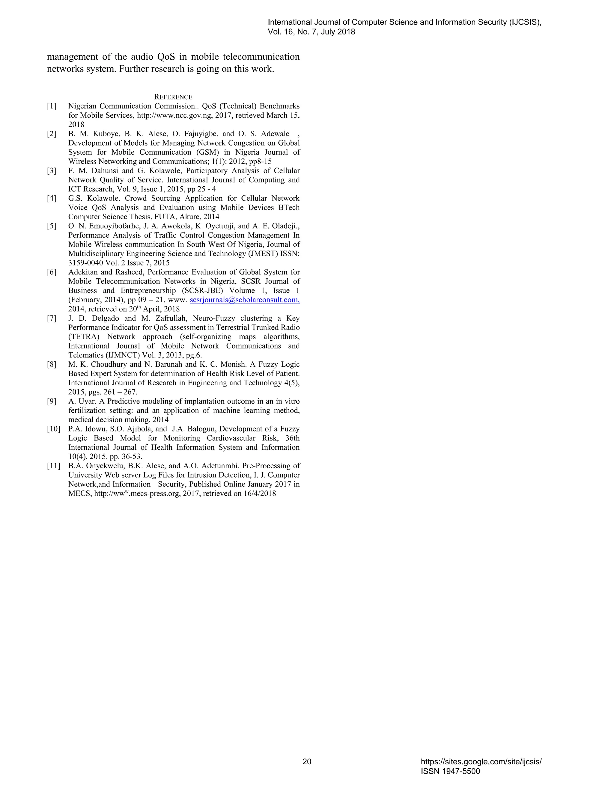 management of the audio QoS in mobile telecommunication
networks system. Further research is going on this work.
REFERENCE
[1] Nigerian Communication Commission.. QoS (Technical) Benchmarks
for Mobile Services, http://www.ncc.gov.ng, 2017, retrieved March 15,
2018
[2] B. M. Kuboye, B. K. Alese, O. Fajuyigbe, and O. S. Adewale ,
Development of Models for Managing Network Congestion on Global
System for Mobile Communication (GSM) in Nigeria Journal of
Wireless Networking and Communications; 1(1): 2012, pp8-15
[3] F. M. Dahunsi and G. Kolawole, Participatory Analysis of Cellular
Network Quality of Service. International Journal of Computing and
ICT Research, Vol. 9, Issue 1, 2015, pp 25 - 4
[4] G.S. Kolawole. Crowd Sourcing Application for Cellular Network
Voice QoS Analysis and Evaluation using Mobile Devices BTech
Computer Science Thesis, FUTA, Akure, 2014
[5] O. N. Emuoyibofarhe, J. A. Awokola, K. Oyetunji, and A. E. Oladeji.,
Performance Analysis of Traffic Control Congestion Management In
Mobile Wireless communication In South West Of Nigeria, Journal of
Multidisciplinary Engineering Science and Technology (JMEST) ISSN:
3159-0040 Vol. 2 Issue 7, 2015
[6] Adekitan and Rasheed, Performance Evaluation of Global System for
Mobile Telecommunication Networks in Nigeria, SCSR Journal of
Business and Entrepreneurship (SCSR-JBE) Volume 1, Issue 1
(February, 2014), pp 09 – 21, www. scsrjournals@scholarconsult.com,
2014, retrieved on 20th
April, 2018
[7] J. D. Delgado and M. Zafrullah, Neuro-Fuzzy clustering a Key
Performance Indicator for QoS assessment in Terrestrial Trunked Radio
(TETRA) Network approach (self-organizing maps algorithms,
International Journal of Mobile Network Communications and
Telematics (IJMNCT) Vol. 3, 2013, pg.6.
[8] M. K. Choudhury and N. Barunah and K. C. Monish. A Fuzzy Logic
Based Expert System for determination of Health Risk Level of Patient.
International Journal of Research in Engineering and Technology 4(5),
2015, pgs. 261 – 267.
[9] A. Uyar. A Predictive modeling of implantation outcome in an in vitro
fertilization setting: and an application of machine learning method,
medical decision making, 2014
[10] P.A. Idowu, S.O. Ajibola, and J.A. Balogun, Development of a Fuzzy
Logic Based Model for Monitoring Cardiovascular Risk, 36th
International Journal of Health Information System and Information
10(4), 2015. pp. 36-53.
[11] B.A. Onyekwelu, B.K. Alese, and A.O. Adetunmbi. Pre-Processing of
University Web server Log Files for Intrusion Detection, I. J. Computer
Network,and Information Security, Published Online January 2017 in
MECS, http://www
.mecs-press.org, 2017, retrieved on 16/4/2018
International Journal of Computer Science and Information Security (IJCSIS),
Vol. 16, No. 7, July 2018
20 https://sites.google.com/site/ijcsis/
ISSN 1947-5500
 