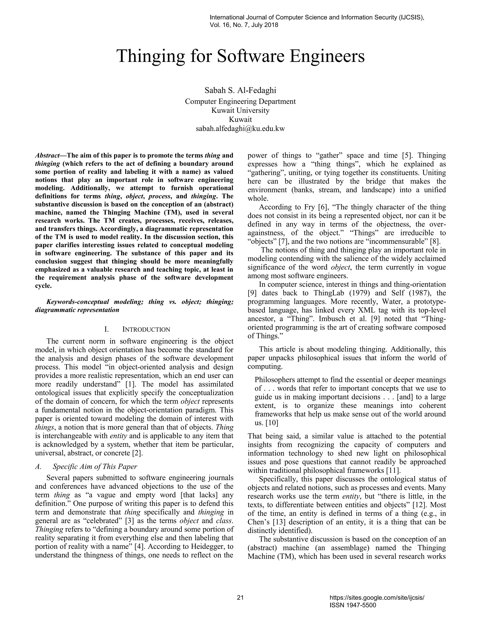 Thinging for Software Engineers
Sabah S. Al-Fedaghi
Computer Engineering Department
Kuwait University
Kuwait
sabah.alfedaghi@ku.edu.kw
Abstract—The aim of this paper is to promote the terms thing and
thinging (which refers to the act of defining a boundary around
some portion of reality and labeling it with a name) as valued
notions that play an important role in software engineering
modeling. Additionally, we attempt to furnish operational
definitions for terms thing, object, process, and thinging. The
substantive discussion is based on the conception of an (abstract)
machine, named the Thinging Machine (TM), used in several
research works. The TM creates, processes, receives, releases,
and transfers things. Accordingly, a diagrammatic representation
of the TM is used to model reality. In the discussion section, this
paper clarifies interesting issues related to conceptual modeling
in software engineering. The substance of this paper and its
conclusion suggest that thinging should be more meaningfully
emphasized as a valuable research and teaching topic, at least in
the requirement analysis phase of the software development
cycle.
Keywords-conceptual modeling; thing vs. object; thinging;
diagrammatic representation
I. INTRODUCTION
The current norm in software engineering is the object
model, in which object orientation has become the standard for
the analysis and design phases of the software development
process. This model “in object-oriented analysis and design
provides a more realistic representation, which an end user can
more readily understand” [1]. The model has assimilated
ontological issues that explicitly specify the conceptualization
of the domain of concern, for which the term object represents
a fundamental notion in the object-orientation paradigm. This
paper is oriented toward modeling the domain of interest with
things, a notion that is more general than that of objects. Thing
is interchangeable with entity and is applicable to any item that
is acknowledged by a system, whether that item be particular,
universal, abstract, or concrete [2].
A. Specific Aim of This Paper
Several papers submitted to software engineering journals
and conferences have advanced objections to the use of the
term thing as “a vague and empty word [that lacks] any
definition.” One purpose of writing this paper is to defend this
term and demonstrate that thing specifically and thinging in
general are as “celebrated” [3] as the terms object and class.
Thinging refers to “defining a boundary around some portion of
reality separating it from everything else and then labeling that
portion of reality with a name” [4]. According to Heidegger, to
understand the thingness of things, one needs to reflect on the
power of things to “gather” space and time [5]. Thinging
expresses how a “thing things”, which he explained as
“gathering”, uniting, or tying together its constituents. Uniting
here can be illustrated by the bridge that makes the
environment (banks, stream, and landscape) into a unified
whole.
According to Fry [6], “The thingly character of the thing
does not consist in its being a represented object, nor can it be
defined in any way in terms of the objectness, the over-
againstness, of the object.” “Things” are irreducible to
“objects” [7], and the two notions are “incommensurable” [8].
The notions of thing and thinging play an important role in
modeling contending with the salience of the widely acclaimed
significance of the word object, the term currently in vogue
among most software engineers.
In computer science, interest in things and thing-orientation
[9] dates back to ThingLab (1979) and Self (1987), the
programming languages. More recently, Water, a prototype-
based language, has linked every XML tag with its top-level
ancestor, a “Thing”. Imbusch et al. [9] noted that “Thing-
oriented programming is the art of creating software composed
of Things.”
This article is about modeling thinging. Additionally, this
paper unpacks philosophical issues that inform the world of
computing.
Philosophers attempt to find the essential or deeper meanings
of . . . words that refer to important concepts that we use to
guide us in making important decisions . . . [and] to a large
extent, is to organize these meanings into coherent
frameworks that help us make sense out of the world around
us. [10]
That being said, a similar value is attached to the potential
insights from recognizing the capacity of computers and
information technology to shed new light on philosophical
issues and pose questions that cannot readily be approached
within traditional philosophical frameworks [11].
Specifically, this paper discusses the ontological status of
objects and related notions, such as processes and events. Many
research works use the term entity, but “there is little, in the
texts, to differentiate between entities and objects” [12]. Most
of the time, an entity is defined in terms of a thing (e.g., in
Chen’s [13] description of an entity, it is a thing that can be
distinctly identified).
The substantive discussion is based on the conception of an
(abstract) machine (an assemblage) named the Thinging
Machine (TM), which has been used in several research works
International Journal of Computer Science and Information Security (IJCSIS),
Vol. 16, No. 7, July 2018
21 https://sites.google.com/site/ijcsis/
ISSN 1947-5500
 