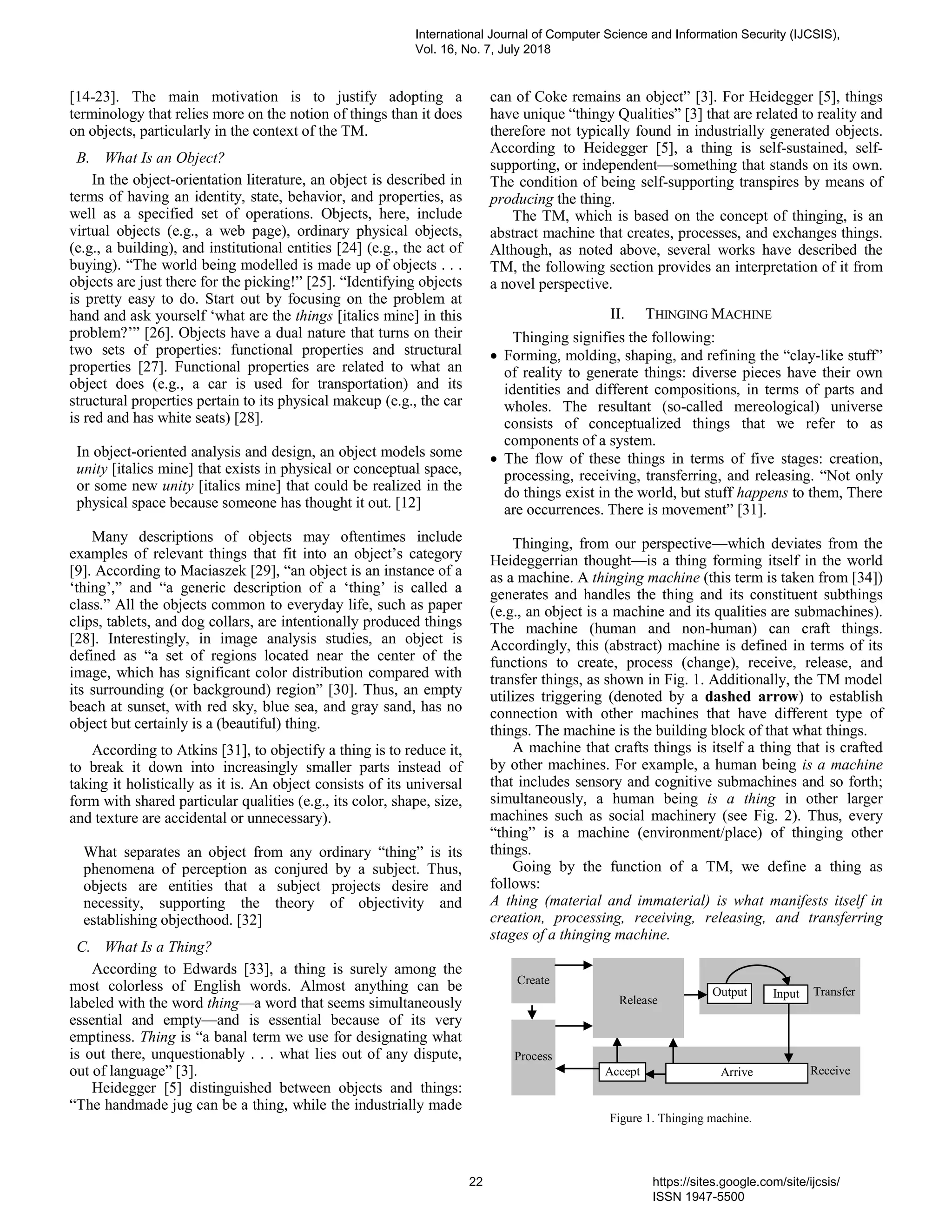 [14-23]. The main motivation is to justify adopting a
terminology that relies more on the notion of things than it does
on objects, particularly in the context of the TM.
B. What Is an Object?
In the object-orientation literature, an object is described in
terms of having an identity, state, behavior, and properties, as
well as a specified set of operations. Objects, here, include
virtual objects (e.g., a web page), ordinary physical objects,
(e.g., a building), and institutional entities [24] (e.g., the act of
buying). “The world being modelled is made up of objects . . .
objects are just there for the picking!” [25]. “Identifying objects
is pretty easy to do. Start out by focusing on the problem at
hand and ask yourself ‘what are the things [italics mine] in this
problem?’” [26]. Objects have a dual nature that turns on their
two sets of properties: functional properties and structural
properties [27]. Functional properties are related to what an
object does (e.g., a car is used for transportation) and its
structural properties pertain to its physical makeup (e.g., the car
is red and has white seats) [28].
In object-oriented analysis and design, an object models some
unity [italics mine] that exists in physical or conceptual space,
or some new unity [italics mine] that could be realized in the
physical space because someone has thought it out. [12]
Many descriptions of objects may oftentimes include
examples of relevant things that fit into an object’s category
[9]. According to Maciaszek [29], “an object is an instance of a
‘thing’,” and “a generic description of a ‘thing’ is called a
class.” All the objects common to everyday life, such as paper
clips, tablets, and dog collars, are intentionally produced things
[28]. Interestingly, in image analysis studies, an object is
defined as “a set of regions located near the center of the
image, which has significant color distribution compared with
its surrounding (or background) region” [30]. Thus, an empty
beach at sunset, with red sky, blue sea, and gray sand, has no
object but certainly is a (beautiful) thing.
According to Atkins [31], to objectify a thing is to reduce it,
to break it down into increasingly smaller parts instead of
taking it holistically as it is. An object consists of its universal
form with shared particular qualities (e.g., its color, shape, size,
and texture are accidental or unnecessary).
What separates an object from any ordinary “thing” is its
phenomena of perception as conjured by a subject. Thus,
objects are entities that a subject projects desire and
necessity, supporting the theory of objectivity and
establishing objecthood. [32]
C. What Is a Thing?
According to Edwards [33], a thing is surely among the
most colorless of English words. Almost anything can be
labeled with the word thing—a word that seems simultaneously
essential and empty—and is essential because of its very
emptiness. Thing is “a banal term we use for designating what
is out there, unquestionably . . . what lies out of any dispute,
out of language” [3].
Heidegger [5] distinguished between objects and things:
“The handmade jug can be a thing, while the industrially made
can of Coke remains an object” [3]. For Heidegger [5], things
have unique “thingy Qualities” [3] that are related to reality and
therefore not typically found in industrially generated objects.
According to Heidegger [5], a thing is self-sustained, self-
supporting, or independent—something that stands on its own.
The condition of being self-supporting transpires by means of
producing the thing.
The TM, which is based on the concept of thinging, is an
abstract machine that creates, processes, and exchanges things.
Although, as noted above, several works have described the
TM, the following section provides an interpretation of it from
a novel perspective.
II. THINGING MACHINE
Thinging signifies the following:
 Forming, molding, shaping, and refining the “clay-like stuff”
of reality to generate things: diverse pieces have their own
identities and different compositions, in terms of parts and
wholes. The resultant (so-called mereological) universe
consists of conceptualized things that we refer to as
components of a system.
 The flow of these things in terms of five stages: creation,
processing, receiving, transferring, and releasing. “Not only
do things exist in the world, but stuff happens to them, There
are occurrences. There is movement” [31].
Thinging, from our perspective—which deviates from the
Heideggerrian thought—is a thing forming itself in the world
as a machine. A thinging machine (this term is taken from [34])
generates and handles the thing and its constituent subthings
(e.g., an object is a machine and its qualities are submachines).
The machine (human and non-human) can craft things.
Accordingly, this (abstract) machine is defined in terms of its
functions to create, process (change), receive, release, and
transfer things, as shown in Fig. 1. Additionally, the TM model
utilizes triggering (denoted by a dashed arrow) to establish
connection with other machines that have different type of
things. The machine is the building block of that what things.
A machine that crafts things is itself a thing that is crafted
by other machines. For example, a human being is a machine
that includes sensory and cognitive submachines and so forth;
simultaneously, a human being is a thing in other larger
machines such as social machinery (see Fig. 2). Thus, every
“thing” is a machine (environment/place) of thinging other
things.
Going by the function of a TM, we define a thing as
follows:
A thing (material and immaterial) is what manifests itself in
creation, processing, receiving, releasing, and transferring
stages of a thinging machine.
Figure 1. Thinging machine.
Create
Receive
Transfer
Release
Process
Accept Arrive
Output Input
International Journal of Computer Science and Information Security (IJCSIS),
Vol. 16, No. 7, July 2018
22 https://sites.google.com/site/ijcsis/
ISSN 1947-5500
 