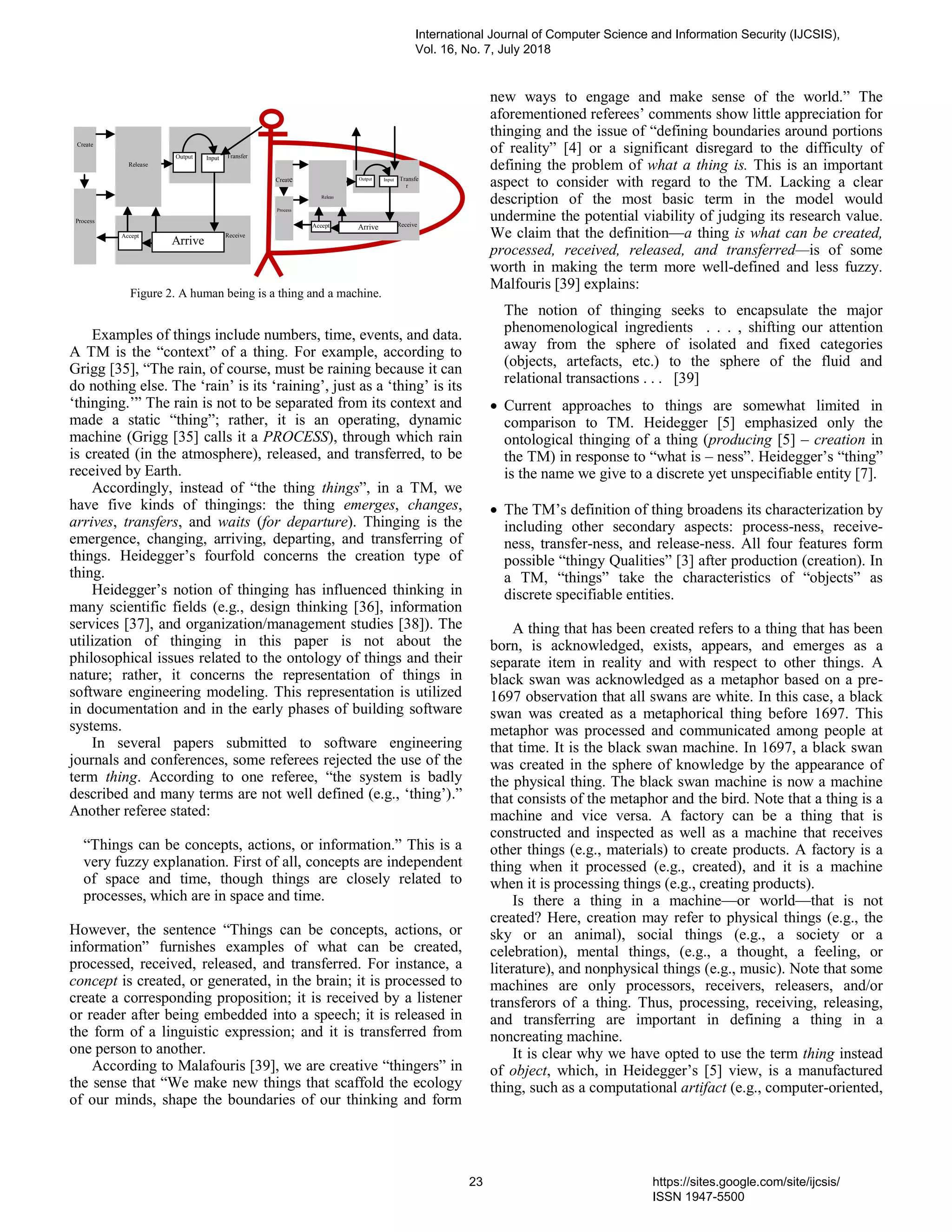 Examples of things include numbers, time, events, and data.
A TM is the “context” of a thing. For example, according to
Grigg [35], “The rain, of course, must be raining because it can
do nothing else. The ‘rain’ is its ‘raining’, just as a ‘thing’ is its
‘thinging.’” The rain is not to be separated from its context and
made a static “thing”; rather, it is an operating, dynamic
machine (Grigg [35] calls it a PROCESS), through which rain
is created (in the atmosphere), released, and transferred, to be
received by Earth.
Accordingly, instead of “the thing things”, in a TM, we
have five kinds of thingings: the thing emerges, changes,
arrives, transfers, and waits (for departure). Thinging is the
emergence, changing, arriving, departing, and transferring of
things. Heidegger’s fourfold concerns the creation type of
thing.
Heidegger’s notion of thinging has influenced thinking in
many scientific fields (e.g., design thinking [36], information
services [37], and organization/management studies [38]). The
utilization of thinging in this paper is not about the
philosophical issues related to the ontology of things and their
nature; rather, it concerns the representation of things in
software engineering modeling. This representation is utilized
in documentation and in the early phases of building software
systems.
In several papers submitted to software engineering
journals and conferences, some referees rejected the use of the
term thing. According to one referee, “the system is badly
described and many terms are not well defined (e.g., ‘thing’).”
Another referee stated:
“Things can be concepts, actions, or information.” This is a
very fuzzy explanation. First of all, concepts are independent
of space and time, though things are closely related to
processes, which are in space and time.
However, the sentence “Things can be concepts, actions, or
information” furnishes examples of what can be created,
processed, received, released, and transferred. For instance, a
concept is created, or generated, in the brain; it is processed to
create a corresponding proposition; it is received by a listener
or reader after being embedded into a speech; it is released in
the form of a linguistic expression; and it is transferred from
one person to another.
According to Malafouris [39], we are creative “thingers” in
the sense that “We make new things that scaffold the ecology
of our minds, shape the boundaries of our thinking and form
new ways to engage and make sense of the world.” The
aforementioned referees’ comments show little appreciation for
thinging and the issue of “defining boundaries around portions
of reality” [4] or a significant disregard to the difficulty of
defining the problem of what a thing is. This is an important
aspect to consider with regard to the TM. Lacking a clear
description of the most basic term in the model would
undermine the potential viability of judging its research value.
We claim that the definition—a thing is what can be created,
processed, received, released, and transferred—is of some
worth in making the term more well-defined and less fuzzy.
Malfouris [39] explains:
The notion of thinging seeks to encapsulate the major
phenomenological ingredients . . . , shifting our attention
away from the sphere of isolated and fixed categories
(objects, artefacts, etc.) to the sphere of the fluid and
relational transactions . . . [39]
 Current approaches to things are somewhat limited in
comparison to TM. Heidegger [5] emphasized only the
ontological thinging of a thing (producing [5] – creation in
the TM) in response to “what is – ness”. Heidegger’s “thing”
is the name we give to a discrete yet unspecifiable entity [7].
 The TM’s definition of thing broadens its characterization by
including other secondary aspects: process-ness, receive-
ness, transfer-ness, and release-ness. All four features form
possible “thingy Qualities” [3] after production (creation). In
a TM, “things” take the characteristics of “objects” as
discrete specifiable entities.
A thing that has been created refers to a thing that has been
born, is acknowledged, exists, appears, and emerges as a
separate item in reality and with respect to other things. A
black swan was acknowledged as a metaphor based on a pre-
1697 observation that all swans are white. In this case, a black
swan was created as a metaphorical thing before 1697. This
metaphor was processed and communicated among people at
that time. It is the black swan machine. In 1697, a black swan
was created in the sphere of knowledge by the appearance of
the physical thing. The black swan machine is now a machine
that consists of the metaphor and the bird. Note that a thing is a
machine and vice versa. A factory can be a thing that is
constructed and inspected as well as a machine that receives
other things (e.g., materials) to create products. A factory is a
thing when it processed (e.g., created), and it is a machine
when it is processing things (e.g., creating products).
Is there a thing in a machine—or world—that is not
created? Here, creation may refer to physical things (e.g., the
sky or an animal), social things (e.g., a society or a
celebration), mental things, (e.g., a thought, a feeling, or
literature), and nonphysical things (e.g., music). Note that some
machines are only processors, receivers, releasers, and/or
transferors of a thing. Thus, processing, receiving, releasing,
and transferring are important in defining a thing in a
noncreating machine.
It is clear why we have opted to use the term thing instead
of object, which, in Heidegger’s [5] view, is a manufactured
thing, such as a computational artifact (e.g., computer-oriented,
Create
Receive
Transfe
r
Releas
e
Process
Accept Arrive
Output Input
Figure 2. A human being is a thing and a machine.
Create
Receive
Transfer
Release
Process
Accept
Arrive
Output Input
International Journal of Computer Science and Information Security (IJCSIS),
Vol. 16, No. 7, July 2018
23 https://sites.google.com/site/ijcsis/
ISSN 1947-5500
 