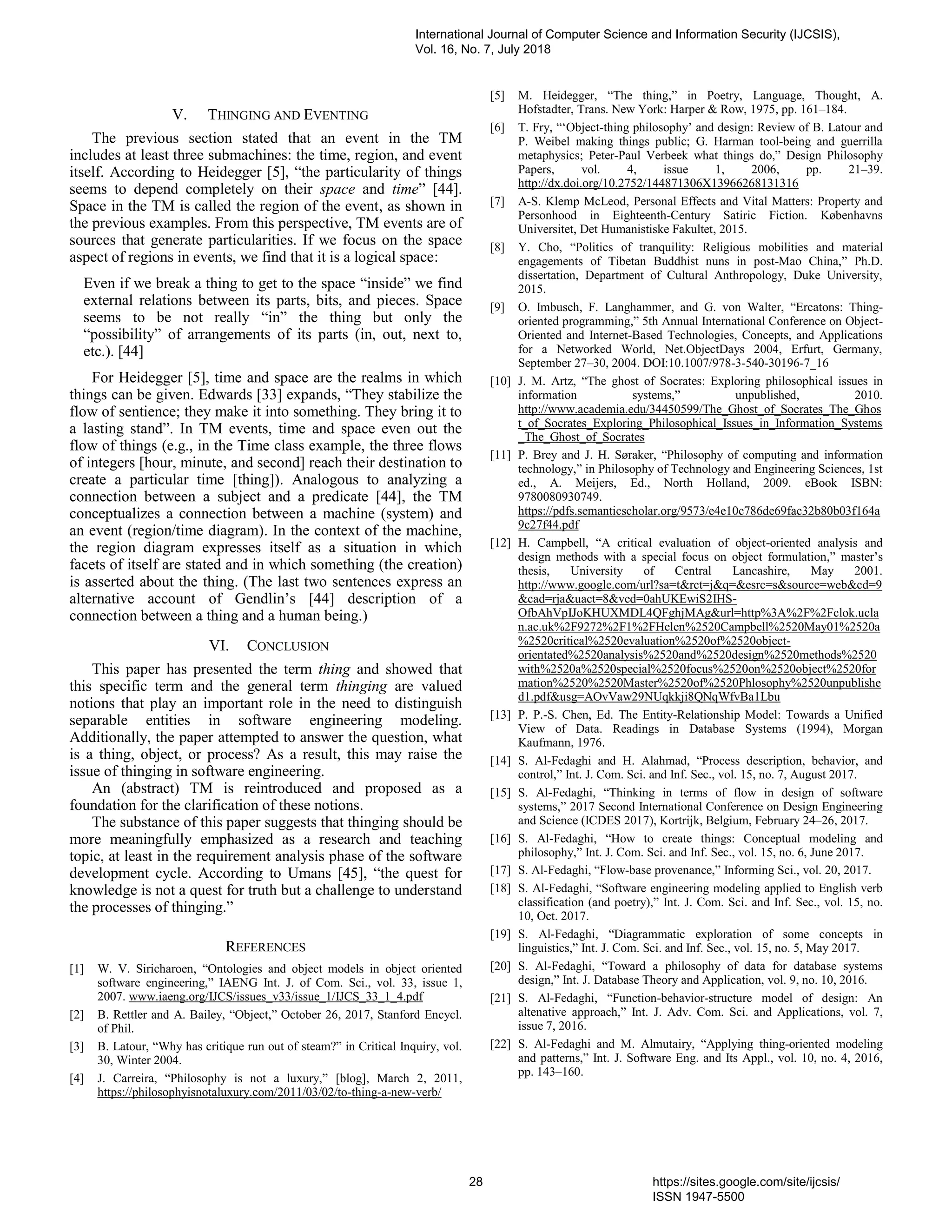 V. THINGING AND EVENTING
The previous section stated that an event in the TM
includes at least three submachines: the time, region, and event
itself. According to Heidegger [5], “the particularity of things
seems to depend completely on their space and time” [44].
Space in the TM is called the region of the event, as shown in
the previous examples. From this perspective, TM events are of
sources that generate particularities. If we focus on the space
aspect of regions in events, we find that it is a logical space:
Even if we break a thing to get to the space “inside” we find
external relations between its parts, bits, and pieces. Space
seems to be not really “in” the thing but only the
“possibility” of arrangements of its parts (in, out, next to,
etc.). [44]
For Heidegger [5], time and space are the realms in which
things can be given. Edwards [33] expands, “They stabilize the
flow of sentience; they make it into something. They bring it to
a lasting stand”. In TM events, time and space even out the
flow of things (e.g., in the Time class example, the three flows
of integers [hour, minute, and second] reach their destination to
create a particular time [thing]). Analogous to analyzing a
connection between a subject and a predicate [44], the TM
conceptualizes a connection between a machine (system) and
an event (region/time diagram). In the context of the machine,
the region diagram expresses itself as a situation in which
facets of itself are stated and in which something (the creation)
is asserted about the thing. (The last two sentences express an
alternative account of Gendlin’s [44] description of a
connection between a thing and a human being.)
VI. CONCLUSION
This paper has presented the term thing and showed that
this specific term and the general term thinging are valued
notions that play an important role in the need to distinguish
separable entities in software engineering modeling.
Additionally, the paper attempted to answer the question, what
is a thing, object, or process? As a result, this may raise the
issue of thinging in software engineering.
An (abstract) TM is reintroduced and proposed as a
foundation for the clarification of these notions.
The substance of this paper suggests that thinging should be
more meaningfully emphasized as a research and teaching
topic, at least in the requirement analysis phase of the software
development cycle. According to Umans [45], “the quest for
knowledge is not a quest for truth but a challenge to understand
the processes of thinging.”
REFERENCES
[1] W. V. Siricharoen, “Ontologies and object models in object oriented
software engineering,” IAENG Int. J. of Com. Sci., vol. 33, issue 1,
2007. www.iaeng.org/IJCS/issues_v33/issue_1/IJCS_33_1_4.pdf
[2] B. Rettler and A. Bailey, “Object,” October 26, 2017, Stanford Encycl.
of Phil.
[3] B. Latour, “Why has critique run out of steam?” in Critical Inquiry, vol.
30, Winter 2004.
[4] J. Carreira, “Philosophy is not a luxury,” [blog], March 2, 2011,
https://philosophyisnotaluxury.com/2011/03/02/to-thing-a-new-verb/
[5] M. Heidegger, “The thing,” in Poetry, Language, Thought, A.
Hofstadter, Trans. New York: Harper & Row, 1975, pp. 161–184.
[6] T. Fry, “‘Object-thing philosophy’ and design: Review of B. Latour and
P. Weibel making things public; G. Harman tool-being and guerrilla
metaphysics; Peter-Paul Verbeek what things do,” Design Philosophy
Papers, vol. 4, issue 1, 2006, pp. 21–39.
http://dx.doi.org/10.2752/144871306X13966268131316
[7] A-S. Klemp McLeod, Personal Effects and Vital Matters: Property and
Personhood in Eighteenth-Century Satiric Fiction. Københavns
Universitet, Det Humanistiske Fakultet, 2015.
[8] Y. Cho, “Politics of tranquility: Religious mobilities and material
engagements of Tibetan Buddhist nuns in post-Mao China,” Ph.D.
dissertation, Department of Cultural Anthropology, Duke University,
2015.
[9] O. Imbusch, F. Langhammer, and G. von Walter, “Ercatons: Thing-
oriented programming,” 5th Annual International Conference on Object-
Oriented and Internet-Based Technologies, Concepts, and Applications
for a Networked World, Net.ObjectDays 2004, Erfurt, Germany,
September 27–30, 2004. DOI:10.1007/978-3-540-30196-7_16
[10] J. M. Artz, “The ghost of Socrates: Exploring philosophical issues in
information systems,” unpublished, 2010.
http://www.academia.edu/34450599/The_Ghost_of_Socrates_The_Ghos
t_of_Socrates_Exploring_Philosophical_Issues_in_Information_Systems
_The_Ghost_of_Socrates
[11] P. Brey and J. H. Søraker, “Philosophy of computing and information
technology,” in Philosophy of Technology and Engineering Sciences, 1st
ed., A. Meijers, Ed., North Holland, 2009. eBook ISBN:
9780080930749.
https://pdfs.semanticscholar.org/9573/e4e10c786de69fac32b80b03f164a
9c27f44.pdf
[12] H. Campbell, “A critical evaluation of object-oriented analysis and
design methods with a special focus on object formulation,” master’s
thesis, University of Central Lancashire, May 2001.
http://www.google.com/url?sa=t&rct=j&q=&esrc=s&source=web&cd=9
&cad=rja&uact=8&ved=0ahUKEwiS2IHS-
OfbAhVpIJoKHUXMDL4QFghjMAg&url=http%3A%2F%2Fclok.ucla
n.ac.uk%2F9272%2F1%2FHelen%2520Campbell%2520May01%2520a
%2520critical%2520evaluation%2520of%2520object-
orientated%2520analysis%2520and%2520design%2520methods%2520
with%2520a%2520special%2520focus%2520on%2520object%2520for
mation%2520%2520Master%2520of%2520Phlosophy%2520unpublishe
d1.pdf&usg=AOvVaw29NUqkkji8QNqWfvBa1Lbu
[13] P. P.-S. Chen, Ed. The Entity-Relationship Model: Towards a Unified
View of Data. Readings in Database Systems (1994), Morgan
Kaufmann, 1976.
[14] S. Al-Fedaghi and H. Alahmad, “Process description, behavior, and
control,” Int. J. Com. Sci. and Inf. Sec., vol. 15, no. 7, August 2017.
[15] S. Al-Fedaghi, “Thinking in terms of flow in design of software
systems,” 2017 Second International Conference on Design Engineering
and Science (ICDES 2017), Kortrijk, Belgium, February 24–26, 2017.
[16] S. Al-Fedaghi, “How to create things: Conceptual modeling and
philosophy,” Int. J. Com. Sci. and Inf. Sec., vol. 15, no. 6, June 2017.
[17] S. Al-Fedaghi, “Flow-base provenance,” Informing Sci., vol. 20, 2017.
[18] S. Al-Fedaghi, “Software engineering modeling applied to English verb
classification (and poetry),” Int. J. Com. Sci. and Inf. Sec., vol. 15, no.
10, Oct. 2017.
[19] S. Al-Fedaghi, “Diagrammatic exploration of some concepts in
linguistics,” Int. J. Com. Sci. and Inf. Sec., vol. 15, no. 5, May 2017.
[20] S. Al-Fedaghi, “Toward a philosophy of data for database systems
design,” Int. J. Database Theory and Application, vol. 9, no. 10, 2016.
[21] S. Al-Fedaghi, “Function-behavior-structure model of design: An
altenative approach,” Int. J. Adv. Com. Sci. and Applications, vol. 7,
issue 7, 2016.
[22] S. Al-Fedaghi and M. Almutairy, “Applying thing-oriented modeling
and patterns,” Int. J. Software Eng. and Its Appl., vol. 10, no. 4, 2016,
pp. 143–160.
International Journal of Computer Science and Information Security (IJCSIS),
Vol. 16, No. 7, July 2018
28 https://sites.google.com/site/ijcsis/
ISSN 1947-5500
 