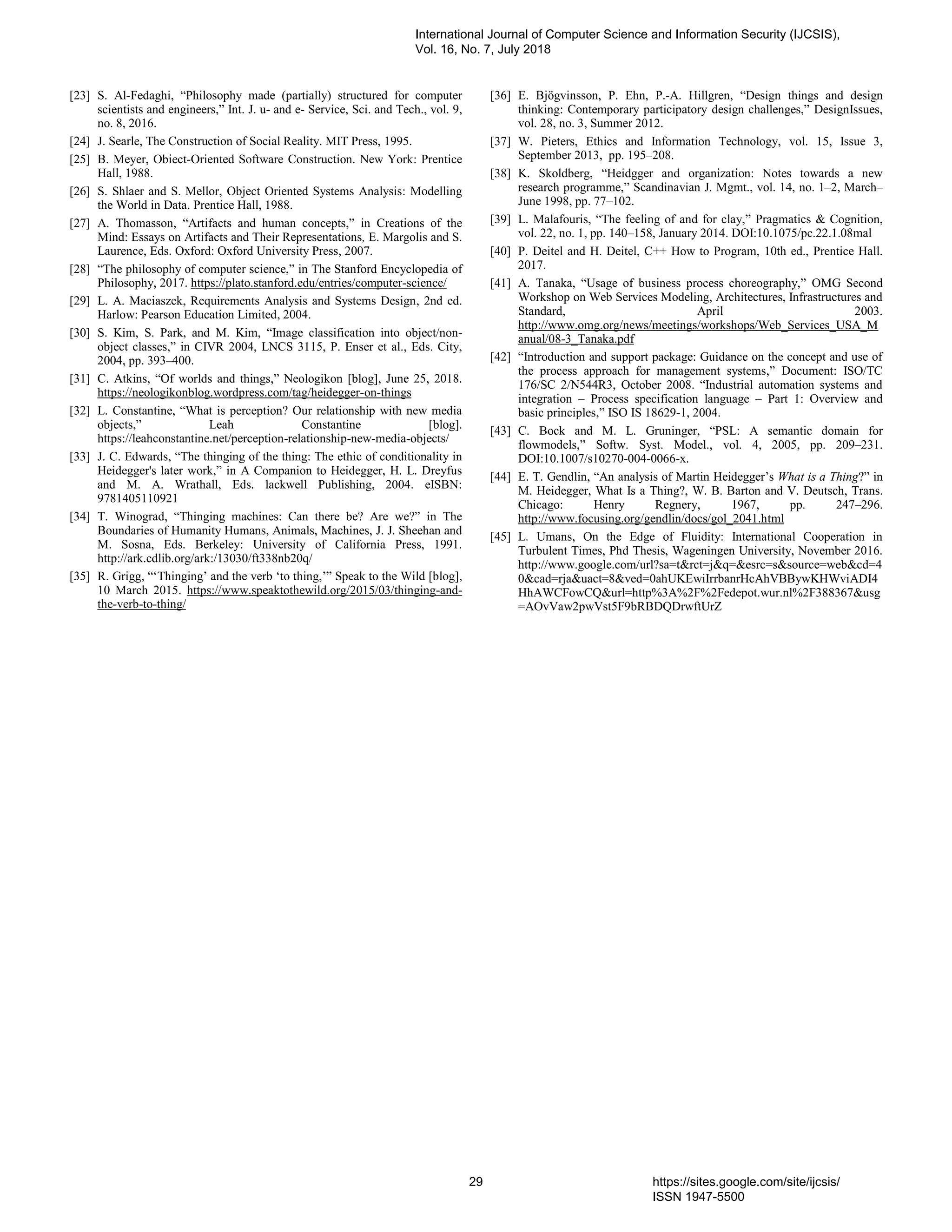 [23] S. Al-Fedaghi, “Philosophy made (partially) structured for computer
scientists and engineers,” Int. J. u- and e- Service, Sci. and Tech., vol. 9,
no. 8, 2016.
[24] J. Searle, The Construction of Social Reality. MIT Press, 1995.
[25] B. Meyer, Obiect-Oriented Software Construction. New York: Prentice
Hall, 1988.
[26] S. Shlaer and S. Mellor, Object Oriented Systems Analysis: Modelling
the World in Data. Prentice Hall, 1988.
[27] A. Thomasson, “Artifacts and human concepts,” in Creations of the
Mind: Essays on Artifacts and Their Representations, E. Margolis and S.
Laurence, Eds. Oxford: Oxford University Press, 2007.
[28] “The philosophy of computer science,” in The Stanford Encyclopedia of
Philosophy, 2017. https://plato.stanford.edu/entries/computer-science/
[29] L. A. Maciaszek, Requirements Analysis and Systems Design, 2nd ed.
Harlow: Pearson Education Limited, 2004.
[30] S. Kim, S. Park, and M. Kim, “Image classification into object/non-
object classes,” in CIVR 2004, LNCS 3115, P. Enser et al., Eds. City,
2004, pp. 393–400.
[31] C. Atkins, “Of worlds and things,” Neologikon [blog], June 25, 2018.
https://neologikonblog.wordpress.com/tag/heidegger-on-things
[32] L. Constantine, “What is perception? Our relationship with new media
objects,” Leah Constantine [blog].
https://leahconstantine.net/perception-relationship-new-media-objects/
[33] J. C. Edwards, “The thinging of the thing: The ethic of conditionality in
Heidegger's later work,” in A Companion to Heidegger, H. L. Dreyfus
and M. A. Wrathall, Eds. lackwell Publishing, 2004. eISBN:
9781405110921
[34] T. Winograd, “Thinging machines: Can there be? Are we?” in The
Boundaries of Humanity Humans, Animals, Machines, J. J. Sheehan and
M. Sosna, Eds. Berkeley: University of California Press, 1991.
http://ark.cdlib.org/ark:/13030/ft338nb20q/
[35] R. Grigg, “‘Thinging’ and the verb ‘to thing,’” Speak to the Wild [blog],
10 March 2015. https://www.speaktothewild.org/2015/03/thinging-and-
the-verb-to-thing/
[36] E. Bjögvinsson, P. Ehn, P.-A. Hillgren, “Design things and design
thinking: Contemporary participatory design challenges,” DesignIssues,
vol. 28, no. 3, Summer 2012.
[37] W. Pieters, Ethics and Information Technology, vol. 15, Issue 3,
September 2013, pp. 195–208.
[38] K. Skoldberg, “Heidgger and organization: Notes towards a new
research programme,” Scandinavian J. Mgmt., vol. 14, no. 1–2, March–
June 1998, pp. 77–102.
[39] L. Malafouris, “The feeling of and for clay,” Pragmatics & Cognition,
vol. 22, no. 1, pp. 140–158, January 2014. DOI:10.1075/pc.22.1.08mal
[40] P. Deitel and H. Deitel, C++ How to Program, 10th ed., Prentice Hall.
2017.
[41] A. Tanaka, “Usage of business process choreography,” OMG Second
Workshop on Web Services Modeling, Architectures, Infrastructures and
Standard, April 2003.
http://www.omg.org/news/meetings/workshops/Web_Services_USA_M
anual/08-3_Tanaka.pdf
[42] “Introduction and support package: Guidance on the concept and use of
the process approach for management systems,” Document: ISO/TC
176/SC 2/N544R3, October 2008. “Industrial automation systems and
integration – Process specification language – Part 1: Overview and
basic principles,” ISO IS 18629-1, 2004.
[43] C. Bock and M. L. Gruninger, “PSL: A semantic domain for
flowmodels,” Softw. Syst. Model., vol. 4, 2005, pp. 209–231.
DOI:10.1007/s10270-004-0066-x.
[44] E. T. Gendlin, “An analysis of Martin Heidegger’s What is a Thing?” in
M. Heidegger, What Is a Thing?, W. B. Barton and V. Deutsch, Trans.
Chicago: Henry Regnery, 1967, pp. 247–296.
http://www.focusing.org/gendlin/docs/gol_2041.html
[45] L. Umans, On the Edge of Fluidity: International Cooperation in
Turbulent Times, Phd Thesis, Wageningen University, November 2016.
http://www.google.com/url?sa=t&rct=j&q=&esrc=s&source=web&cd=4
0&cad=rja&uact=8&ved=0ahUKEwiIrrbanrHcAhVBBywKHWviADI4
HhAWCFowCQ&url=http%3A%2F%2Fedepot.wur.nl%2F388367&usg
=AOvVaw2pwVst5F9bRBDQDrwftUrZ
International Journal of Computer Science and Information Security (IJCSIS),
Vol. 16, No. 7, July 2018
29 https://sites.google.com/site/ijcsis/
ISSN 1947-5500
 