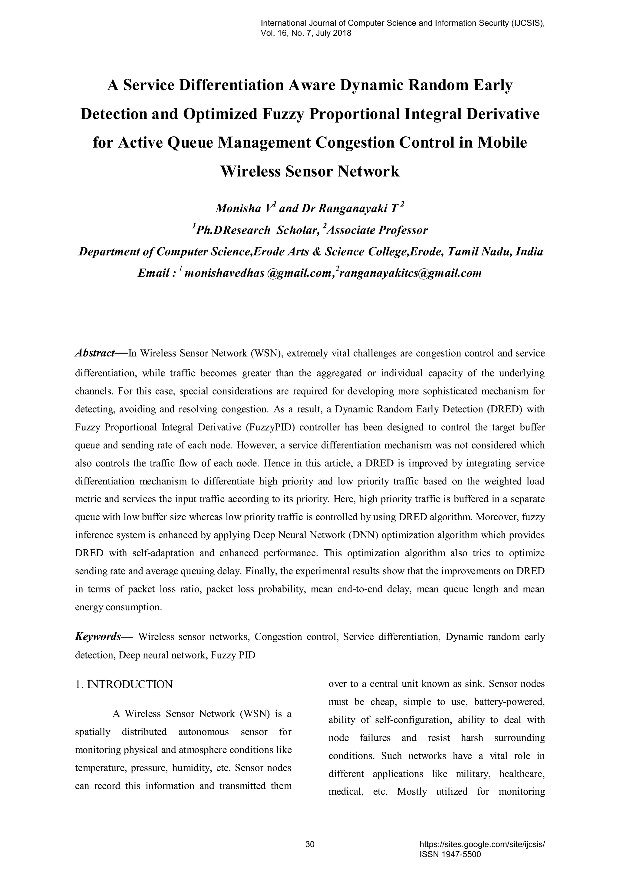 A Service Differentiation Aware Dynamic Random Early
Detection and Optimized Fuzzy Proportional Integral Derivative
for Active Queue Management Congestion Control in Mobile
Wireless Sensor Network
Monisha V1
and Dr Ranganayaki T 2
1
Ph.DResearch Scholar, 2
Associate Professor
Department of Computer Science,Erode Arts & Science College,Erode, Tamil Nadu, India
Email : 1
monishavedhas @gmail.com,2
ranganayakitcs@gmail.com
Abstract—In Wireless Sensor Network (WSN), extremely vital challenges are congestion control and service
differentiation, while traffic becomes greater than the aggregated or individual capacity of the underlying
channels. For this case, special considerations are required for developing more sophisticated mechanism for
detecting, avoiding and resolving congestion. As a result, a Dynamic Random Early Detection (DRED) with
Fuzzy Proportional Integral Derivative (FuzzyPID) controller has been designed to control the target buffer
queue and sending rate of each node. However, a service differentiation mechanism was not considered which
also controls the traffic flow of each node. Hence in this article, a DRED is improved by integrating service
differentiation mechanism to differentiate high priority and low priority traffic based on the weighted load
metric and services the input traffic according to its priority. Here, high priority traffic is buffered in a separate
queue with low buffer size whereas low priority traffic is controlled by using DRED algorithm. Moreover, fuzzy
inference system is enhanced by applying Deep Neural Network (DNN) optimization algorithm which provides
DRED with self-adaptation and enhanced performance. This optimization algorithm also tries to optimize
sending rate and average queuing delay. Finally, the experimental results show that the improvements on DRED
in terms of packet loss ratio, packet loss probability, mean end-to-end delay, mean queue length and mean
energy consumption.
Keywords— Wireless sensor networks, Congestion control, Service differentiation, Dynamic random early
detection, Deep neural network, Fuzzy PID
1. INTRODUCTION
A Wireless Sensor Network (WSN) is a
spatially distributed autonomous sensor for
monitoring physical and atmosphere conditions like
temperature, pressure, humidity, etc. Sensor nodes
can record this information and transmitted them
over to a central unit known as sink. Sensor nodes
must be cheap, simple to use, battery-powered,
ability of self-configuration, ability to deal with
node failures and resist harsh surrounding
conditions. Such networks have a vital role in
different applications like military, healthcare,
medical, etc. Mostly utilized for monitoring
International Journal of Computer Science and Information Security (IJCSIS),
Vol. 16, No. 7, July 2018
30 https://sites.google.com/site/ijcsis/
ISSN 1947-5500
 