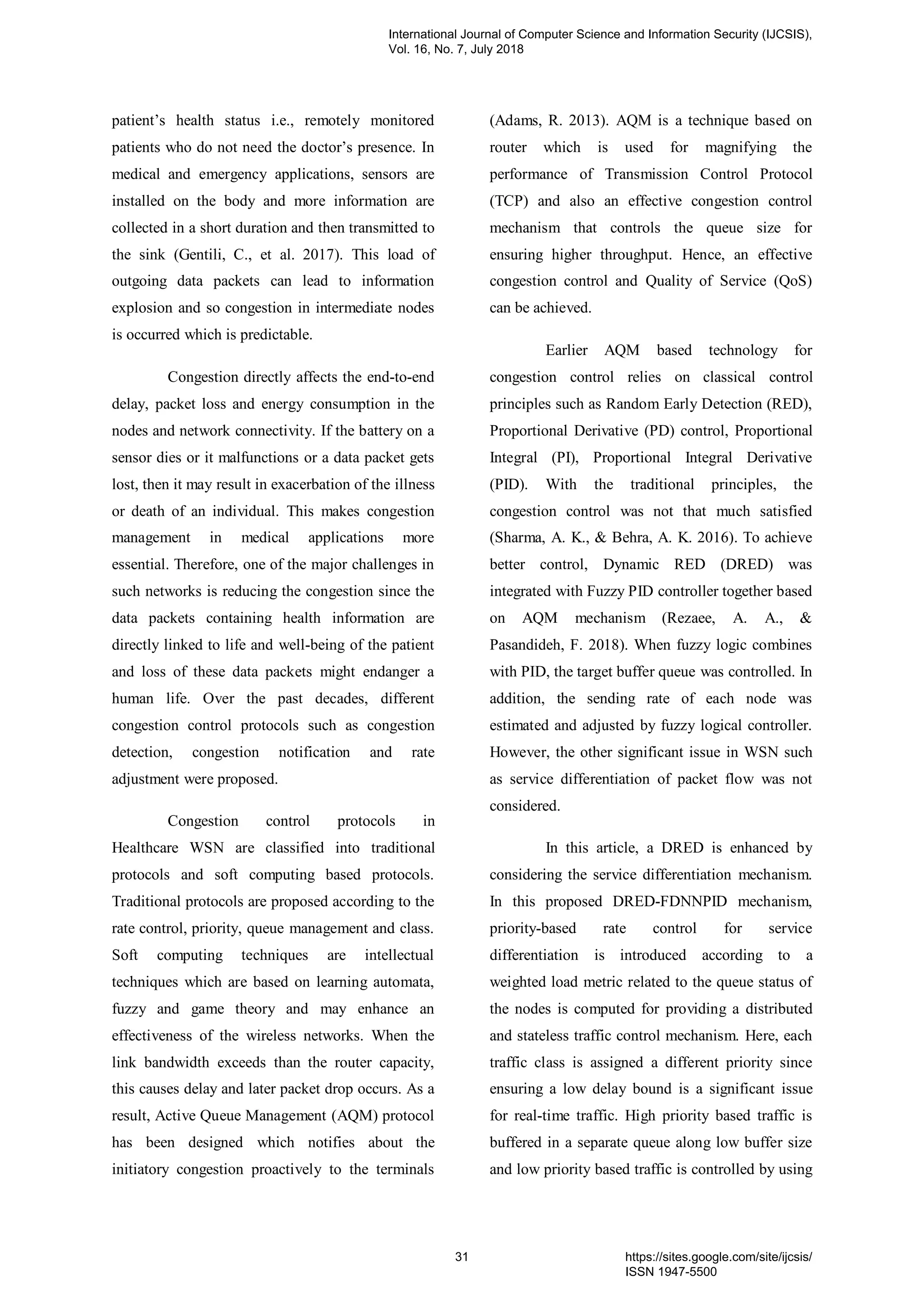 patient’s health status i.e., remotely monitored
patients who do not need the doctor’s presence. In
medical and emergency applications, sensors are
installed on the body and more information are
collected in a short duration and then transmitted to
the sink (Gentili, C., et al. 2017). This load of
outgoing data packets can lead to information
explosion and so congestion in intermediate nodes
is occurred which is predictable.
Congestion directly affects the end-to-end
delay, packet loss and energy consumption in the
nodes and network connectivity. If the battery on a
sensor dies or it malfunctions or a data packet gets
lost, then it may result in exacerbation of the illness
or death of an individual. This makes congestion
management in medical applications more
essential. Therefore, one of the major challenges in
such networks is reducing the congestion since the
data packets containing health information are
directly linked to life and well-being of the patient
and loss of these data packets might endanger a
human life. Over the past decades, different
congestion control protocols such as congestion
detection, congestion notification and rate
adjustment were proposed.
Congestion control protocols in
Healthcare WSN are classified into traditional
protocols and soft computing based protocols.
Traditional protocols are proposed according to the
rate control, priority, queue management and class.
Soft computing techniques are intellectual
techniques which are based on learning automata,
fuzzy and game theory and may enhance an
effectiveness of the wireless networks. When the
link bandwidth exceeds than the router capacity,
this causes delay and later packet drop occurs. As a
result, Active Queue Management (AQM) protocol
has been designed which notifies about the
initiatory congestion proactively to the terminals
(Adams, R. 2013). AQM is a technique based on
router which is used for magnifying the
performance of Transmission Control Protocol
(TCP) and also an effective congestion control
mechanism that controls the queue size for
ensuring higher throughput. Hence, an effective
congestion control and Quality of Service (QoS)
can be achieved.
Earlier AQM based technology for
congestion control relies on classical control
principles such as Random Early Detection (RED),
Proportional Derivative (PD) control, Proportional
Integral (PI), Proportional Integral Derivative
(PID). With the traditional principles, the
congestion control was not that much satisfied
(Sharma, A. K., & Behra, A. K. 2016). To achieve
better control, Dynamic RED (DRED) was
integrated with Fuzzy PID controller together based
on AQM mechanism (Rezaee, A. A., &
Pasandideh, F. 2018). When fuzzy logic combines
with PID, the target buffer queue was controlled. In
addition, the sending rate of each node was
estimated and adjusted by fuzzy logical controller.
However, the other significant issue in WSN such
as service differentiation of packet flow was not
considered.
In this article, a DRED is enhanced by
considering the service differentiation mechanism.
In this proposed DRED-FDNNPID mechanism,
priority-based rate control for service
differentiation is introduced according to a
weighted load metric related to the queue status of
the nodes is computed for providing a distributed
and stateless traffic control mechanism. Here, each
traffic class is assigned a different priority since
ensuring a low delay bound is a significant issue
for real-time traffic. High priority based traffic is
buffered in a separate queue along low buffer size
and low priority based traffic is controlled by using
International Journal of Computer Science and Information Security (IJCSIS),
Vol. 16, No. 7, July 2018
31 https://sites.google.com/site/ijcsis/
ISSN 1947-5500
 
