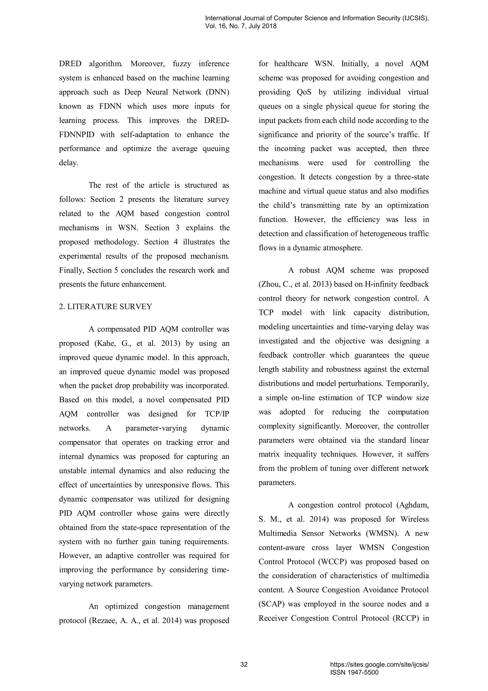 DRED algorithm. Moreover, fuzzy inference
system is enhanced based on the machine learning
approach such as Deep Neural Network (DNN)
known as FDNN which uses more inputs for
learning process. This improves the DRED-
FDNNPID with self-adaptation to enhance the
performance and optimize the average queuing
delay.
The rest of the article is structured as
follows: Section 2 presents the literature survey
related to the AQM based congestion control
mechanisms in WSN. Section 3 explains the
proposed methodology. Section 4 illustrates the
experimental results of the proposed mechanism.
Finally, Section 5 concludes the research work and
presents the future enhancement.
2. LITERATURE SURVEY
A compensated PID AQM controller was
proposed (Kahe, G., et al. 2013) by using an
improved queue dynamic model. In this approach,
an improved queue dynamic model was proposed
when the packet drop probability was incorporated.
Based on this model, a novel compensated PID
AQM controller was designed for TCP/IP
networks. A parameter-varying dynamic
compensator that operates on tracking error and
internal dynamics was proposed for capturing an
unstable internal dynamics and also reducing the
effect of uncertainties by unresponsive flows. This
dynamic compensator was utilized for designing
PID AQM controller whose gains were directly
obtained from the state-space representation of the
system with no further gain tuning requirements.
However, an adaptive controller was required for
improving the performance by considering time-
varying network parameters.
An optimized congestion management
protocol (Rezaee, A. A., et al. 2014) was proposed
for healthcare WSN. Initially, a novel AQM
scheme was proposed for avoiding congestion and
providing QoS by utilizing individual virtual
queues on a single physical queue for storing the
input packets from each child node according to the
significance and priority of the source’s traffic. If
the incoming packet was accepted, then three
mechanisms were used for controlling the
congestion. It detects congestion by a three-state
machine and virtual queue status and also modifies
the child’s transmitting rate by an optimization
function. However, the efficiency was less in
detection and classification of heterogeneous traffic
flows in a dynamic atmosphere.
A robust AQM scheme was proposed
(Zhou, C., et al. 2013) based on H-infinity feedback
control theory for network congestion control. A
TCP model with link capacity distribution,
modeling uncertainties and time-varying delay was
investigated and the objective was designing a
feedback controller which guarantees the queue
length stability and robustness against the external
distributions and model perturbations. Temporarily,
a simple on-line estimation of TCP window size
was adopted for reducing the computation
complexity significantly. Moreover, the controller
parameters were obtained via the standard linear
matrix inequality techniques. However, it suffers
from the problem of tuning over different network
parameters.
A congestion control protocol (Aghdam,
S. M., et al. 2014) was proposed for Wireless
Multimedia Sensor Networks (WMSN). A new
content-aware cross layer WMSN Congestion
Control Protocol (WCCP) was proposed based on
the consideration of characteristics of multimedia
content. A Source Congestion Avoidance Protocol
(SCAP) was employed in the source nodes and a
Receiver Congestion Control Protocol (RCCP) in
International Journal of Computer Science and Information Security (IJCSIS),
Vol. 16, No. 7, July 2018
32 https://sites.google.com/site/ijcsis/
ISSN 1947-5500
 
