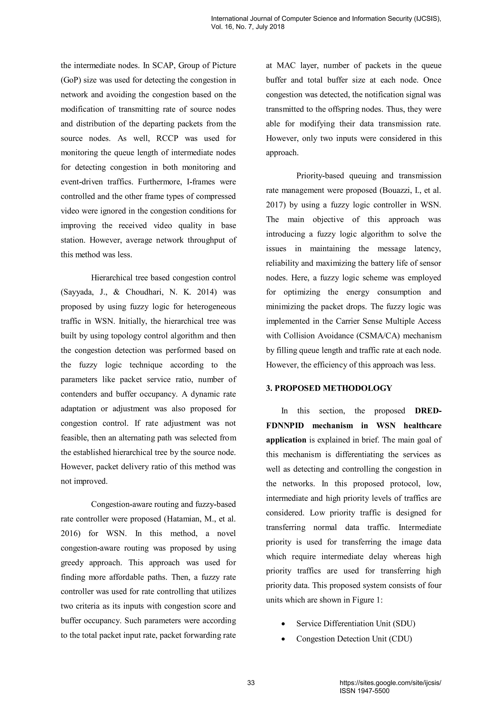 the intermediate nodes. In SCAP, Group of Picture
(GoP) size was used for detecting the congestion in
network and avoiding the congestion based on the
modification of transmitting rate of source nodes
and distribution of the departing packets from the
source nodes. As well, RCCP was used for
monitoring the queue length of intermediate nodes
for detecting congestion in both monitoring and
event-driven traffics. Furthermore, I-frames were
controlled and the other frame types of compressed
video were ignored in the congestion conditions for
improving the received video quality in base
station. However, average network throughput of
this method was less.
Hierarchical tree based congestion control
(Sayyada, J., & Choudhari, N. K. 2014) was
proposed by using fuzzy logic for heterogeneous
traffic in WSN. Initially, the hierarchical tree was
built by using topology control algorithm and then
the congestion detection was performed based on
the fuzzy logic technique according to the
parameters like packet service ratio, number of
contenders and buffer occupancy. A dynamic rate
adaptation or adjustment was also proposed for
congestion control. If rate adjustment was not
feasible, then an alternating path was selected from
the established hierarchical tree by the source node.
However, packet delivery ratio of this method was
not improved.
Congestion-aware routing and fuzzy-based
rate controller were proposed (Hatamian, M., et al.
2016) for WSN. In this method, a novel
congestion-aware routing was proposed by using
greedy approach. This approach was used for
finding more affordable paths. Then, a fuzzy rate
controller was used for rate controlling that utilizes
two criteria as its inputs with congestion score and
buffer occupancy. Such parameters were according
to the total packet input rate, packet forwarding rate
at MAC layer, number of packets in the queue
buffer and total buffer size at each node. Once
congestion was detected, the notification signal was
transmitted to the offspring nodes. Thus, they were
able for modifying their data transmission rate.
However, only two inputs were considered in this
approach.
Priority-based queuing and transmission
rate management were proposed (Bouazzi, I., et al.
2017) by using a fuzzy logic controller in WSN.
The main objective of this approach was
introducing a fuzzy logic algorithm to solve the
issues in maintaining the message latency,
reliability and maximizing the battery life of sensor
nodes. Here, a fuzzy logic scheme was employed
for optimizing the energy consumption and
minimizing the packet drops. The fuzzy logic was
implemented in the Carrier Sense Multiple Access
with Collision Avoidance (CSMA/CA) mechanism
by filling queue length and traffic rate at each node.
However, the efficiency of this approach was less.
3. PROPOSED METHODOLOGY
In this section, the proposed DRED-
FDNNPID mechanism in WSN healthcare
application is explained in brief. The main goal of
this mechanism is differentiating the services as
well as detecting and controlling the congestion in
the networks. In this proposed protocol, low,
intermediate and high priority levels of traffics are
considered. Low priority traffic is designed for
transferring normal data traffic. Intermediate
priority is used for transferring the image data
which require intermediate delay whereas high
priority traffics are used for transferring high
priority data. This proposed system consists of four
units which are shown in Figure 1:
 Service Differentiation Unit (SDU)
 Congestion Detection Unit (CDU)
International Journal of Computer Science and Information Security (IJCSIS),
Vol. 16, No. 7, July 2018
33 https://sites.google.com/site/ijcsis/
ISSN 1947-5500
 