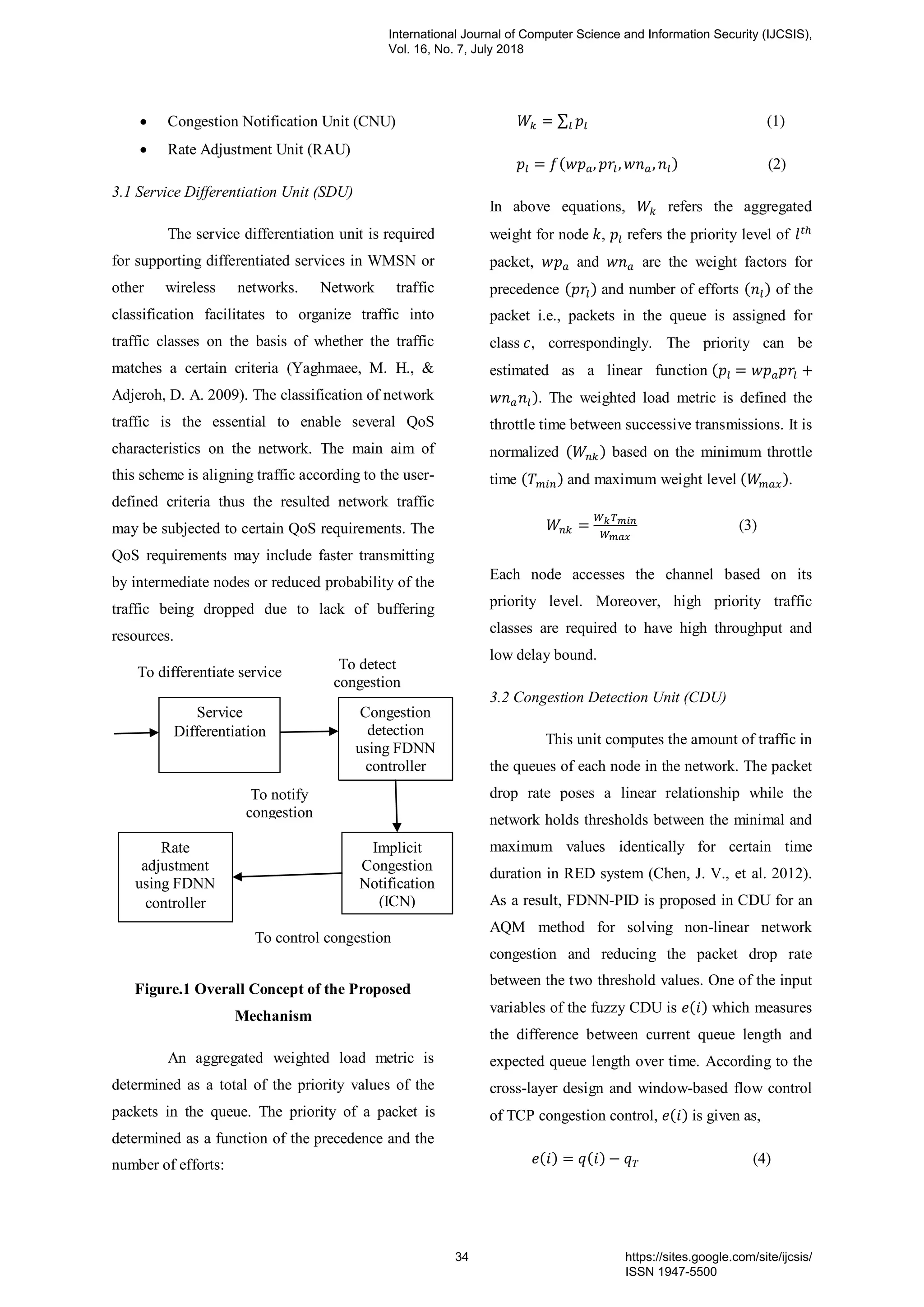 Congestion Notification Unit (CNU)
 Rate Adjustment Unit (RAU)
3.1 Service Differentiation Unit (SDU)
The service differentiation unit is required
for supporting differentiated services in WMSN or
other wireless networks. Network traffic
classification facilitates to organize traffic into
traffic classes on the basis of whether the traffic
matches a certain criteria (Yaghmaee, M. H., &
Adjeroh, D. A. 2009). The classification of network
traffic is the essential to enable several QoS
characteristics on the network. The main aim of
this scheme is aligning traffic according to the user-
defined criteria thus the resulted network traffic
may be subjected to certain QoS requirements. The
QoS requirements may include faster transmitting
by intermediate nodes or reduced probability of the
traffic being dropped due to lack of buffering
resources.
Figure.1 Overall Concept of the Proposed
Mechanism
An aggregated weighted load metric is
determined as a total of the priority values of the
packets in the queue. The priority of a packet is
determined as a function of the precedence and the
number of efforts:
∑ (1)
( ) (2)
In above equations, refers the aggregated
weight for node , refers the priority level of
packet, and are the weight factors for
precedence ( ) and number of efforts ( ) of the
packet i.e., packets in the queue is assigned for
class , correspondingly. The priority can be
estimated as a linear function (
). The weighted load metric is defined the
throttle time between successive transmissions. It is
normalized ( ) based on the minimum throttle
time ( ) and maximum weight level ( ).
(3)
Each node accesses the channel based on its
priority level. Moreover, high priority traffic
classes are required to have high throughput and
low delay bound.
3.2 Congestion Detection Unit (CDU)
This unit computes the amount of traffic in
the queues of each node in the network. The packet
drop rate poses a linear relationship while the
network holds thresholds between the minimal and
maximum values identically for certain time
duration in RED system (Chen, J. V., et al. 2012).
As a result, FDNN-PID is proposed in CDU for an
AQM method for solving non-linear network
congestion and reducing the packet drop rate
between the two threshold values. One of the input
variables of the fuzzy CDU is ( ) which measures
the difference between current queue length and
expected queue length over time. According to the
cross-layer design and window-based flow control
of TCP congestion control, ( ) is given as,
( ) ( ) (4)
Congestion
detection
using FDNN
controller
Implicit
Congestion
Notification
(ICN)
Rate
adjustment
using FDNN
controller
To notify
congestion
To control congestion
To differentiate service
Service
Differentiation
To detect
congestion
International Journal of Computer Science and Information Security (IJCSIS),
Vol. 16, No. 7, July 2018
34 https://sites.google.com/site/ijcsis/
ISSN 1947-5500
 