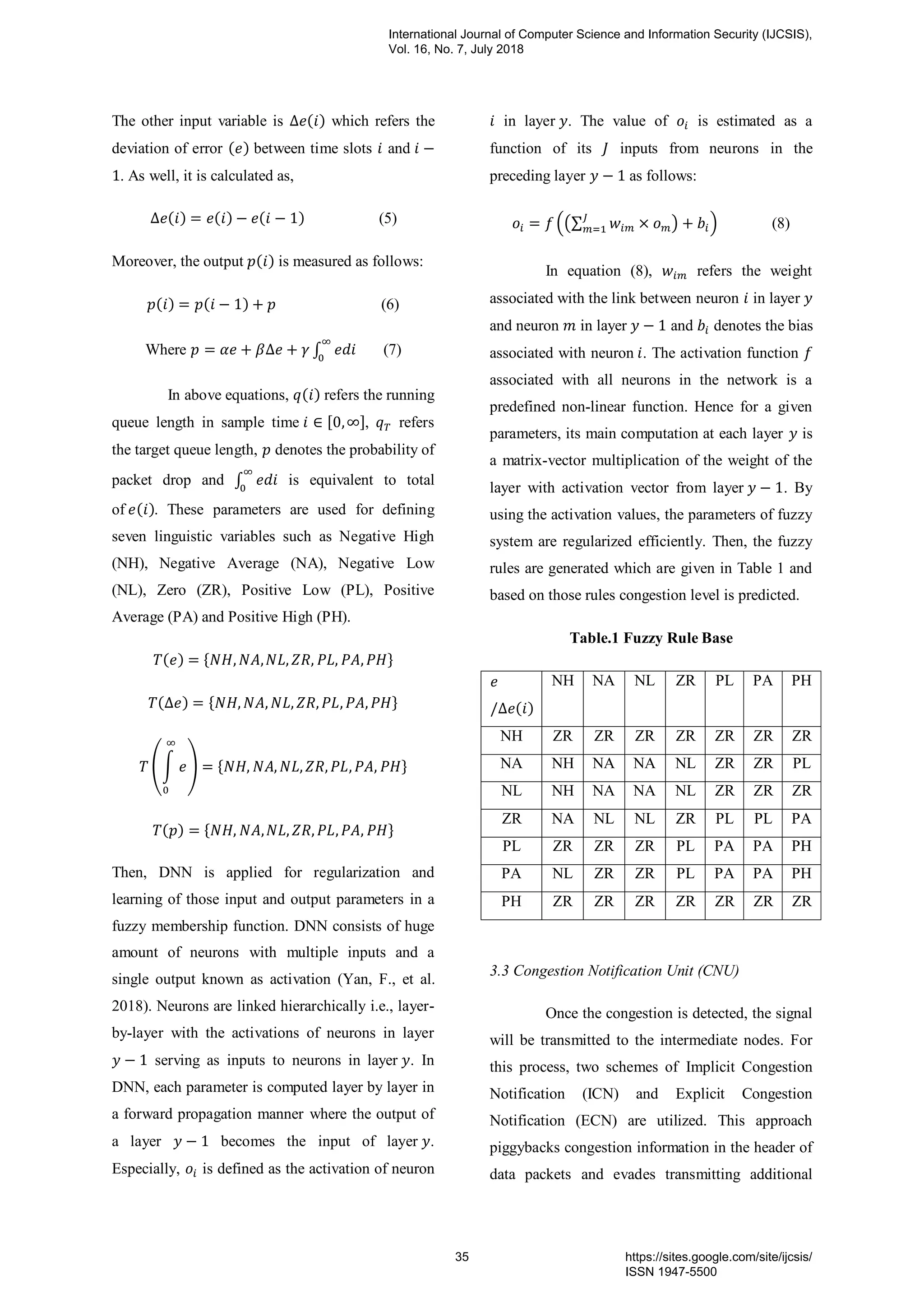 The other input variable is ( ) which refers the
deviation of error ( ) between time slots and
. As well, it is calculated as,
( ) ( ) ( ) (5)
Moreover, the output ( ) is measured as follows:
( ) ( ) (6)
Where ∫ (7)
In above equations, ( ) refers the running
queue length in sample time , -, refers
the target queue length, denotes the probability of
packet drop and ∫ is equivalent to total
of ( ). These parameters are used for defining
seven linguistic variables such as Negative High
(NH), Negative Average (NA), Negative Low
(NL), Zero (ZR), Positive Low (PL), Positive
Average (PA) and Positive High (PH).
( ) * +
( ) * +
(∫ ) * +
( ) * +
Then, DNN is applied for regularization and
learning of those input and output parameters in a
fuzzy membership function. DNN consists of huge
amount of neurons with multiple inputs and a
single output known as activation (Yan, F., et al.
2018). Neurons are linked hierarchically i.e., layer-
by-layer with the activations of neurons in layer
serving as inputs to neurons in layer . In
DNN, each parameter is computed layer by layer in
a forward propagation manner where the output of
a layer becomes the input of layer .
Especially, is defined as the activation of neuron
in layer . The value of is estimated as a
function of its inputs from neurons in the
preceding layer as follows:
.(∑ ) / (8)
In equation (8), refers the weight
associated with the link between neuron in layer
and neuron in layer and denotes the bias
associated with neuron . The activation function
associated with all neurons in the network is a
predefined non-linear function. Hence for a given
parameters, its main computation at each layer is
a matrix-vector multiplication of the weight of the
layer with activation vector from layer . By
using the activation values, the parameters of fuzzy
system are regularized efficiently. Then, the fuzzy
rules are generated which are given in Table 1 and
based on those rules congestion level is predicted.
Table.1 Fuzzy Rule Base
( )
NH NA NL ZR PL PA PH
NH ZR ZR ZR ZR ZR ZR ZR
NA NH NA NA NL ZR ZR PL
NL NH NA NA NL ZR ZR ZR
ZR NA NL NL ZR PL PL PA
PL ZR ZR ZR PL PA PA PH
PA NL ZR ZR PL PA PA PH
PH ZR ZR ZR ZR ZR ZR ZR
3.3 Congestion Notification Unit (CNU)
Once the congestion is detected, the signal
will be transmitted to the intermediate nodes. For
this process, two schemes of Implicit Congestion
Notification (ICN) and Explicit Congestion
Notification (ECN) are utilized. This approach
piggybacks congestion information in the header of
data packets and evades transmitting additional
International Journal of Computer Science and Information Security (IJCSIS),
Vol. 16, No. 7, July 2018
35 https://sites.google.com/site/ijcsis/
ISSN 1947-5500
 