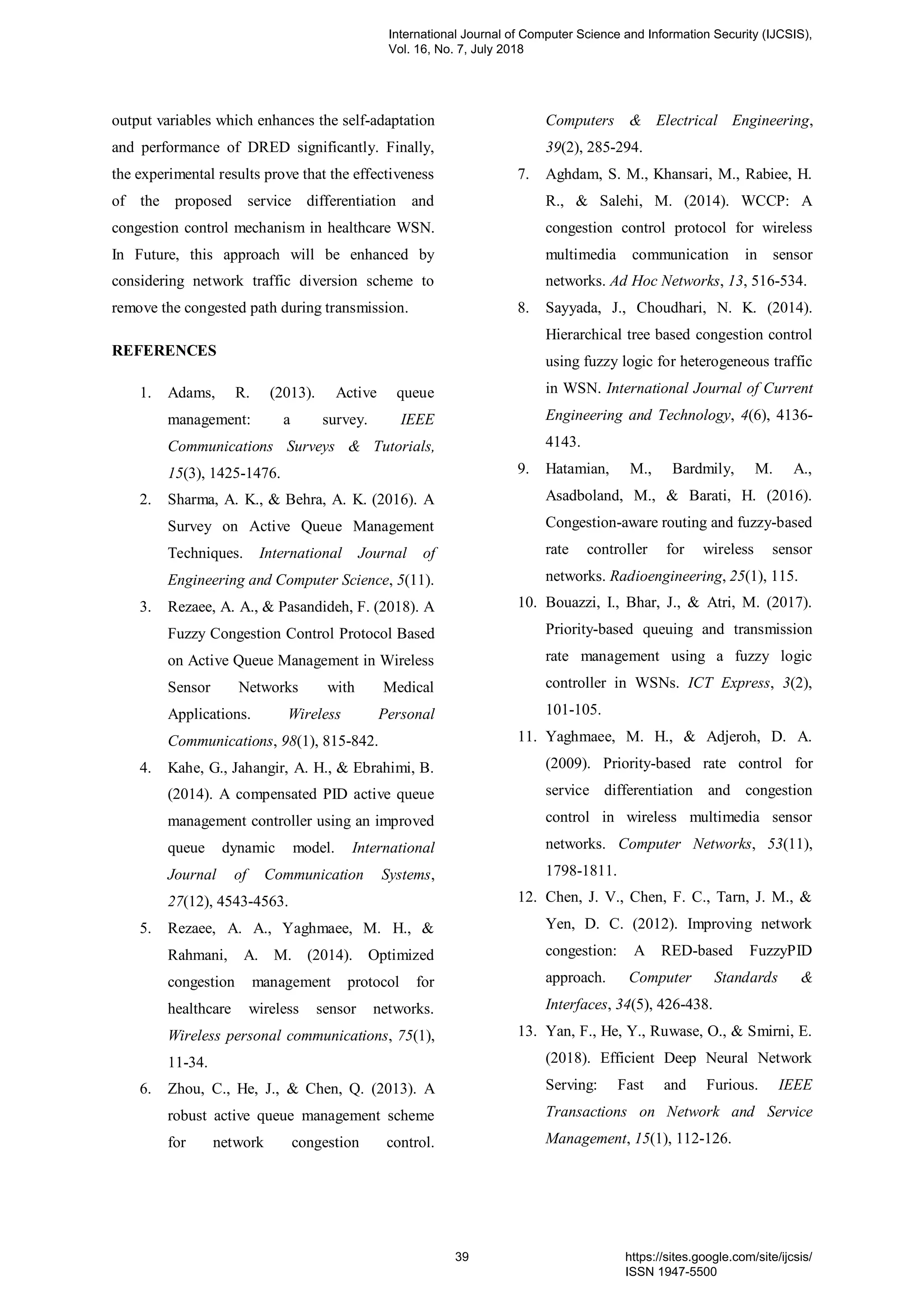 output variables which enhances the self-adaptation
and performance of DRED significantly. Finally,
the experimental results prove that the effectiveness
of the proposed service differentiation and
congestion control mechanism in healthcare WSN.
In Future, this approach will be enhanced by
considering network traffic diversion scheme to
remove the congested path during transmission.
REFERENCES
1. Adams, R. (2013). Active queue
management: a survey. IEEE
Communications Surveys & Tutorials,
15(3), 1425-1476.
2. Sharma, A. K., & Behra, A. K. (2016). A
Survey on Active Queue Management
Techniques. International Journal of
Engineering and Computer Science, 5(11).
3. Rezaee, A. A., & Pasandideh, F. (2018). A
Fuzzy Congestion Control Protocol Based
on Active Queue Management in Wireless
Sensor Networks with Medical
Applications. Wireless Personal
Communications, 98(1), 815-842.
4. Kahe, G., Jahangir, A. H., & Ebrahimi, B.
(2014). A compensated PID active queue
management controller using an improved
queue dynamic model. International
Journal of Communication Systems,
27(12), 4543-4563.
5. Rezaee, A. A., Yaghmaee, M. H., &
Rahmani, A. M. (2014). Optimized
congestion management protocol for
healthcare wireless sensor networks.
Wireless personal communications, 75(1),
11-34.
6. Zhou, C., He, J., & Chen, Q. (2013). A
robust active queue management scheme
for network congestion control.
Computers & Electrical Engineering,
39(2), 285-294.
7. Aghdam, S. M., Khansari, M., Rabiee, H.
R., & Salehi, M. (2014). WCCP: A
congestion control protocol for wireless
multimedia communication in sensor
networks. Ad Hoc Networks, 13, 516-534.
8. Sayyada, J., Choudhari, N. K. (2014).
Hierarchical tree based congestion control
using fuzzy logic for heterogeneous traffic
in WSN. International Journal of Current
Engineering and Technology, 4(6), 4136-
4143.
9. Hatamian, M., Bardmily, M. A.,
Asadboland, M., & Barati, H. (2016).
Congestion-aware routing and fuzzy-based
rate controller for wireless sensor
networks. Radioengineering, 25(1), 115.
10. Bouazzi, I., Bhar, J., & Atri, M. (2017).
Priority-based queuing and transmission
rate management using a fuzzy logic
controller in WSNs. ICT Express, 3(2),
101-105.
11. Yaghmaee, M. H., & Adjeroh, D. A.
(2009). Priority-based rate control for
service differentiation and congestion
control in wireless multimedia sensor
networks. Computer Networks, 53(11),
1798-1811.
12. Chen, J. V., Chen, F. C., Tarn, J. M., &
Yen, D. C. (2012). Improving network
congestion: A RED-based FuzzyPID
approach. Computer Standards &
Interfaces, 34(5), 426-438.
13. Yan, F., He, Y., Ruwase, O., & Smirni, E.
(2018). Efficient Deep Neural Network
Serving: Fast and Furious. IEEE
Transactions on Network and Service
Management, 15(1), 112-126.
International Journal of Computer Science and Information Security (IJCSIS),
Vol. 16, No. 7, July 2018
39 https://sites.google.com/site/ijcsis/
ISSN 1947-5500
 