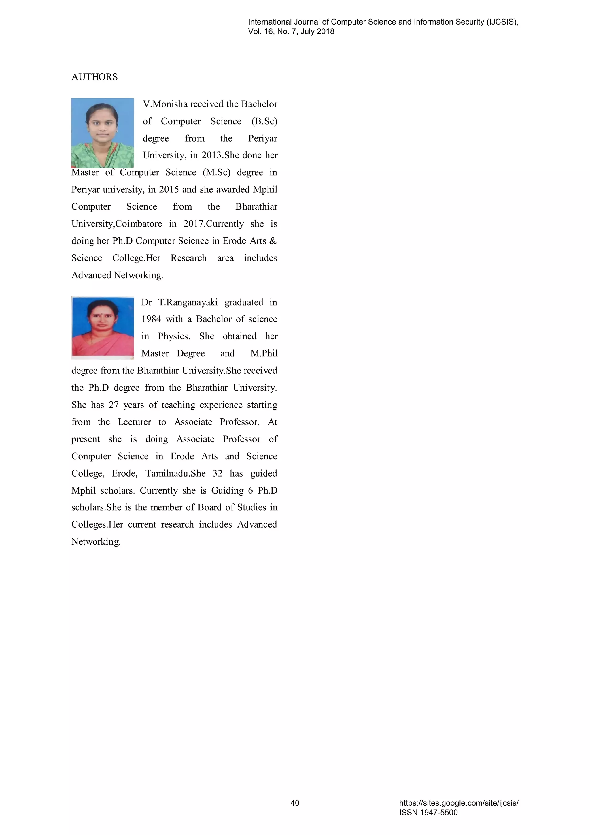 AUTHORS
V.Monisha received the Bachelor
of Computer Science (B.Sc)
degree from the Periyar
University, in 2013.She done her
Master of Computer Science (M.Sc) degree in
Periyar university, in 2015 and she awarded Mphil
Computer Science from the Bharathiar
University,Coimbatore in 2017.Currently she is
doing her Ph.D Computer Science in Erode Arts &
Science College.Her Research area includes
Advanced Networking.
Dr T.Ranganayaki graduated in
1984 with a Bachelor of science
in Physics. She obtained her
Master Degree and M.Phil
degree from the Bharathiar University.She received
the Ph.D degree from the Bharathiar University.
She has 27 years of teaching experience starting
from the Lecturer to Associate Professor. At
present she is doing Associate Professor of
Computer Science in Erode Arts and Science
College, Erode, Tamilnadu.She 32 has guided
Mphil scholars. Currently she is Guiding 6 Ph.D
scholars.She is the member of Board of Studies in
Colleges.Her current research includes Advanced
Networking.
International Journal of Computer Science and Information Security (IJCSIS),
Vol. 16, No. 7, July 2018
40 https://sites.google.com/site/ijcsis/
ISSN 1947-5500
 