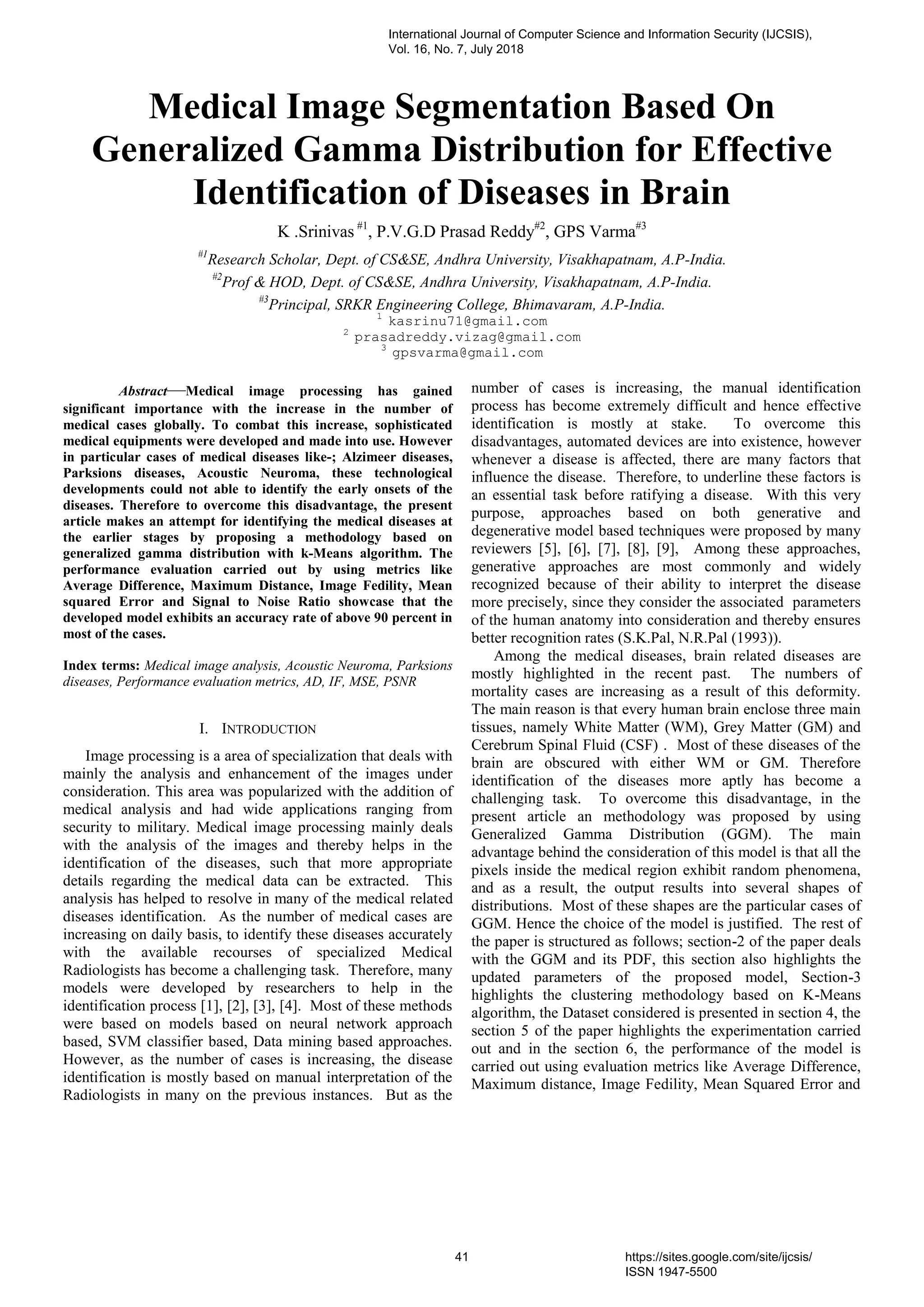Medical Image Segmentation Based On
Generalized Gamma Distribution for Effective
Identification of Diseases in Brain
K .Srinivas #1
, P.V.G.D Prasad Reddy#2
, GPS Varma#3
#1
Research Scholar, Dept. of CS&SE, Andhra University, Visakhapatnam, A.P-India.
#2
Prof & HOD, Dept. of CS&SE, Andhra University, Visakhapatnam, A.P-India.
#3
Principal, SRKR Engineering College, Bhimavaram, A.P-India.
1
kasrinu71@gmail.com
2
prasadreddy.vizag@gmail.com
3
gpsvarma@gmail.com
Abstract—Medical image processing has gained
significant importance with the increase in the number of
medical cases globally. To combat this increase, sophisticated
medical equipments were developed and made into use. However
in particular cases of medical diseases like-; Alzimeer diseases,
Parksions diseases, Acoustic Neuroma, these technological
developments could not able to identify the early onsets of the
diseases. Therefore to overcome this disadvantage, the present
article makes an attempt for identifying the medical diseases at
the earlier stages by proposing a methodology based on
generalized gamma distribution with k-Means algorithm. The
performance evaluation carried out by using metrics like
Average Difference, Maximum Distance, Image Fedility, Mean
squared Error and Signal to Noise Ratio showcase that the
developed model exhibits an accuracy rate of above 90 percent in
most of the cases.
Index terms: Medical image analysis, Acoustic Neuroma, Parksions
diseases, Performance evaluation metrics, AD, IF, MSE, PSNR
I. INTRODUCTION
Image processing is a area of specialization that deals with
mainly the analysis and enhancement of the images under
consideration. This area was popularized with the addition of
medical analysis and had wide applications ranging from
security to military. Medical image processing mainly deals
with the analysis of the images and thereby helps in the
identification of the diseases, such that more appropriate
details regarding the medical data can be extracted. This
analysis has helped to resolve in many of the medical related
diseases identification. As the number of medical cases are
increasing on daily basis, to identify these diseases accurately
with the available recourses of specialized Medical
Radiologists has become a challenging task. Therefore, many
models were developed by researchers to help in the
identification process [1], [2], [3], [4]. Most of these methods
were based on models based on neural network approach
based, SVM classifier based, Data mining based approaches.
However, as the number of cases is increasing, the disease
identification is mostly based on manual interpretation of the
Radiologists in many on the previous instances. But as the
number of cases is increasing, the manual identification
process has become extremely difficult and hence effective
identification is mostly at stake. To overcome this
disadvantages, automated devices are into existence, however
whenever a disease is affected, there are many factors that
influence the disease. Therefore, to underline these factors is
an essential task before ratifying a disease. With this very
purpose, approaches based on both generative and
degenerative model based techniques were proposed by many
reviewers [5], [6], [7], [8], [9], Among these approaches,
generative approaches are most commonly and widely
recognized because of their ability to interpret the disease
more precisely, since they consider the associated parameters
of the human anatomy into consideration and thereby ensures
better recognition rates (S.K.Pal, N.R.Pal (1993)).
Among the medical diseases, brain related diseases are
mostly highlighted in the recent past. The numbers of
mortality cases are increasing as a result of this deformity.
The main reason is that every human brain enclose three main
tissues, namely White Matter (WM), Grey Matter (GM) and
Cerebrum Spinal Fluid (CSF) . Most of these diseases of the
brain are obscured with either WM or GM. Therefore
identification of the diseases more aptly has become a
challenging task. To overcome this disadvantage, in the
present article an methodology was proposed by using
Generalized Gamma Distribution (GGM). The main
advantage behind the consideration of this model is that all the
pixels inside the medical region exhibit random phenomena,
and as a result, the output results into several shapes of
distributions. Most of these shapes are the particular cases of
GGM. Hence the choice of the model is justified. The rest of
the paper is structured as follows; section-2 of the paper deals
with the GGM and its PDF, this section also highlights the
updated parameters of the proposed model, Section-3
highlights the clustering methodology based on K-Means
algorithm, the Dataset considered is presented in section 4, the
section 5 of the paper highlights the experimentation carried
out and in the section 6, the performance of the model is
carried out using evaluation metrics like Average Difference,
Maximum distance, Image Fedility, Mean Squared Error and
International Journal of Computer Science and Information Security (IJCSIS),
Vol. 16, No. 7, July 2018
41 https://sites.google.com/site/ijcsis/
ISSN 1947-5500
 