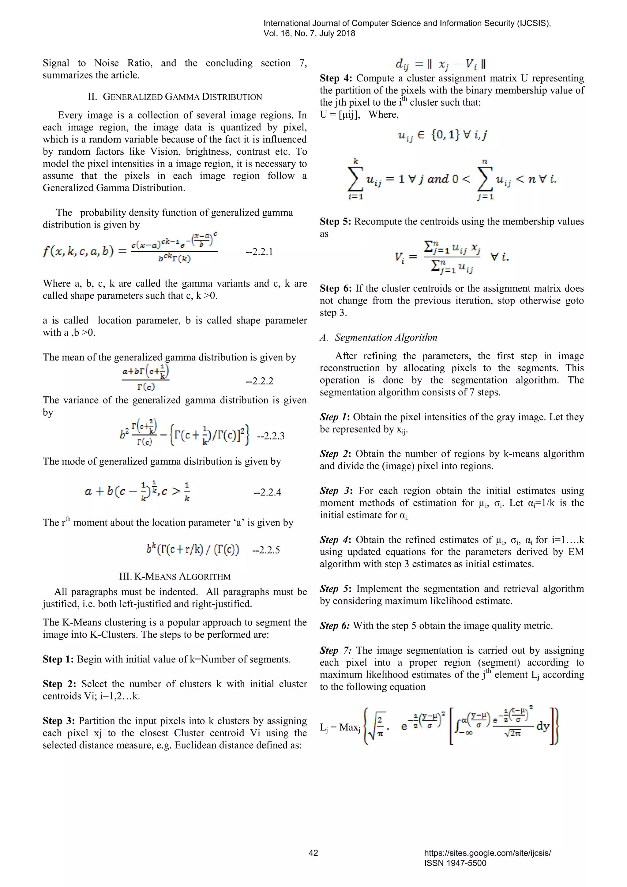 Signal to Noise Ratio, and the concluding section 7,
summarizes the article.
II. GENERALIZED GAMMA DISTRIBUTION
Every image is a collection of several image regions. In
each image region, the image data is quantized by pixel,
which is a random variable because of the fact it is influenced
by random factors like Vision, brightness, contrast etc. To
model the pixel intensities in a image region, it is necessary to
assume that the pixels in each image region follow a
Generalized Gamma Distribution.
The probability density function of generalized gamma
distribution is given by
--2.2.1
Where a, b, c, k are called the gamma variants and c, k are
called shape parameters such that c, k >0.
a is called location parameter, b is called shape parameter
with a ,b >0.
The mean of the generalized gamma distribution is given by
--2.2.2
The variance of the generalized gamma distribution is given
by
--2.2.3
The mode of generalized gamma distribution is given by
--2.2.4
The rth
moment about the location parameter „a‟ is given by
--2.2.5
III. K-MEANS ALGORITHM
All paragraphs must be indented. All paragraphs must be
justified, i.e. both left-justified and right-justified.
The K-Means clustering is a popular approach to segment the
image into K-Clusters. The steps to be performed are:
Step 1: Begin with initial value of k=Number of segments.
Step 2: Select the number of clusters k with initial cluster
centroids Vi; i=1,2…k.
Step 3: Partition the input pixels into k clusters by assigning
each pixel xj to the closest Cluster centroid Vi using the
selected distance measure, e.g. Euclidean distance defined as:
Step 4: Compute a cluster assignment matrix U representing
the partition of the pixels with the binary membership value of
the jth pixel to the ith
cluster such that:
U = [µij], Where,
Step 5: Recompute the centroids using the membership values
as
Step 6: If the cluster centroids or the assignment matrix does
not change from the previous iteration, stop otherwise goto
step 3.
A. Segmentation Algorithm
After refining the parameters, the first step in image
reconstruction by allocating pixels to the segments. This
operation is done by the segmentation algorithm. The
segmentation algorithm consists of 7 steps.
Step 1: Obtain the pixel intensities of the gray image. Let they
be represented by xij.
Step 2: Obtain the number of regions by k-means algorithm
and divide the (image) pixel into regions.
Step 3: For each region obtain the initial estimates using
moment methods of estimation for µi, σi. Let αi=1/k is the
initial estimate for αi.
Step 4: Obtain the refined estimates of µi, σi, αi for i=1….k
using updated equations for the parameters derived by EM
algorithm with step 3 estimates as initial estimates.
Step 5: Implement the segmentation and retrieval algorithm
by considering maximum likelihood estimate.
Step 6: With the step 5 obtain the image quality metric.
Step 7: The image segmentation is carried out by assigning
each pixel into a proper region (segment) according to
maximum likelihood estimates of the jth
element Lj according
to the following equation
Lj = Maxj
International Journal of Computer Science and Information Security (IJCSIS),
Vol. 16, No. 7, July 2018
42 https://sites.google.com/site/ijcsis/
ISSN 1947-5500
 