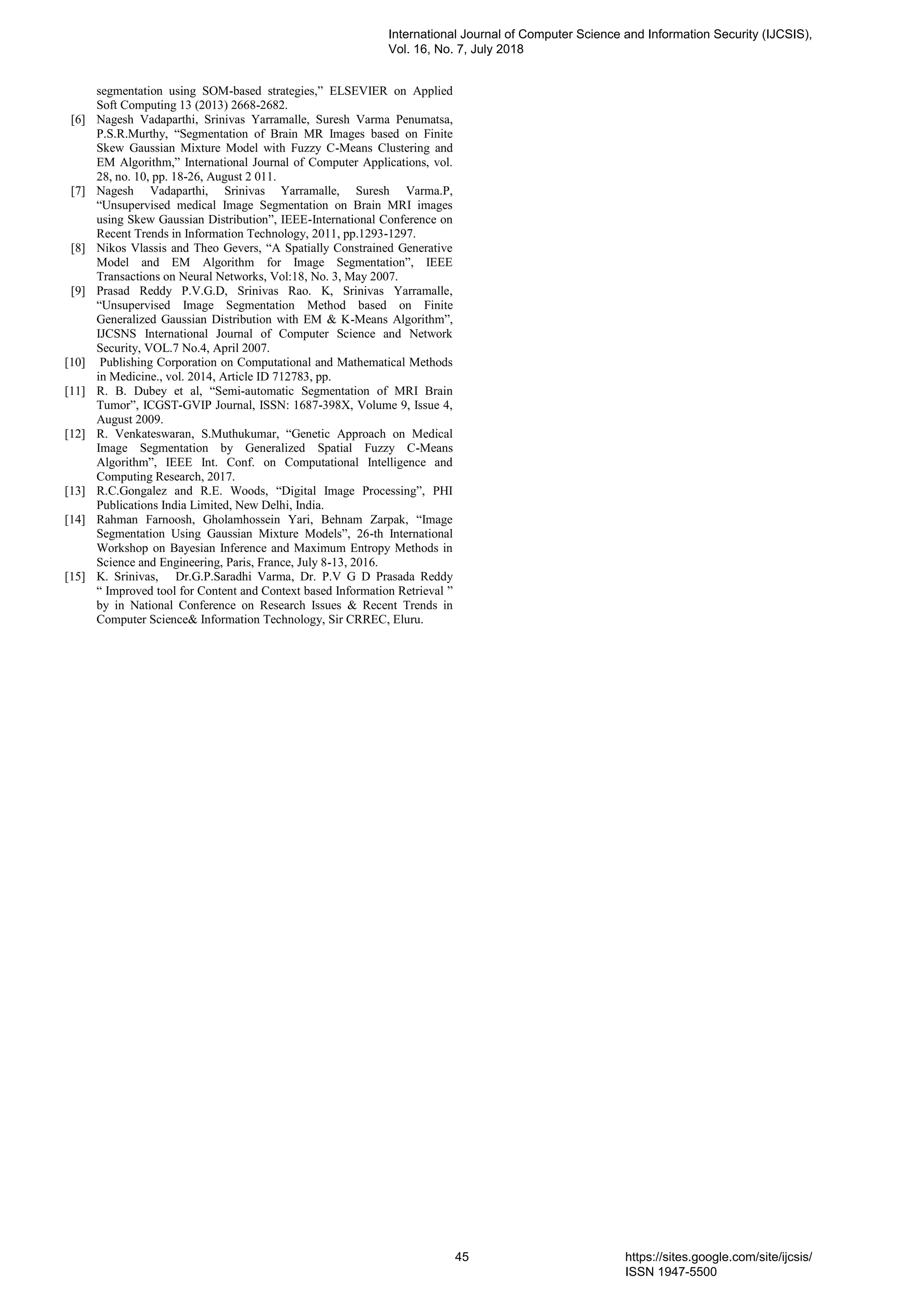 segmentation using SOM-based strategies,” ELSEVIER on Applied
Soft Computing 13 (2013) 2668-2682.
[6] Nagesh Vadaparthi, Srinivas Yarramalle, Suresh Varma Penumatsa,
P.S.R.Murthy, “Segmentation of Brain MR Images based on Finite
Skew Gaussian Mixture Model with Fuzzy C-Means Clustering and
EM Algorithm,” International Journal of Computer Applications, vol.
28, no. 10, pp. 18-26, August 2 011.
[7] Nagesh Vadaparthi, Srinivas Yarramalle, Suresh Varma.P,
“Unsupervised medical Image Segmentation on Brain MRI images
using Skew Gaussian Distribution”, IEEE-International Conference on
Recent Trends in Information Technology, 2011, pp.1293-1297.
[8] Nikos Vlassis and Theo Gevers, “A Spatially Constrained Generative
Model and EM Algorithm for Image Segmentation”, IEEE
Transactions on Neural Networks, Vol:18, No. 3, May 2007.
[9] Prasad Reddy P.V.G.D, Srinivas Rao. K, Srinivas Yarramalle,
“Unsupervised Image Segmentation Method based on Finite
Generalized Gaussian Distribution with EM & K-Means Algorithm”,
IJCSNS International Journal of Computer Science and Network
Security, VOL.7 No.4, April 2007.
[10] Publishing Corporation on Computational and Mathematical Methods
in Medicine., vol. 2014, Article ID 712783, pp.
[11] R. B. Dubey et al, “Semi-automatic Segmentation of MRI Brain
Tumor”, ICGST-GVIP Journal, ISSN: 1687-398X, Volume 9, Issue 4,
August 2009.
[12] R. Venkateswaran, S.Muthukumar, “Genetic Approach on Medical
Image Segmentation by Generalized Spatial Fuzzy C-Means
Algorithm”, IEEE Int. Conf. on Computational Intelligence and
Computing Research, 2017.
[13] R.C.Gongalez and R.E. Woods, “Digital Image Processing”, PHI
Publications India Limited, New Delhi, India.
[14] Rahman Farnoosh, Gholamhossein Yari, Behnam Zarpak, “Image
Segmentation Using Gaussian Mixture Models”, 26-th International
Workshop on Bayesian Inference and Maximum Entropy Methods in
Science and Engineering, Paris, France, July 8-13, 2016.
[15] K. Srinivas, Dr.G.P.Saradhi Varma, Dr. P.V G D Prasada Reddy
“ Improved tool for Content and Context based Information Retrieval ”
by in National Conference on Research Issues & Recent Trends in
Computer Science& Information Technology, Sir CRREC, Eluru.
International Journal of Computer Science and Information Security (IJCSIS),
Vol. 16, No. 7, July 2018
45 https://sites.google.com/site/ijcsis/
ISSN 1947-5500
 