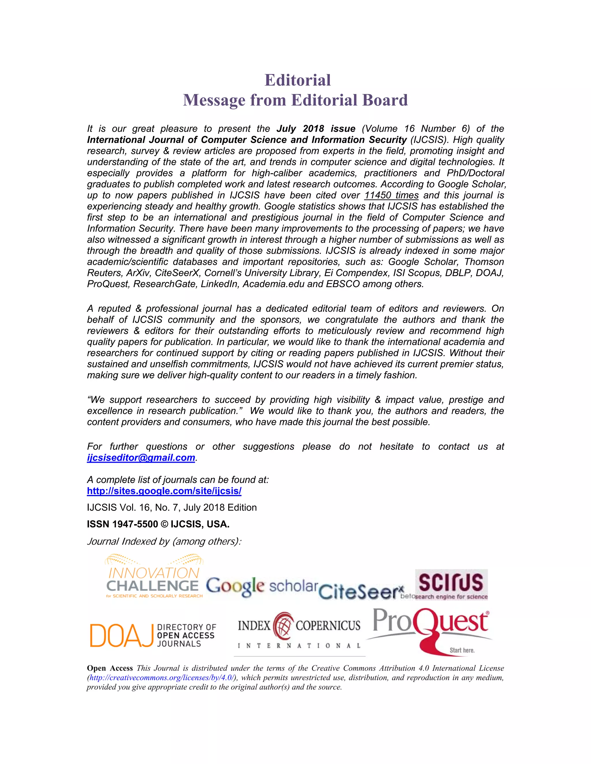 Editorial
Message from Editorial Board
It is our great pleasure to present the July 2018 issue (Volume 16 Number 6) of the
International Journal of Computer Science and Information Security (IJCSIS). High quality
research, survey & review articles are proposed from experts in the field, promoting insight and
understanding of the state of the art, and trends in computer science and digital technologies. It
especially provides a platform for high-caliber academics, practitioners and PhD/Doctoral
graduates to publish completed work and latest research outcomes. According to Google Scholar,
up to now papers published in IJCSIS have been cited over 11450 times and this journal is
experiencing steady and healthy growth. Google statistics shows that IJCSIS has established the
first step to be an international and prestigious journal in the field of Computer Science and
Information Security. There have been many improvements to the processing of papers; we have
also witnessed a significant growth in interest through a higher number of submissions as well as
through the breadth and quality of those submissions. IJCSIS is already indexed in some major
academic/scientific databases and important repositories, such as: Google Scholar, Thomson
Reuters, ArXiv, CiteSeerX, Cornell’s University Library, Ei Compendex, ISI Scopus, DBLP, DOAJ,
ProQuest, ResearchGate, LinkedIn, Academia.edu and EBSCO among others.
A reputed & professional journal has a dedicated editorial team of editors and reviewers. On
behalf of IJCSIS community and the sponsors, we congratulate the authors and thank the
reviewers & editors for their outstanding efforts to meticulously review and recommend high
quality papers for publication. In particular, we would like to thank the international academia and
researchers for continued support by citing or reading papers published in IJCSIS. Without their
sustained and unselfish commitments, IJCSIS would not have achieved its current premier status,
making sure we deliver high-quality content to our readers in a timely fashion.
“We support researchers to succeed by providing high visibility & impact value, prestige and
excellence in research publication.” We would like to thank you, the authors and readers, the
content providers and consumers, who have made this journal the best possible.
For further questions or other suggestions please do not hesitate to contact us at
ijcsiseditor@gmail.com.
A complete list of journals can be found at:
http://sites.google.com/site/ijcsis/
IJCSIS Vol. 16, No. 7, July 2018 Edition
ISSN 1947-5500 © IJCSIS, USA.
Journal Indexed by (among others):
Open Access This Journal is distributed under the terms of the Creative Commons Attribution 4.0 International License
(http://creativecommons.org/licenses/by/4.0/), which permits unrestricted use, distribution, and reproduction in any medium,
provided you give appropriate credit to the original author(s) and the source.
 