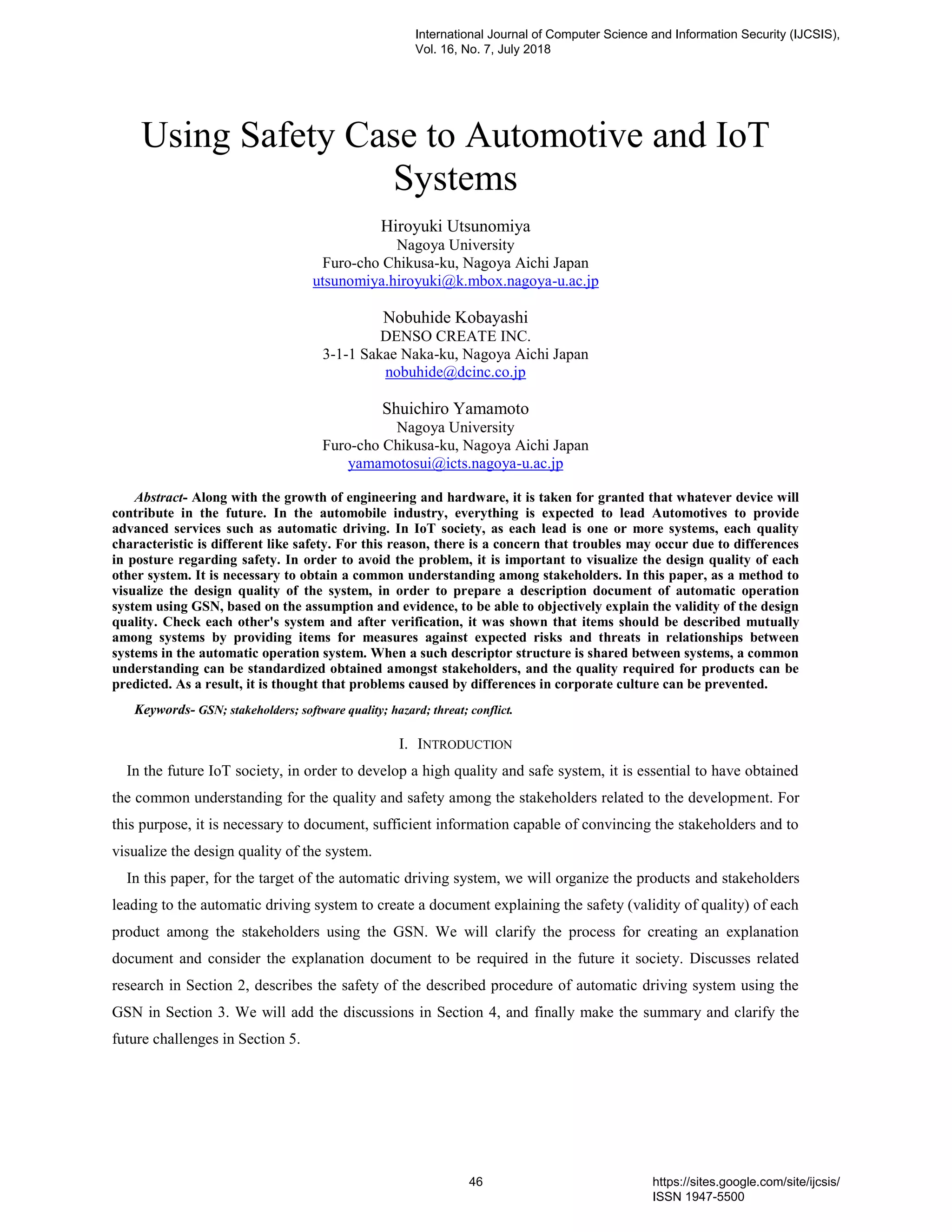 Using Safety Case to Automotive and IoT
Systems
Hiroyuki Utsunomiya
Nagoya University
Furo-cho Chikusa-ku, Nagoya Aichi Japan
utsunomiya.hiroyuki@k.mbox.nagoya-u.ac.jp
Nobuhide Kobayashi
DENSO CREATE INC.
3-1-1 Sakae Naka-ku, Nagoya Aichi Japan
nobuhide@dcinc.co.jp
Shuichiro Yamamoto
Nagoya University
Furo-cho Chikusa-ku, Nagoya Aichi Japan
yamamotosui@icts.nagoya-u.ac.jp
Abstract- Along with the growth of engineering and hardware, it is taken for granted that whatever device will
contribute in the future. In the automobile industry, everything is expected to lead Automotives to provide
advanced services such as automatic driving. In IoT society, as each lead is one or more systems, each quality
characteristic is different like safety. For this reason, there is a concern that troubles may occur due to differences
in posture regarding safety. In order to avoid the problem, it is important to visualize the design quality of each
other system. It is necessary to obtain a common understanding among stakeholders. In this paper, as a method to
visualize the design quality of the system, in order to prepare a description document of automatic operation
system using GSN, based on the assumption and evidence, to be able to objectively explain the validity of the design
quality. Check each other's system and after verification, it was shown that items should be described mutually
among systems by providing items for measures against expected risks and threats in relationships between
systems in the automatic operation system. When a such descriptor structure is shared between systems, a common
understanding can be standardized obtained amongst stakeholders, and the quality required for products can be
predicted. As a result, it is thought that problems caused by differences in corporate culture can be prevented.
Keywords- GSN; stakeholders; software quality; hazard; threat; conflict.
I. INTRODUCTION
In the future IoT society, in order to develop a high quality and safe system, it is essential to have obtained
the common understanding for the quality and safety among the stakeholders related to the development. For
this purpose, it is necessary to document, sufficient information capable of convincing the stakeholders and to
visualize the design quality of the system.
In this paper, for the target of the automatic driving system, we will organize the products and stakeholders
leading to the automatic driving system to create a document explaining the safety (validity of quality) of each
product among the stakeholders using the GSN. We will clarify the process for creating an explanation
document and consider the explanation document to be required in the future it society. Discusses related
research in Section 2, describes the safety of the described procedure of automatic driving system using the
GSN in Section 3. We will add the discussions in Section 4, and finally make the summary and clarify the
future challenges in Section 5.
International Journal of Computer Science and Information Security (IJCSIS),
Vol. 16, No. 7, July 2018
46 https://sites.google.com/site/ijcsis/
ISSN 1947-5500
 