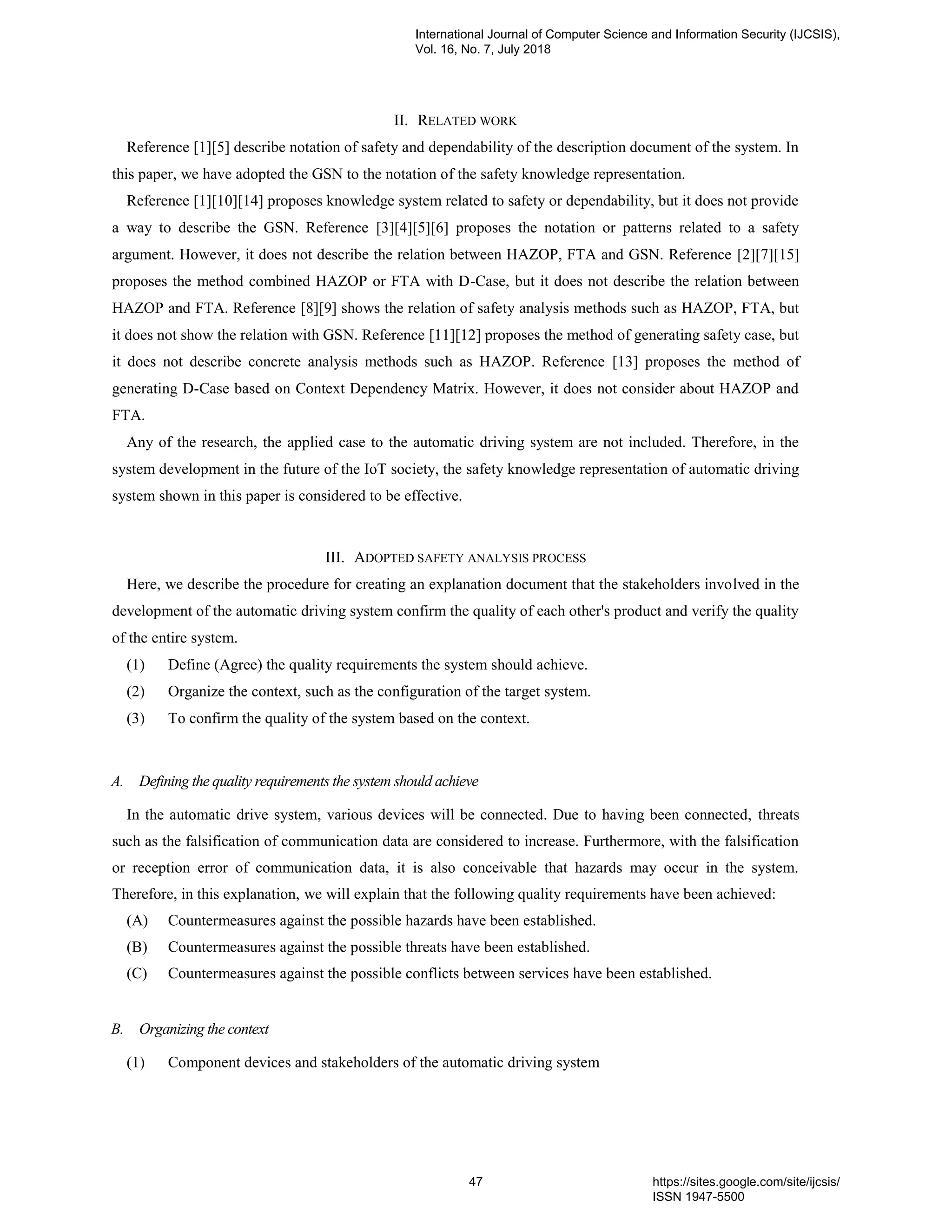 II. RELATED WORK
Reference [1][5] describe notation of safety and dependability of the description document of the system. In
this paper, we have adopted the GSN to the notation of the safety knowledge representation.
Reference [1][10][14] proposes knowledge system related to safety or dependability, but it does not provide
a way to describe the GSN. Reference [3][4][5][6] proposes the notation or patterns related to a safety
argument. However, it does not describe the relation between HAZOP, FTA and GSN. Reference [2][7][15]
proposes the method combined HAZOP or FTA with D-Case, but it does not describe the relation between
HAZOP and FTA. Reference [8][9] shows the relation of safety analysis methods such as HAZOP, FTA, but
it does not show the relation with GSN. Reference [11][12] proposes the method of generating safety case, but
it does not describe concrete analysis methods such as HAZOP. Reference [13] proposes the method of
generating D-Case based on Context Dependency Matrix. However, it does not consider about HAZOP and
FTA.
Any of the research, the applied case to the automatic driving system are not included. Therefore, in the
system development in the future of the IoT society, the safety knowledge representation of automatic driving
system shown in this paper is considered to be effective.
III. ADOPTED SAFETY ANALYSIS PROCESS
Here, we describe the procedure for creating an explanation document that the stakeholders involved in the
development of the automatic driving system confirm the quality of each other's product and verify the quality
of the entire system.
(1) Define (Agree) the quality requirements the system should achieve.
(2) Organize the context, such as the configuration of the target system.
(3) To confirm the quality of the system based on the context.
A. Defining the quality requirements the system should achieve
In the automatic drive system, various devices will be connected. Due to having been connected, threats
such as the falsification of communication data are considered to increase. Furthermore, with the falsification
or reception error of communication data, it is also conceivable that hazards may occur in the system.
Therefore, in this explanation, we will explain that the following quality requirements have been achieved:
(A) Countermeasures against the possible hazards have been established.
(B) Countermeasures against the possible threats have been established.
(C) Countermeasures against the possible conflicts between services have been established.
B. Organizing the context
(1) Component devices and stakeholders of the automatic driving system
International Journal of Computer Science and Information Security (IJCSIS),
Vol. 16, No. 7, July 2018
47 https://sites.google.com/site/ijcsis/
ISSN 1947-5500
 