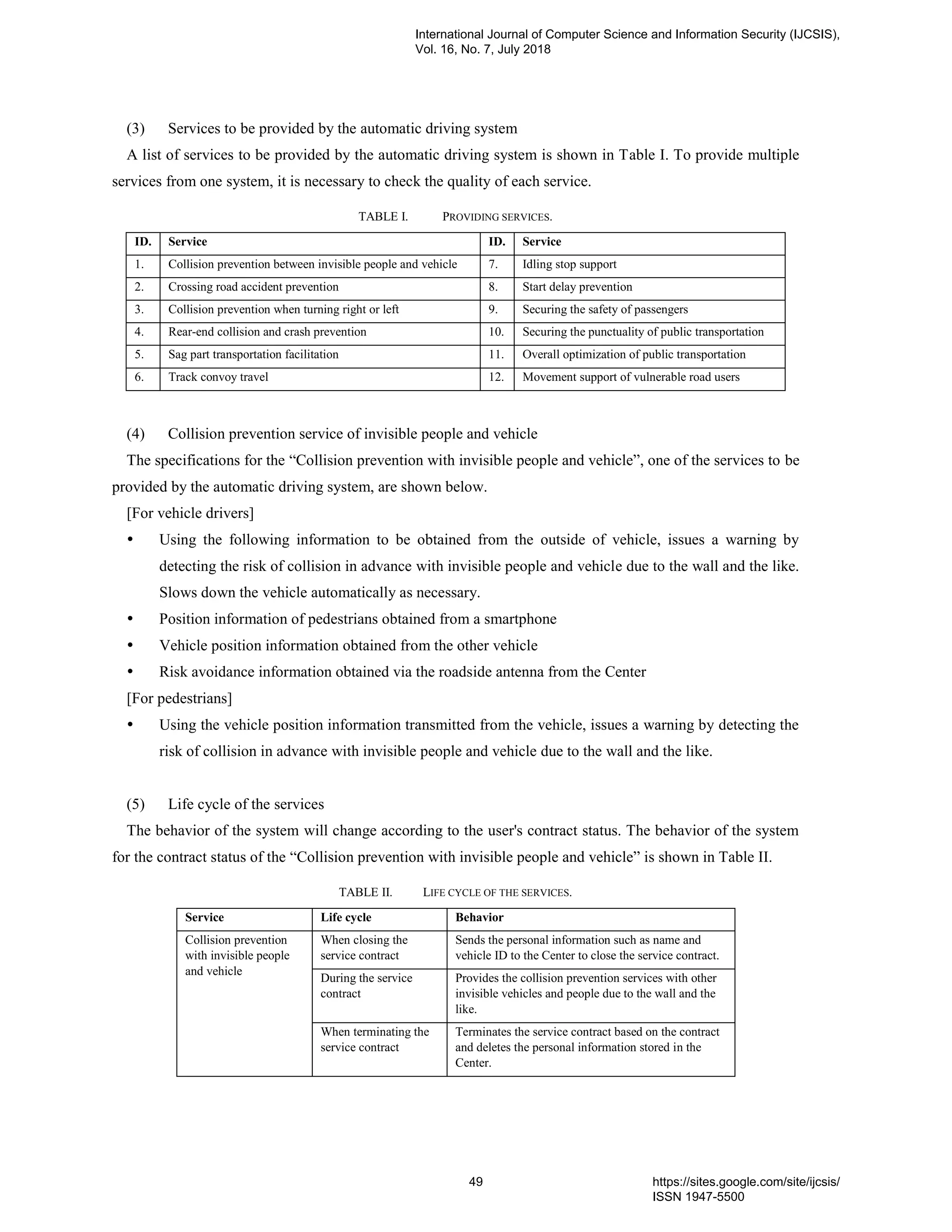 (3) Services to be provided by the automatic driving system
A list of services to be provided by the automatic driving system is shown in Table I. To provide multiple
services from one system, it is necessary to check the quality of each service.
TABLE I. PROVIDING SERVICES.
ID. Service ID. Service
1. Collision prevention between invisible people and vehicle 7. Idling stop support
2. Crossing road accident prevention 8. Start delay prevention
3. Collision prevention when turning right or left 9. Securing the safety of passengers
4. Rear-end collision and crash prevention 10. Securing the punctuality of public transportation
5. Sag part transportation facilitation 11. Overall optimization of public transportation
6. Track convoy travel 12. Movement support of vulnerable road users
(4) Collision prevention service of invisible people and vehicle
The specifications for the “Collision prevention with invisible people and vehicle”, one of the services to be
provided by the automatic driving system, are shown below.
[For vehicle drivers]
 Using the following information to be obtained from the outside of vehicle, issues a warning by
detecting the risk of collision in advance with invisible people and vehicle due to the wall and the like.
Slows down the vehicle automatically as necessary.
 Position information of pedestrians obtained from a smartphone
 Vehicle position information obtained from the other vehicle
 Risk avoidance information obtained via the roadside antenna from the Center
[For pedestrians]
 Using the vehicle position information transmitted from the vehicle, issues a warning by detecting the
risk of collision in advance with invisible people and vehicle due to the wall and the like.
(5) Life cycle of the services
The behavior of the system will change according to the user's contract status. The behavior of the system
for the contract status of the “Collision prevention with invisible people and vehicle” is shown in Table II.
TABLE II. LIFE CYCLE OF THE SERVICES.
Service Life cycle Behavior
Collision prevention
with invisible people
and vehicle
When closing the
service contract
Sends the personal information such as name and
vehicle ID to the Center to close the service contract.
During the service
contract
Provides the collision prevention services with other
invisible vehicles and people due to the wall and the
like.
When terminating the
service contract
Terminates the service contract based on the contract
and deletes the personal information stored in the
Center.
International Journal of Computer Science and Information Security (IJCSIS),
Vol. 16, No. 7, July 2018
49 https://sites.google.com/site/ijcsis/
ISSN 1947-5500
 