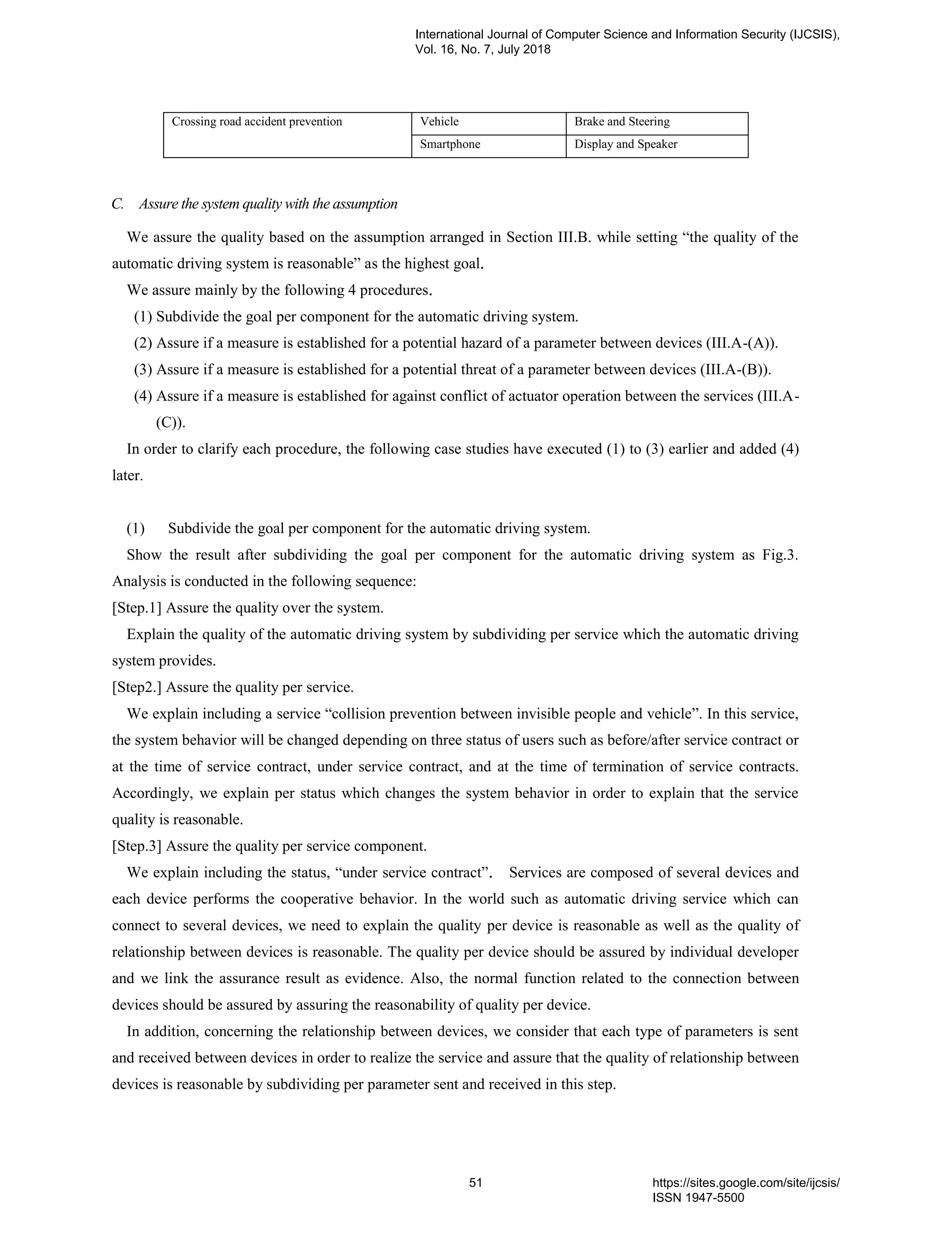 Crossing road accident prevention Vehicle Brake and Steering
Smartphone Display and Speaker
C. Assure the system quality with the assumption
We assure the quality based on the assumption arranged in Section III.B. while setting “the quality of the
automatic driving system is reasonable” as the highest goal．
We assure mainly by the following 4 procedures．
(1) Subdivide the goal per component for the automatic driving system.
(2) Assure if a measure is established for a potential hazard of a parameter between devices (III.A-(A)).
(3) Assure if a measure is established for a potential threat of a parameter between devices (III.A-(B)).
(4) Assure if a measure is established for against conflict of actuator operation between the services (III.A-
(C)).
In order to clarify each procedure, the following case studies have executed (1) to (3) earlier and added (4)
later.
(1) Subdivide the goal per component for the automatic driving system.
Show the result after subdividing the goal per component for the automatic driving system as Fig.3.
Analysis is conducted in the following sequence:
[Step.1] Assure the quality over the system.
Explain the quality of the automatic driving system by subdividing per service which the automatic driving
system provides.
[Step2.] Assure the quality per service.
We explain including a service “collision prevention between invisible people and vehicle”. In this service,
the system behavior will be changed depending on three status of users such as before/after service contract or
at the time of service contract, under service contract, and at the time of termination of service contracts.
Accordingly, we explain per status which changes the system behavior in order to explain that the service
quality is reasonable.
[Step.3] Assure the quality per service component.
We explain including the status, “under service contract”． Services are composed of several devices and
each device performs the cooperative behavior. In the world such as automatic driving service which can
connect to several devices, we need to explain the quality per device is reasonable as well as the quality of
relationship between devices is reasonable. The quality per device should be assured by individual developer
and we link the assurance result as evidence. Also, the normal function related to the connection between
devices should be assured by assuring the reasonability of quality per device.
In addition, concerning the relationship between devices, we consider that each type of parameters is sent
and received between devices in order to realize the service and assure that the quality of relationship between
devices is reasonable by subdividing per parameter sent and received in this step.
International Journal of Computer Science and Information Security (IJCSIS),
Vol. 16, No. 7, July 2018
51 https://sites.google.com/site/ijcsis/
ISSN 1947-5500
 