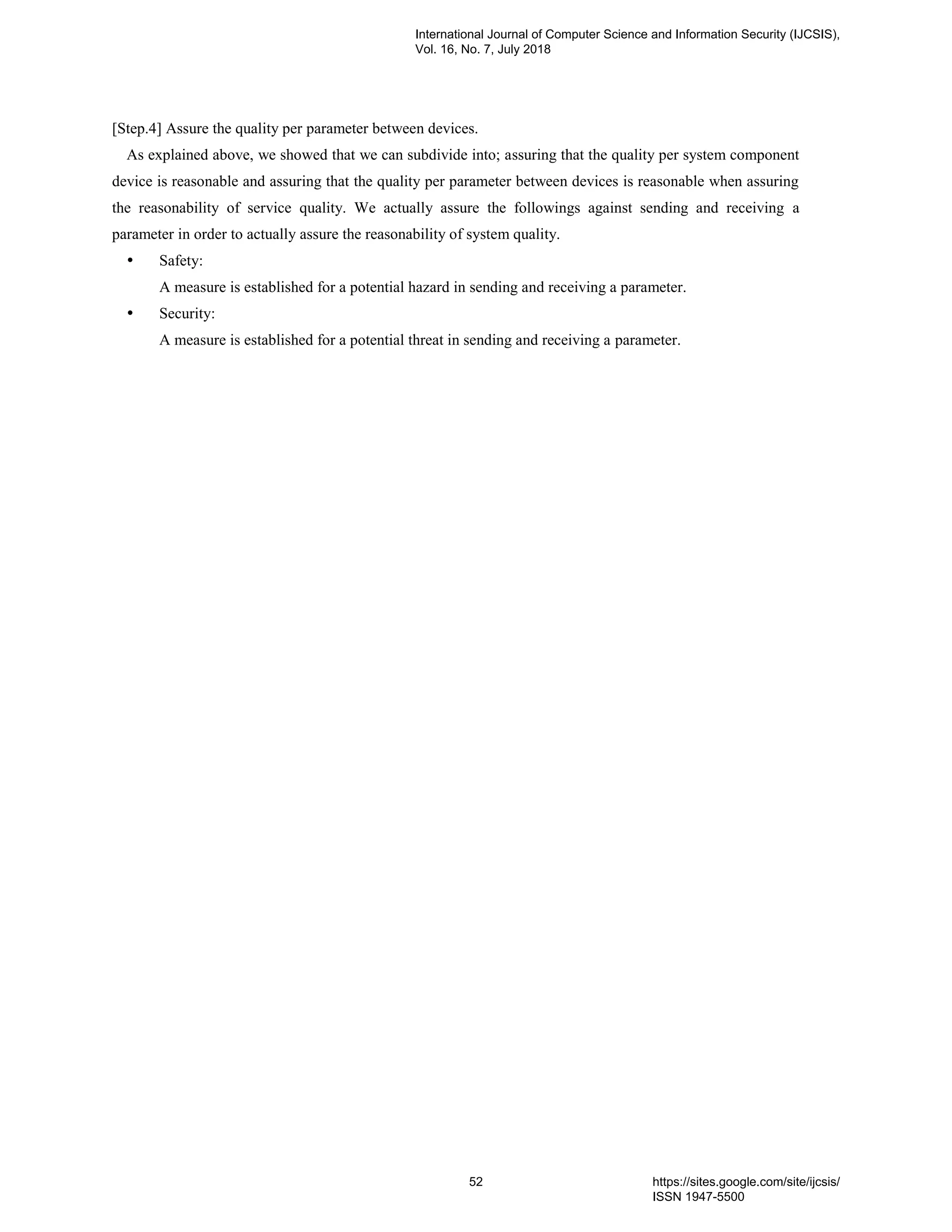 [Step.4] Assure the quality per parameter between devices.
As explained above, we showed that we can subdivide into; assuring that the quality per system component
device is reasonable and assuring that the quality per parameter between devices is reasonable when assuring
the reasonability of service quality. We actually assure the followings against sending and receiving a
parameter in order to actually assure the reasonability of system quality.
 Safety:
A measure is established for a potential hazard in sending and receiving a parameter.
 Security:
A measure is established for a potential threat in sending and receiving a parameter.
International Journal of Computer Science and Information Security (IJCSIS),
Vol. 16, No. 7, July 2018
52 https://sites.google.com/site/ijcsis/
ISSN 1947-5500
 