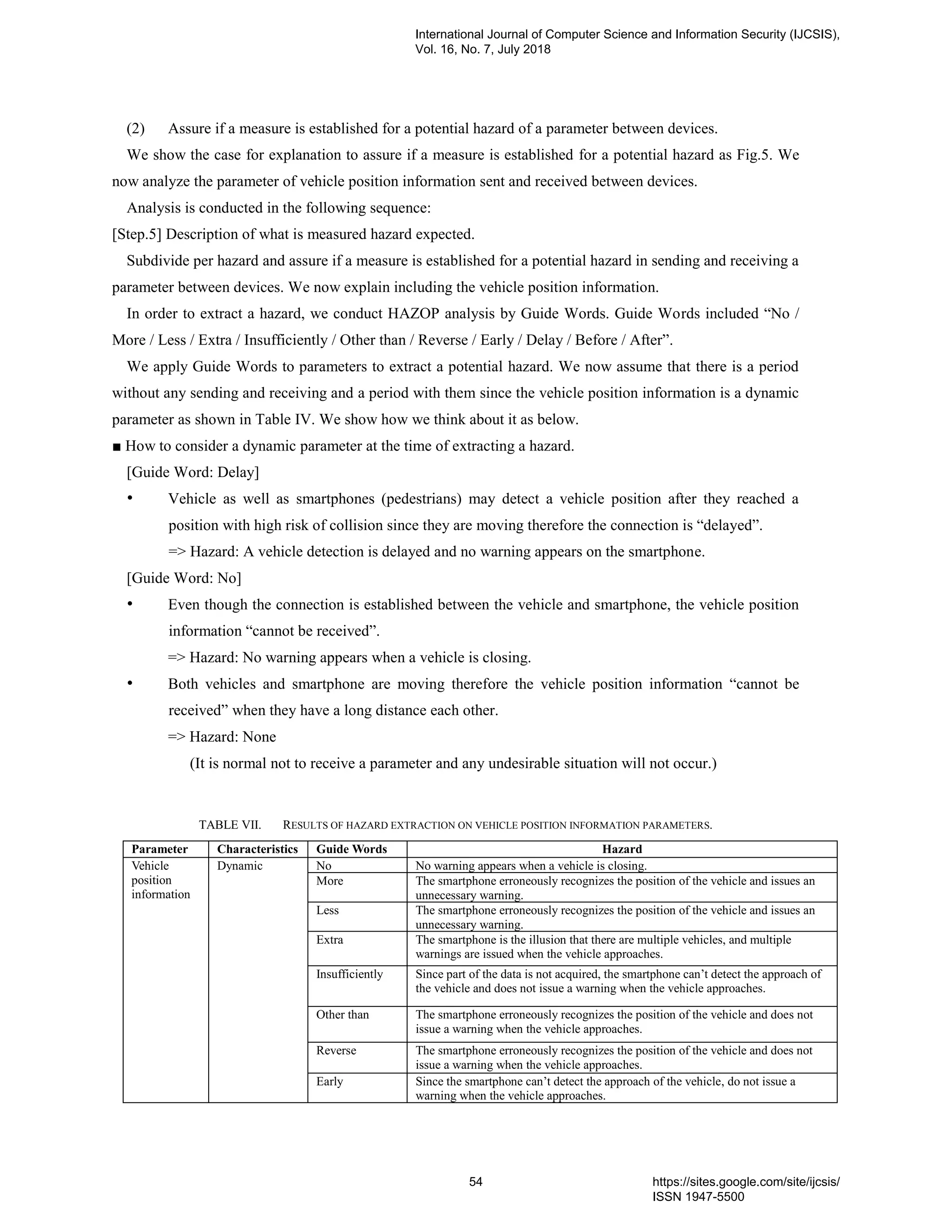 (2) Assure if a measure is established for a potential hazard of a parameter between devices.
We show the case for explanation to assure if a measure is established for a potential hazard as Fig.5. We
now analyze the parameter of vehicle position information sent and received between devices.
Analysis is conducted in the following sequence:
[Step.5] Description of what is measured hazard expected.
Subdivide per hazard and assure if a measure is established for a potential hazard in sending and receiving a
parameter between devices. We now explain including the vehicle position information.
In order to extract a hazard, we conduct HAZOP analysis by Guide Words. Guide Words included “No /
More / Less / Extra / Insufficiently / Other than / Reverse / Early / Delay / Before / After”.
We apply Guide Words to parameters to extract a potential hazard. We now assume that there is a period
without any sending and receiving and a period with them since the vehicle position information is a dynamic
parameter as shown in Table IV. We show how we think about it as below.
■ How to consider a dynamic parameter at the time of extracting a hazard.
[Guide Word: Delay]
• Vehicle as well as smartphones (pedestrians) may detect a vehicle position after they reached a
position with high risk of collision since they are moving therefore the connection is “delayed”.
=> Hazard: A vehicle detection is delayed and no warning appears on the smartphone.
[Guide Word: No]
• Even though the connection is established between the vehicle and smartphone, the vehicle position
information “cannot be received”.
=> Hazard: No warning appears when a vehicle is closing.
• Both vehicles and smartphone are moving therefore the vehicle position information “cannot be
received” when they have a long distance each other.
=> Hazard: None
(It is normal not to receive a parameter and any undesirable situation will not occur.)
TABLE VII. RESULTS OF HAZARD EXTRACTION ON VEHICLE POSITION INFORMATION PARAMETERS.
Parameter Characteristics Guide Words Hazard
Vehicle
position
information
Dynamic No No warning appears when a vehicle is closing.
More The smartphone erroneously recognizes the position of the vehicle and issues an
unnecessary warning.
Less The smartphone erroneously recognizes the position of the vehicle and issues an
unnecessary warning.
Extra The smartphone is the illusion that there are multiple vehicles, and multiple
warnings are issued when the vehicle approaches.
Insufficiently Since part of the data is not acquired, the smartphone can’t detect the approach of
the vehicle and does not issue a warning when the vehicle approaches.
Other than The smartphone erroneously recognizes the position of the vehicle and does not
issue a warning when the vehicle approaches.
Reverse The smartphone erroneously recognizes the position of the vehicle and does not
issue a warning when the vehicle approaches.
Early Since the smartphone can’t detect the approach of the vehicle, do not issue a
warning when the vehicle approaches.
International Journal of Computer Science and Information Security (IJCSIS),
Vol. 16, No. 7, July 2018
54 https://sites.google.com/site/ijcsis/
ISSN 1947-5500
 