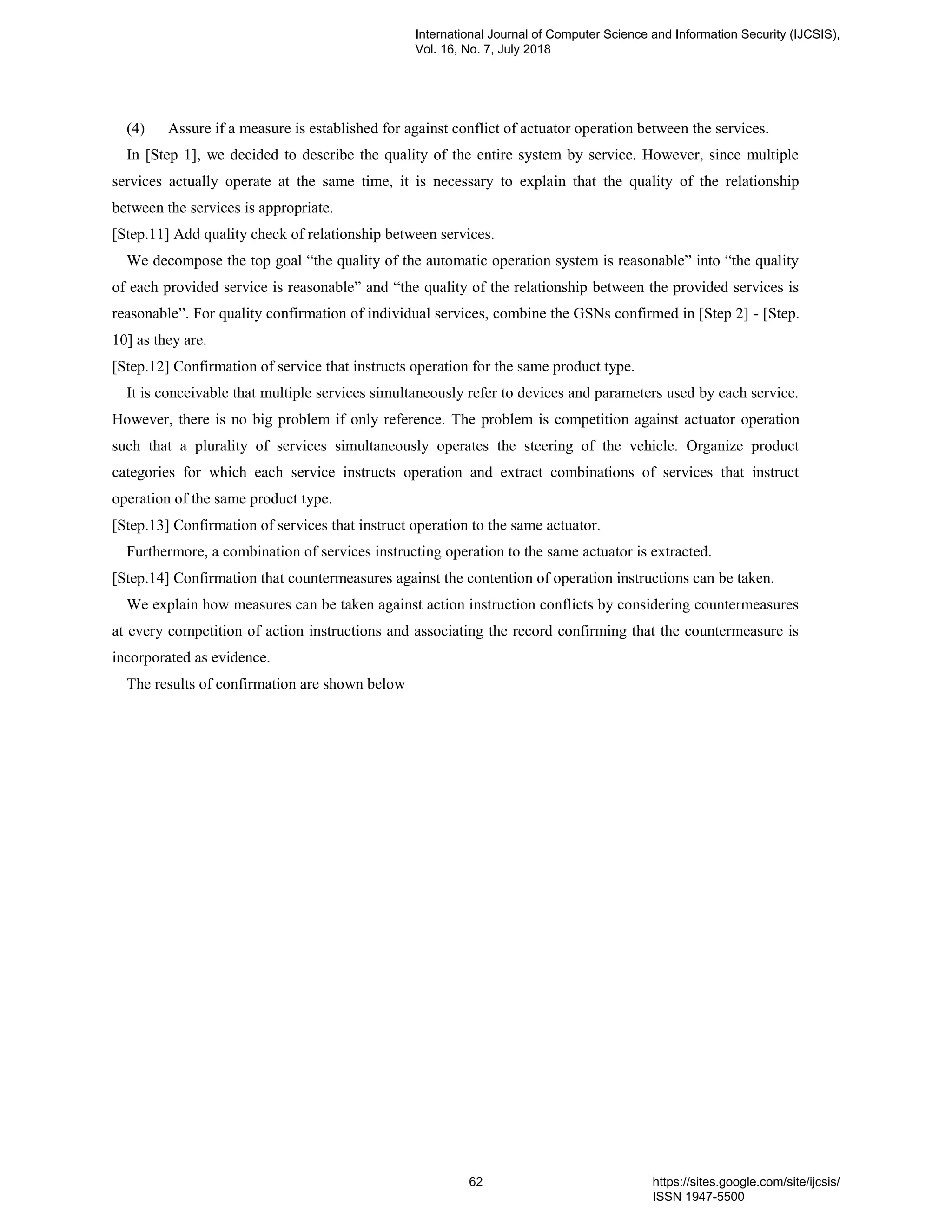(4) Assure if a measure is established for against conflict of actuator operation between the services.
In [Step 1], we decided to describe the quality of the entire system by service. However, since multiple
services actually operate at the same time, it is necessary to explain that the quality of the relationship
between the services is appropriate.
[Step.11] Add quality check of relationship between services.
We decompose the top goal “the quality of the automatic operation system is reasonable” into “the quality
of each provided service is reasonable” and “the quality of the relationship between the provided services is
reasonable”. For quality confirmation of individual services, combine the GSNs confirmed in [Step 2] - [Step.
10] as they are.
[Step.12] Confirmation of service that instructs operation for the same product type.
It is conceivable that multiple services simultaneously refer to devices and parameters used by each service.
However, there is no big problem if only reference. The problem is competition against actuator operation
such that a plurality of services simultaneously operates the steering of the vehicle. Organize product
categories for which each service instructs operation and extract combinations of services that instruct
operation of the same product type.
[Step.13] Confirmation of services that instruct operation to the same actuator.
Furthermore, a combination of services instructing operation to the same actuator is extracted.
[Step.14] Confirmation that countermeasures against the contention of operation instructions can be taken.
We explain how measures can be taken against action instruction conflicts by considering countermeasures
at every competition of action instructions and associating the record confirming that the countermeasure is
incorporated as evidence.
The results of confirmation are shown below
International Journal of Computer Science and Information Security (IJCSIS),
Vol. 16, No. 7, July 2018
62 https://sites.google.com/site/ijcsis/
ISSN 1947-5500
 