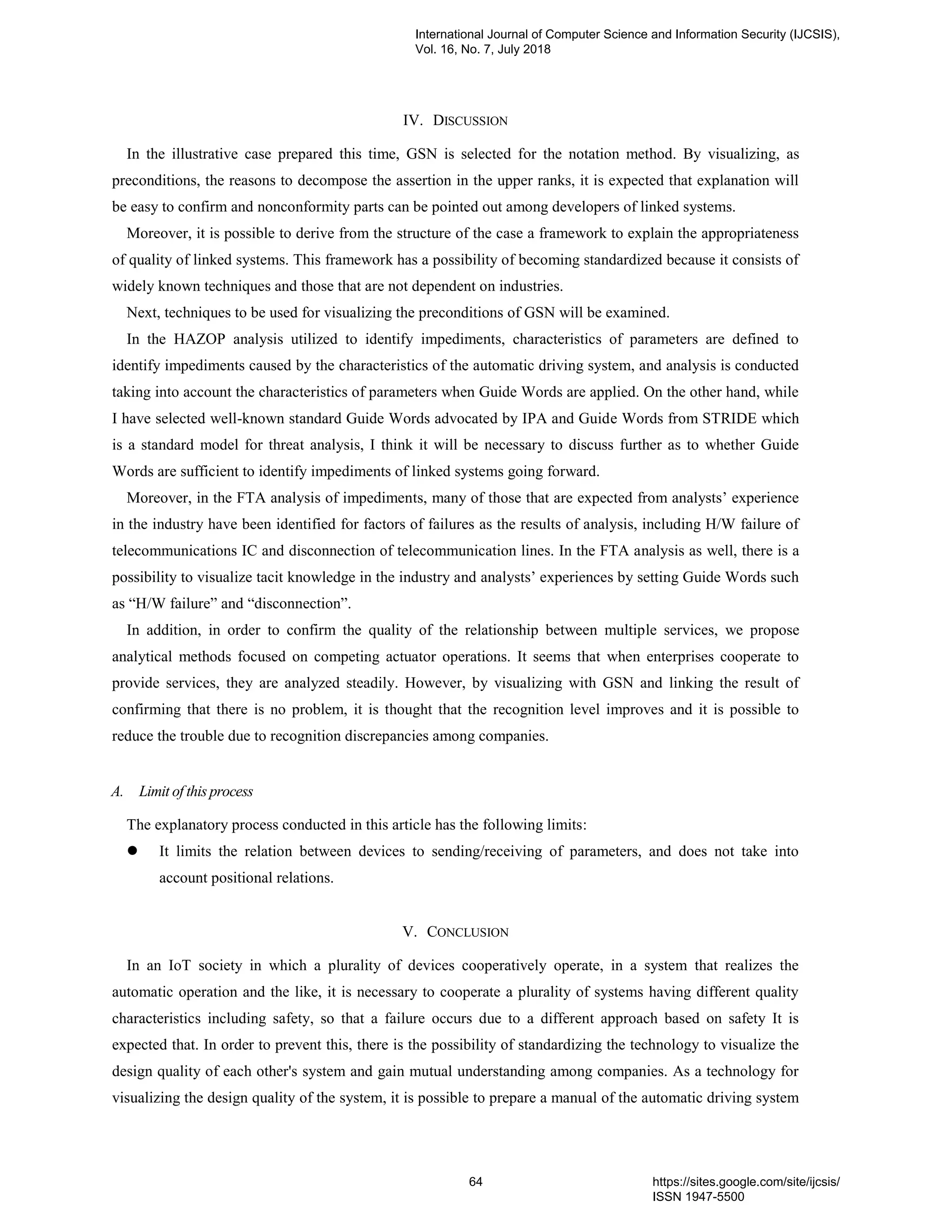 IV. DISCUSSION
In the illustrative case prepared this time, GSN is selected for the notation method. By visualizing, as
preconditions, the reasons to decompose the assertion in the upper ranks, it is expected that explanation will
be easy to confirm and nonconformity parts can be pointed out among developers of linked systems.
Moreover, it is possible to derive from the structure of the case a framework to explain the appropriateness
of quality of linked systems. This framework has a possibility of becoming standardized because it consists of
widely known techniques and those that are not dependent on industries.
Next, techniques to be used for visualizing the preconditions of GSN will be examined.
In the HAZOP analysis utilized to identify impediments, characteristics of parameters are defined to
identify impediments caused by the characteristics of the automatic driving system, and analysis is conducted
taking into account the characteristics of parameters when Guide Words are applied. On the other hand, while
I have selected well-known standard Guide Words advocated by IPA and Guide Words from STRIDE which
is a standard model for threat analysis, I think it will be necessary to discuss further as to whether Guide
Words are sufficient to identify impediments of linked systems going forward.
Moreover, in the FTA analysis of impediments, many of those that are expected from analysts’ experience
in the industry have been identified for factors of failures as the results of analysis, including H/W failure of
telecommunications IC and disconnection of telecommunication lines. In the FTA analysis as well, there is a
possibility to visualize tacit knowledge in the industry and analysts’ experiences by setting Guide Words such
as “H/W failure” and “disconnection”.
In addition, in order to confirm the quality of the relationship between multiple services, we propose
analytical methods focused on competing actuator operations. It seems that when enterprises cooperate to
provide services, they are analyzed steadily. However, by visualizing with GSN and linking the result of
confirming that there is no problem, it is thought that the recognition level improves and it is possible to
reduce the trouble due to recognition discrepancies among companies.
A. Limit of this process
The explanatory process conducted in this article has the following limits:
⚫ It limits the relation between devices to sending/receiving of parameters, and does not take into
account positional relations.
V. CONCLUSION
In an IoT society in which a plurality of devices cooperatively operate, in a system that realizes the
automatic operation and the like, it is necessary to cooperate a plurality of systems having different quality
characteristics including safety, so that a failure occurs due to a different approach based on safety It is
expected that. In order to prevent this, there is the possibility of standardizing the technology to visualize the
design quality of each other's system and gain mutual understanding among companies. As a technology for
visualizing the design quality of the system, it is possible to prepare a manual of the automatic driving system
International Journal of Computer Science and Information Security (IJCSIS),
Vol. 16, No. 7, July 2018
64 https://sites.google.com/site/ijcsis/
ISSN 1947-5500
 
