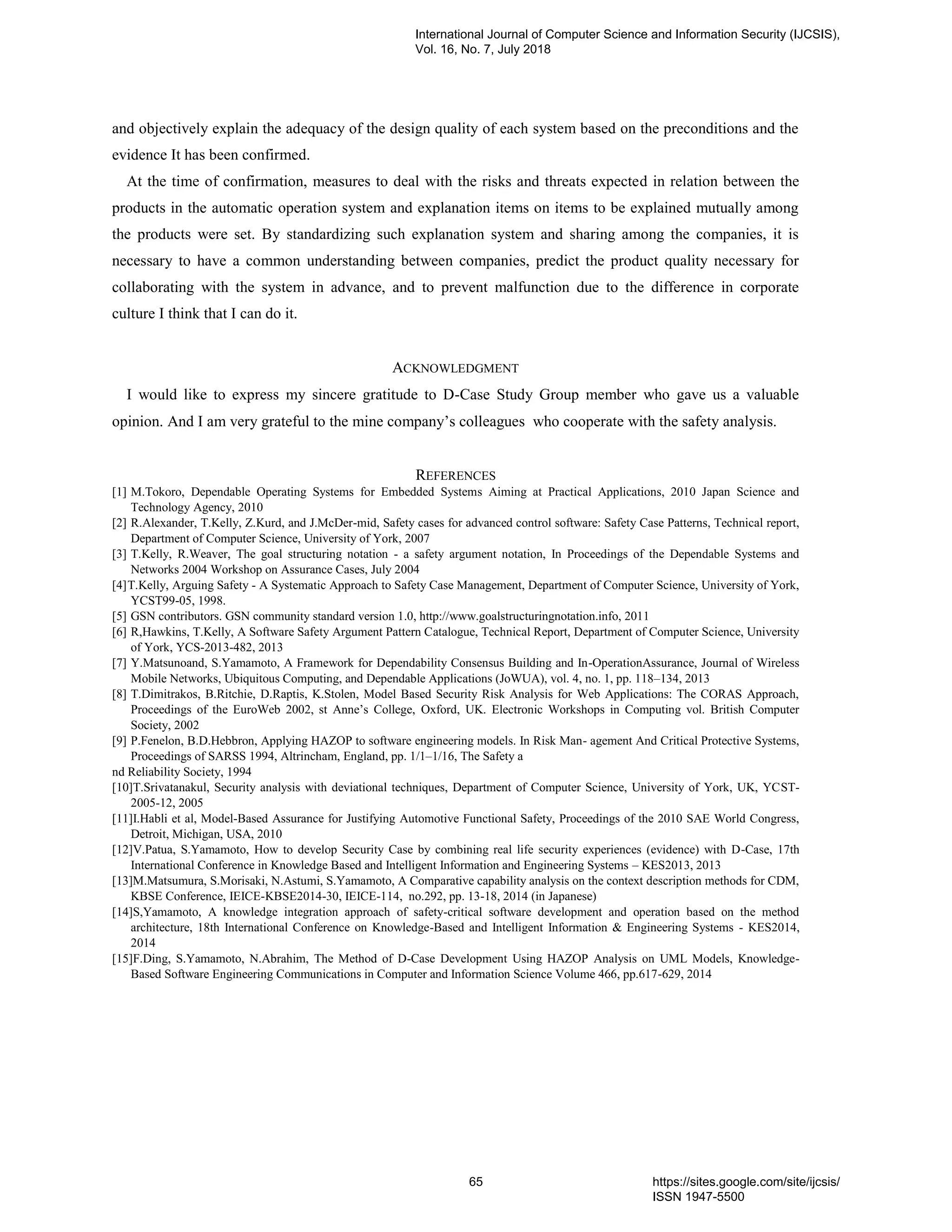 and objectively explain the adequacy of the design quality of each system based on the preconditions and the
evidence It has been confirmed.
At the time of confirmation, measures to deal with the risks and threats expected in relation between the
products in the automatic operation system and explanation items on items to be explained mutually among
the products were set. By standardizing such explanation system and sharing among the companies, it is
necessary to have a common understanding between companies, predict the product quality necessary for
collaborating with the system in advance, and to prevent malfunction due to the difference in corporate
culture I think that I can do it.
ACKNOWLEDGMENT
I would like to express my sincere gratitude to D-Case Study Group member who gave us a valuable
opinion. And I am very grateful to the mine company’s colleagues who cooperate with the safety analysis.
REFERENCES
[1] M.Tokoro, Dependable Operating Systems for Embedded Systems Aiming at Practical Applications, 2010 Japan Science and
Technology Agency, 2010
[2] R.Alexander, T.Kelly, Z.Kurd, and J.McDer-mid, Safety cases for advanced control software: Safety Case Patterns, Technical report,
Department of Computer Science, University of York, 2007
[3] T.Kelly, R.Weaver, The goal structuring notation - a safety argument notation, In Proceedings of the Dependable Systems and
Networks 2004 Workshop on Assurance Cases, July 2004
[4]T.Kelly, Arguing Safety - A Systematic Approach to Safety Case Management, Department of Computer Science, University of York,
YCST99-05, 1998.
[5] GSN contributors. GSN community standard version 1.0, http://www.goalstructuringnotation.info, 2011
[6] R,Hawkins, T.Kelly, A Software Safety Argument Pattern Catalogue, Technical Report, Department of Computer Science, University
of York, YCS-2013-482, 2013
[7] Y.Matsunoand, S.Yamamoto, A Framework for Dependability Consensus Building and In-OperationAssurance, Journal of Wireless
Mobile Networks, Ubiquitous Computing, and Dependable Applications (JoWUA), vol. 4, no. 1, pp. 118–134, 2013
[8] T.Dimitrakos, B.Ritchie, D.Raptis, K.Stolen, Model Based Security Risk Analysis for Web Applications: The CORAS Approach,
Proceedings of the EuroWeb 2002, st Anne’s College, Oxford, UK. Electronic Workshops in Computing vol. British Computer
Society, 2002
[9] P.Fenelon, B.D.Hebbron, Applying HAZOP to software engineering models. In Risk Man- agement And Critical Protective Systems,
Proceedings of SARSS 1994, Altrincham, England, pp. 1/1–1/16, The Safety a
nd Reliability Society, 1994
[10]T.Srivatanakul, Security analysis with deviational techniques, Department of Computer Science, University of York, UK, YCST-
2005-12, 2005
[11]I.Habli et al, Model-Based Assurance for Justifying Automotive Functional Safety, Proceedings of the 2010 SAE World Congress,
Detroit, Michigan, USA, 2010
[12]V.Patua, S.Yamamoto, How to develop Security Case by combining real life security experiences (evidence) with D-Case, 17th
International Conference in Knowledge Based and Intelligent Information and Engineering Systems – KES2013, 2013
[13]M.Matsumura, S.Morisaki, N.Astumi, S.Yamamoto, A Comparative capability analysis on the context description methods for CDM,
KBSE Conference, IEICE-KBSE2014-30, IEICE-114, no.292, pp. 13-18, 2014 (in Japanese)
[14]S,Yamamoto, A knowledge integration approach of safety-critical software development and operation based on the method
architecture, 18th International Conference on Knowledge-Based and Intelligent Information & Engineering Systems - KES2014,
2014
[15]F.Ding, S.Yamamoto, N.Abrahim, The Method of D-Case Development Using HAZOP Analysis on UML Models, Knowledge-
Based Software Engineering Communications in Computer and Information Science Volume 466, pp.617-629, 2014
International Journal of Computer Science and Information Security (IJCSIS),
Vol. 16, No. 7, July 2018
65 https://sites.google.com/site/ijcsis/
ISSN 1947-5500
 