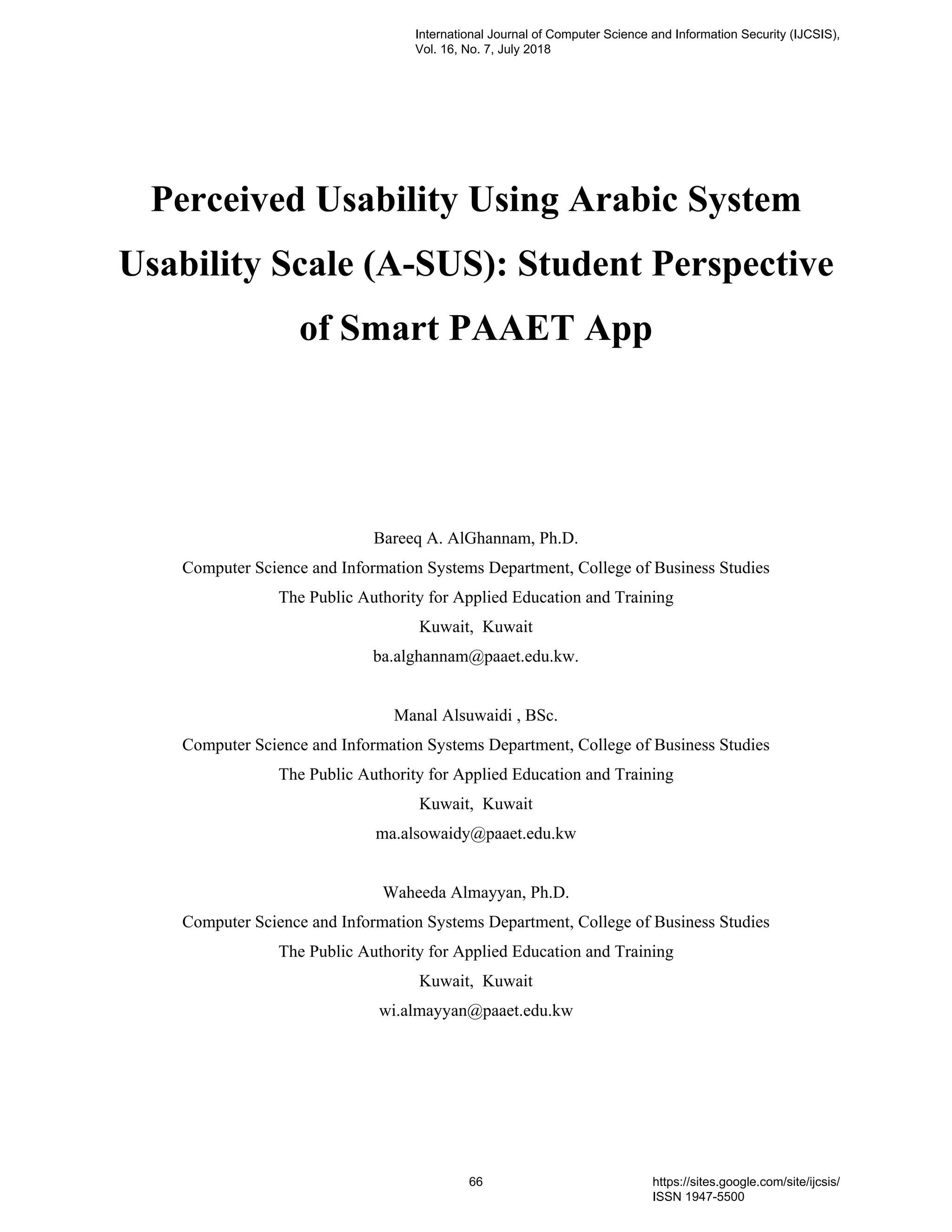 Perceived Usability Using Arabic System
Usability Scale (A-SUS): Student Perspective
of Smart PAAET App
Bareeq A. AlGhannam, Ph.D.
Computer Science and Information Systems Department, College of Business Studies
The Public Authority for Applied Education and Training
Kuwait, Kuwait
ba.alghannam@paaet.edu.kw.
Manal Alsuwaidi , BSc.
Computer Science and Information Systems Department, College of Business Studies
The Public Authority for Applied Education and Training
Kuwait, Kuwait
ma.alsowaidy@paaet.edu.kw
Waheeda Almayyan, Ph.D.
Computer Science and Information Systems Department, College of Business Studies
The Public Authority for Applied Education and Training
Kuwait, Kuwait
wi.almayyan@paaet.edu.kw
International Journal of Computer Science and Information Security (IJCSIS),
Vol. 16, No. 7, July 2018
66 https://sites.google.com/site/ijcsis/
ISSN 1947-5500
 