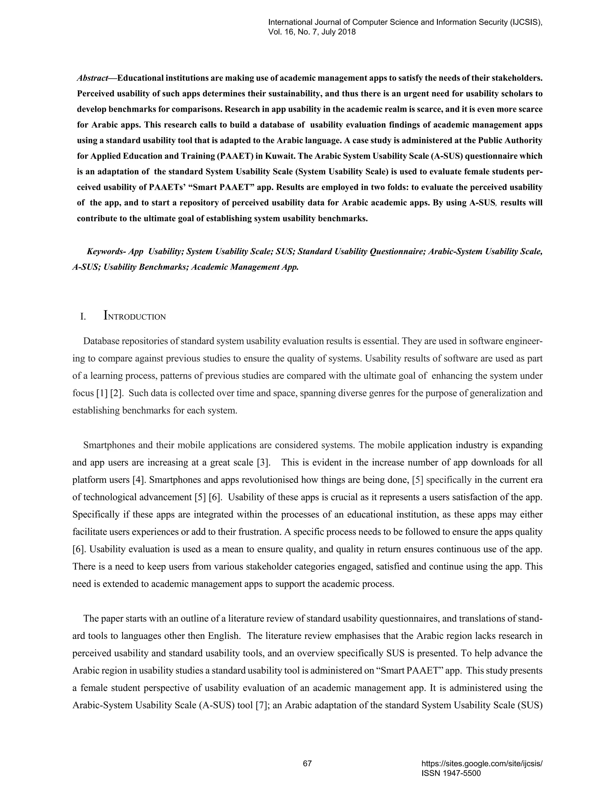 Abstract—Educational institutions are making use of academic management apps to satisfy the needs of their stakeholders.
Perceived usability of such apps determines their sustainability, and thus there is an urgent need for usability scholars to
develop benchmarks for comparisons. Research in app usability in the academic realm is scarce, and it is even more scarce
for Arabic apps. This research calls to build a database of usability evaluation findings of academic management apps
using a standard usability tool that is adapted to the Arabic language. A case study is administered at the Public Authority
for Applied Education and Training (PAAET) in Kuwait. The Arabic System Usability Scale (A-SUS) questionnaire which
is an adaptation of the standard System Usability Scale (System Usability Scale) is used to evaluate female students per-
ceived usability of PAAETs’ “Smart PAAET” app. Results are employed in two folds: to evaluate the perceived usability
of the app, and to start a repository of perceived usability data for Arabic academic apps. By using A-SUS, results will
contribute to the ultimate goal of establishing system usability benchmarks.
Keywords- App Usability; System Usability Scale; SUS; Standard Usability Questionnaire; Arabic-System Usability Scale,
A-SUS; Usability Benchmarks; Academic Management App.
I. INTRODUCTION
Database repositories of standard system usability evaluation results is essential. They are used in software engineer-
ing to compare against previous studies to ensure the quality of systems. Usability results of software are used as part
of a learning process, patterns of previous studies are compared with the ultimate goal of enhancing the system under
focus [1] [2]. Such data is collected over time and space, spanning diverse genres for the purpose of generalization and
establishing benchmarks for each system.
Smartphones and their mobile applications are considered systems. The mobile application industry is expanding
and app users are increasing at a great scale [3]. This is evident in the increase number of app downloads for all
platform users [4]. Smartphones and apps revolutionised how things are being done, [5] specifically in the current era
of technological advancement [5] [6]. Usability of these apps is crucial as it represents a users satisfaction of the app.
Specifically if these apps are integrated within the processes of an educational institution, as these apps may either
facilitate users experiences or add to their frustration. A specific process needs to be followed to ensure the apps quality
[6]. Usability evaluation is used as a mean to ensure quality, and quality in return ensures continuous use of the app.
There is a need to keep users from various stakeholder categories engaged, satisfied and continue using the app. This
need is extended to academic management apps to support the academic process.
The paper starts with an outline of a literature review of standard usability questionnaires, and translations of stand-
ard tools to languages other then English. The literature review emphasises that the Arabic region lacks research in
perceived usability and standard usability tools, and an overview specifically SUS is presented. To help advance the
Arabic region in usability studies a standard usability tool is administered on “Smart PAAET” app. This study presents
a female student perspective of usability evaluation of an academic management app. It is administered using the
Arabic-System Usability Scale (A-SUS) tool [7]; an Arabic adaptation of the standard System Usability Scale (SUS)
International Journal of Computer Science and Information Security (IJCSIS),
Vol. 16, No. 7, July 2018
67 https://sites.google.com/site/ijcsis/
ISSN 1947-5500
 