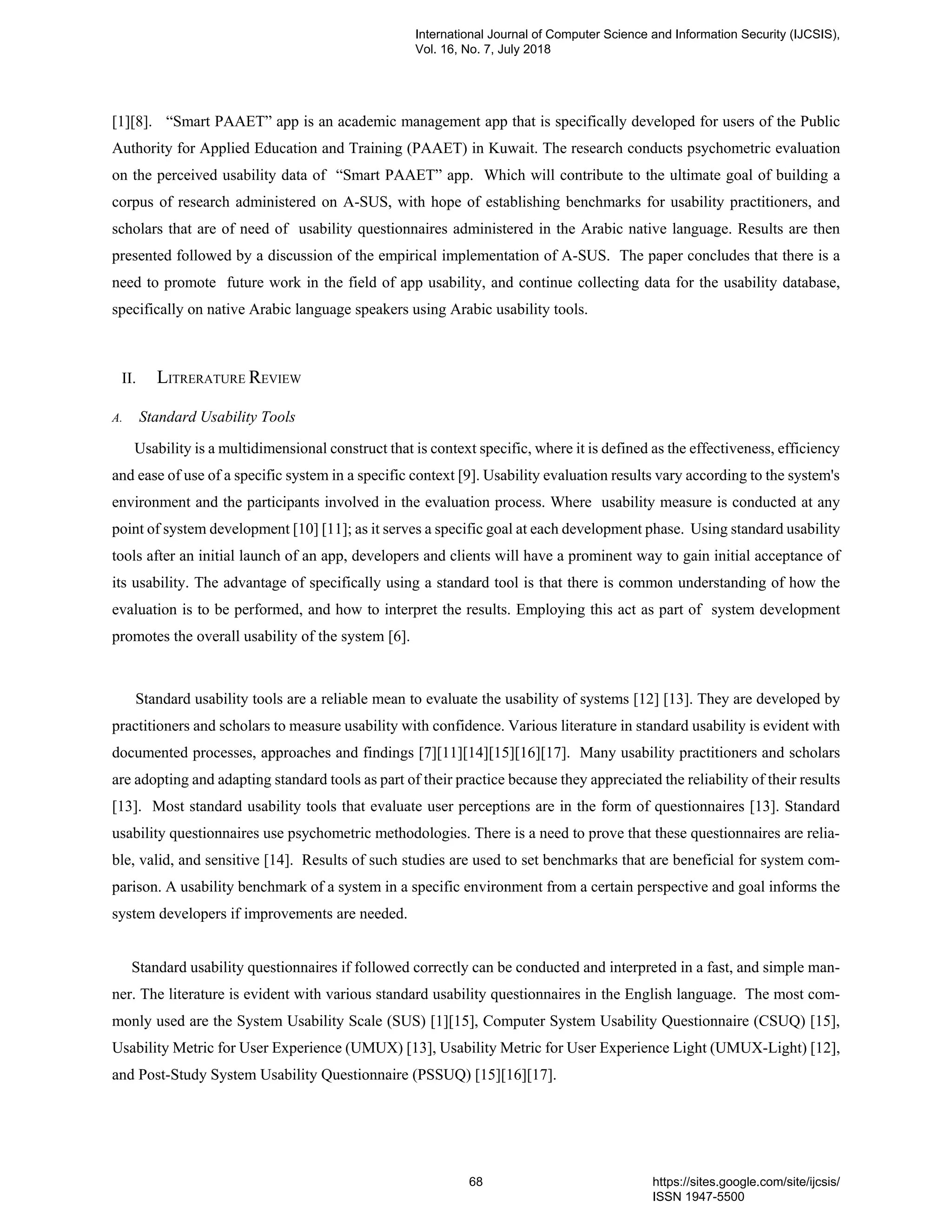 [1][8]. “Smart PAAET” app is an academic management app that is specifically developed for users of the Public
Authority for Applied Education and Training (PAAET) in Kuwait. The research conducts psychometric evaluation
on the perceived usability data of “Smart PAAET” app. Which will contribute to the ultimate goal of building a
corpus of research administered on A-SUS, with hope of establishing benchmarks for usability practitioners, and
scholars that are of need of usability questionnaires administered in the Arabic native language. Results are then
presented followed by a discussion of the empirical implementation of A-SUS. The paper concludes that there is a
need to promote future work in the field of app usability, and continue collecting data for the usability database,
specifically on native Arabic language speakers using Arabic usability tools.
II. LITRERATURE REVIEW
A. Standard Usability Tools
Usability is a multidimensional construct that is context specific, where it is defined as the effectiveness, efficiency
and ease of use of a specific system in a specific context [9]. Usability evaluation results vary according to the system's
environment and the participants involved in the evaluation process. Where usability measure is conducted at any
point of system development [10] [11]; as it serves a specific goal at each development phase. Using standard usability
tools after an initial launch of an app, developers and clients will have a prominent way to gain initial acceptance of
its usability. The advantage of specifically using a standard tool is that there is common understanding of how the
evaluation is to be performed, and how to interpret the results. Employing this act as part of system development
promotes the overall usability of the system [6].
Standard usability tools are a reliable mean to evaluate the usability of systems [12] [13]. They are developed by
practitioners and scholars to measure usability with confidence. Various literature in standard usability is evident with
documented processes, approaches and findings [7][11][14][15][16][17]. Many usability practitioners and scholars
are adopting and adapting standard tools as part of their practice because they appreciated the reliability of their results
[13]. Most standard usability tools that evaluate user perceptions are in the form of questionnaires [13]. Standard
usability questionnaires use psychometric methodologies. There is a need to prove that these questionnaires are relia-
ble, valid, and sensitive [14]. Results of such studies are used to set benchmarks that are beneficial for system com-
parison. A usability benchmark of a system in a specific environment from a certain perspective and goal informs the
system developers if improvements are needed.
Standard usability questionnaires if followed correctly can be conducted and interpreted in a fast, and simple man-
ner. The literature is evident with various standard usability questionnaires in the English language. The most com-
monly used are the System Usability Scale (SUS) [1][15], Computer System Usability Questionnaire (CSUQ) [15],
Usability Metric for User Experience (UMUX) [13], Usability Metric for User Experience Light (UMUX-Light) [12],
and Post-Study System Usability Questionnaire (PSSUQ) [15][16][17].
International Journal of Computer Science and Information Security (IJCSIS),
Vol. 16, No. 7, July 2018
68 https://sites.google.com/site/ijcsis/
ISSN 1947-5500
 