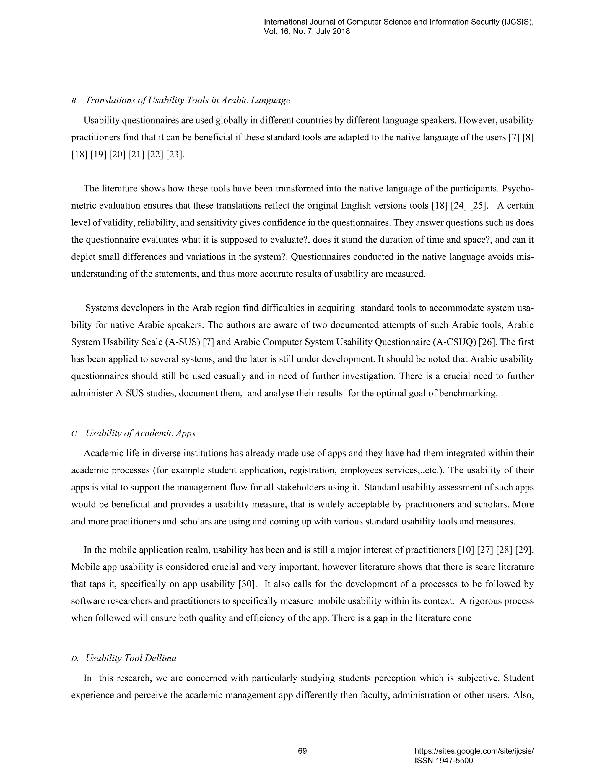 B. Translations of Usability Tools in Arabic Language
Usability questionnaires are used globally in different countries by different language speakers. However, usability
practitioners find that it can be beneficial if these standard tools are adapted to the native language of the users [7] [8]
[18] [19] [20] [21] [22] [23].
The literature shows how these tools have been transformed into the native language of the participants. Psycho-
metric evaluation ensures that these translations reflect the original English versions tools [18] [24] [25]. A certain
level of validity, reliability, and sensitivity gives confidence in the questionnaires. They answer questions such as does
the questionnaire evaluates what it is supposed to evaluate?, does it stand the duration of time and space?, and can it
depict small differences and variations in the system?. Questionnaires conducted in the native language avoids mis-
understanding of the statements, and thus more accurate results of usability are measured.
Systems developers in the Arab region find difficulties in acquiring standard tools to accommodate system usa-
bility for native Arabic speakers. The authors are aware of two documented attempts of such Arabic tools, Arabic
System Usability Scale (A-SUS) [7] and Arabic Computer System Usability Questionnaire (A-CSUQ) [26]. The first
has been applied to several systems, and the later is still under development. It should be noted that Arabic usability
questionnaires should still be used casually and in need of further investigation. There is a crucial need to further
administer A-SUS studies, document them, and analyse their results for the optimal goal of benchmarking.
C. Usability of Academic Apps
Academic life in diverse institutions has already made use of apps and they have had them integrated within their
academic processes (for example student application, registration, employees services,..etc.). The usability of their
apps is vital to support the management flow for all stakeholders using it. Standard usability assessment of such apps
would be beneficial and provides a usability measure, that is widely acceptable by practitioners and scholars. More
and more practitioners and scholars are using and coming up with various standard usability tools and measures.
In the mobile application realm, usability has been and is still a major interest of practitioners [10] [27] [28] [29].
Mobile app usability is considered crucial and very important, however literature shows that there is scare literature
that taps it, specifically on app usability [30]. It also calls for the development of a processes to be followed by
software researchers and practitioners to specifically measure mobile usability within its context. A rigorous process
when followed will ensure both quality and efficiency of the app. There is a gap in the literature conc
D. Usability Tool Dellima
In this research, we are concerned with particularly studying students perception which is subjective. Student
experience and perceive the academic management app differently then faculty, administration or other users. Also,
International Journal of Computer Science and Information Security (IJCSIS),
Vol. 16, No. 7, July 2018
69 https://sites.google.com/site/ijcsis/
ISSN 1947-5500
 