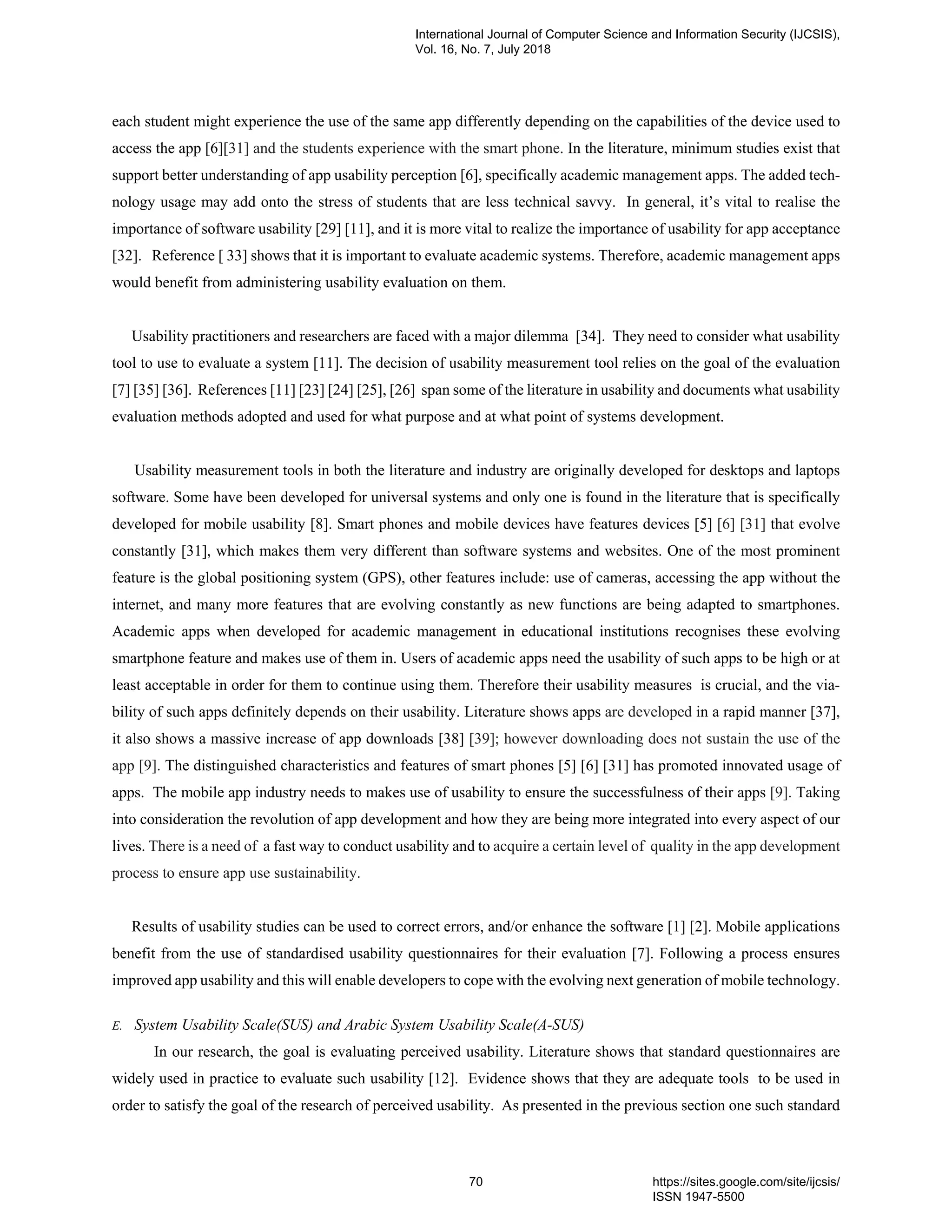 each student might experience the use of the same app differently depending on the capabilities of the device used to
access the app [6][31] and the students experience with the smart phone. In the literature, minimum studies exist that
support better understanding of app usability perception [6], specifically academic management apps. The added tech-
nology usage may add onto the stress of students that are less technical savvy. In general, it’s vital to realise the
importance of software usability [29] [11], and it is more vital to realize the importance of usability for app acceptance
[32]. Reference [ 33] shows that it is important to evaluate academic systems. Therefore, academic management apps
would benefit from administering usability evaluation on them.
Usability practitioners and researchers are faced with a major dilemma [34]. They need to consider what usability
tool to use to evaluate a system [11]. The decision of usability measurement tool relies on the goal of the evaluation
[7] [35] [36]. References [11] [23] [24] [25], [26] span some of the literature in usability and documents what usability
evaluation methods adopted and used for what purpose and at what point of systems development.
Usability measurement tools in both the literature and industry are originally developed for desktops and laptops
software. Some have been developed for universal systems and only one is found in the literature that is specifically
developed for mobile usability [8]. Smart phones and mobile devices have features devices [5] [6] [31] that evolve
constantly [31], which makes them very different than software systems and websites. One of the most prominent
feature is the global positioning system (GPS), other features include: use of cameras, accessing the app without the
internet, and many more features that are evolving constantly as new functions are being adapted to smartphones.
Academic apps when developed for academic management in educational institutions recognises these evolving
smartphone feature and makes use of them in. Users of academic apps need the usability of such apps to be high or at
least acceptable in order for them to continue using them. Therefore their usability measures is crucial, and the via-
bility of such apps definitely depends on their usability. Literature shows apps are developed in a rapid manner [37],
it also shows a massive increase of app downloads [38] [39]; however downloading does not sustain the use of the
app [9]. The distinguished characteristics and features of smart phones [5] [6] [31] has promoted innovated usage of
apps. The mobile app industry needs to makes use of usability to ensure the successfulness of their apps [9]. Taking
into consideration the revolution of app development and how they are being more integrated into every aspect of our
lives. There is a need of a fast way to conduct usability and to acquire a certain level of quality in the app development
process to ensure app use sustainability.
Results of usability studies can be used to correct errors, and/or enhance the software [1] [2]. Mobile applications
benefit from the use of standardised usability questionnaires for their evaluation [7]. Following a process ensures
improved app usability and this will enable developers to cope with the evolving next generation of mobile technology.
E. System Usability Scale(SUS) and Arabic System Usability Scale(A-SUS)
In our research, the goal is evaluating perceived usability. Literature shows that standard questionnaires are
widely used in practice to evaluate such usability [12]. Evidence shows that they are adequate tools to be used in
order to satisfy the goal of the research of perceived usability. As presented in the previous section one such standard
International Journal of Computer Science and Information Security (IJCSIS),
Vol. 16, No. 7, July 2018
70 https://sites.google.com/site/ijcsis/
ISSN 1947-5500
 