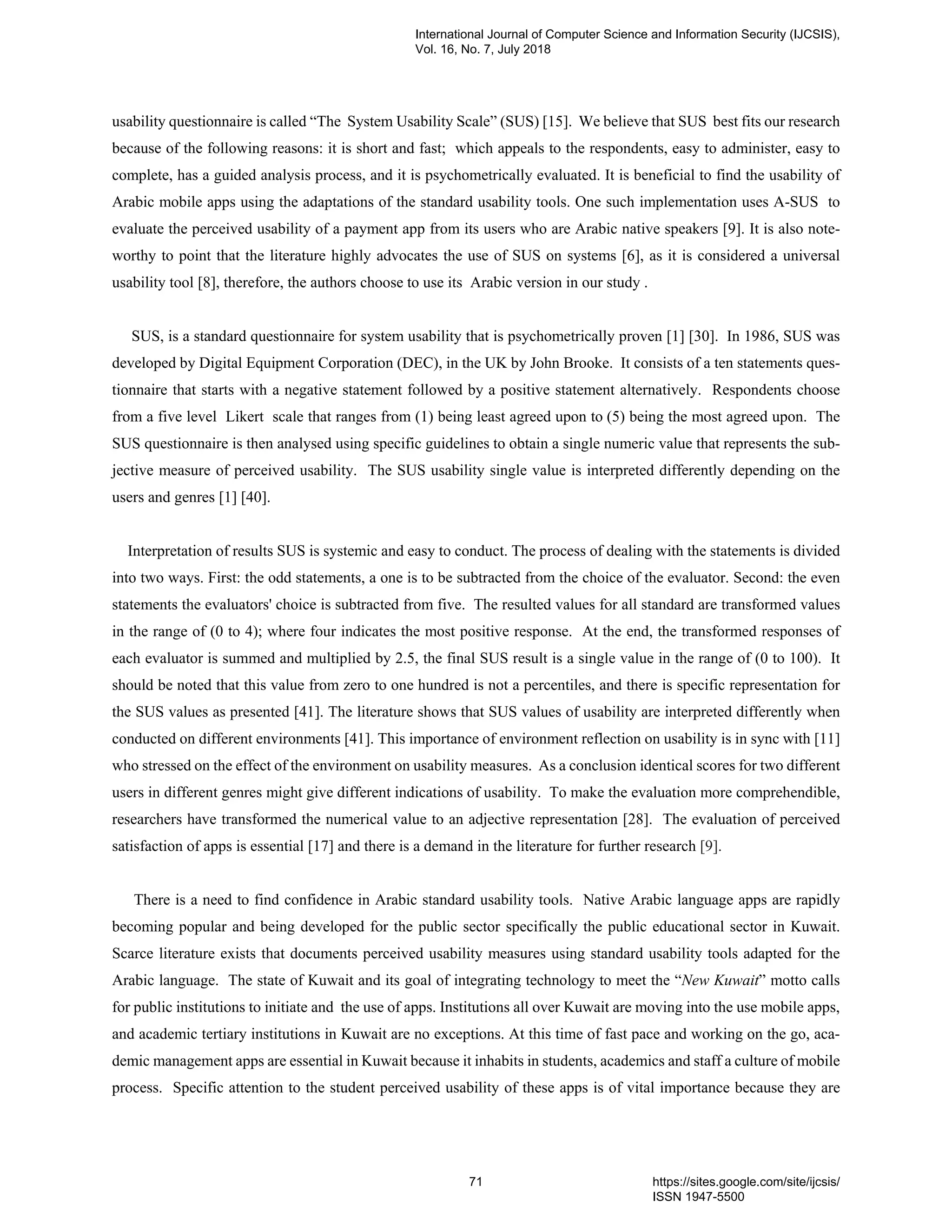 usability questionnaire is called “The System Usability Scale” (SUS) [15]. We believe that SUS best fits our research
because of the following reasons: it is short and fast; which appeals to the respondents, easy to administer, easy to
complete, has a guided analysis process, and it is psychometrically evaluated. It is beneficial to find the usability of
Arabic mobile apps using the adaptations of the standard usability tools. One such implementation uses A-SUS to
evaluate the perceived usability of a payment app from its users who are Arabic native speakers [9]. It is also note-
worthy to point that the literature highly advocates the use of SUS on systems [6], as it is considered a universal
usability tool [8], therefore, the authors choose to use its Arabic version in our study .
SUS, is a standard questionnaire for system usability that is psychometrically proven [1] [30]. In 1986, SUS was
developed by Digital Equipment Corporation (DEC), in the UK by John Brooke. It consists of a ten statements ques-
tionnaire that starts with a negative statement followed by a positive statement alternatively. Respondents choose
from a five level Likert scale that ranges from (1) being least agreed upon to (5) being the most agreed upon. The
SUS questionnaire is then analysed using specific guidelines to obtain a single numeric value that represents the sub-
jective measure of perceived usability. The SUS usability single value is interpreted differently depending on the
users and genres [1] [40].
Interpretation of results SUS is systemic and easy to conduct. The process of dealing with the statements is divided
into two ways. First: the odd statements, a one is to be subtracted from the choice of the evaluator. Second: the even
statements the evaluators' choice is subtracted from five. The resulted values for all standard are transformed values
in the range of (0 to 4); where four indicates the most positive response. At the end, the transformed responses of
each evaluator is summed and multiplied by 2.5, the final SUS result is a single value in the range of (0 to 100). It
should be noted that this value from zero to one hundred is not a percentiles, and there is specific representation for
the SUS values as presented [41]. The literature shows that SUS values of usability are interpreted differently when
conducted on different environments [41]. This importance of environment reflection on usability is in sync with [11]
who stressed on the effect of the environment on usability measures. As a conclusion identical scores for two different
users in different genres might give different indications of usability. To make the evaluation more comprehendible,
researchers have transformed the numerical value to an adjective representation [28]. The evaluation of perceived
satisfaction of apps is essential [17] and there is a demand in the literature for further research [9].
There is a need to find confidence in Arabic standard usability tools. Native Arabic language apps are rapidly
becoming popular and being developed for the public sector specifically the public educational sector in Kuwait.
Scarce literature exists that documents perceived usability measures using standard usability tools adapted for the
Arabic language. The state of Kuwait and its goal of integrating technology to meet the “New Kuwait” motto calls
for public institutions to initiate and the use of apps. Institutions all over Kuwait are moving into the use mobile apps,
and academic tertiary institutions in Kuwait are no exceptions. At this time of fast pace and working on the go, aca-
demic management apps are essential in Kuwait because it inhabits in students, academics and staff a culture of mobile
process. Specific attention to the student perceived usability of these apps is of vital importance because they are
International Journal of Computer Science and Information Security (IJCSIS),
Vol. 16, No. 7, July 2018
71 https://sites.google.com/site/ijcsis/
ISSN 1947-5500
 