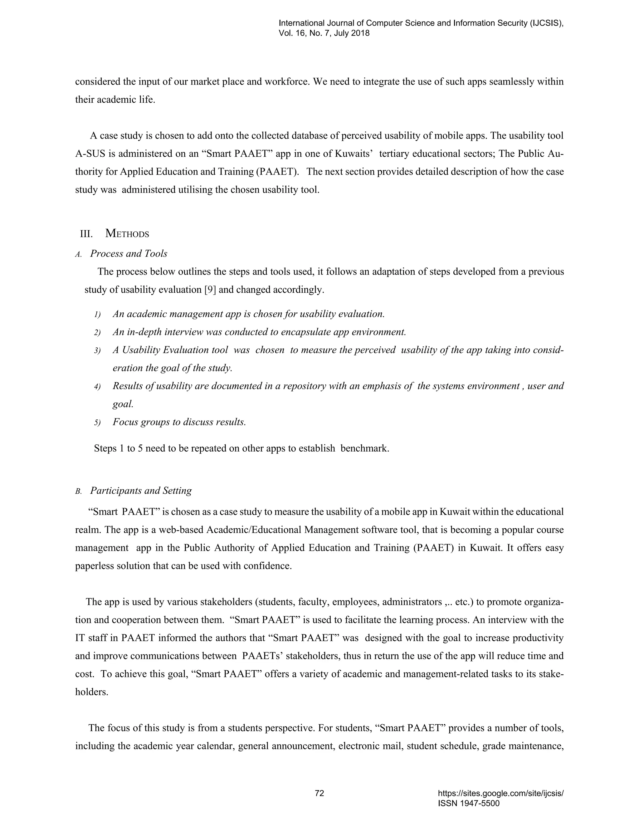 considered the input of our market place and workforce. We need to integrate the use of such apps seamlessly within
their academic life.
A case study is chosen to add onto the collected database of perceived usability of mobile apps. The usability tool
A-SUS is administered on an “Smart PAAET” app in one of Kuwaits’ tertiary educational sectors; The Public Au-
thority for Applied Education and Training (PAAET). The next section provides detailed description of how the case
study was administered utilising the chosen usability tool.
III. METHODS
A. Process and Tools
The process below outlines the steps and tools used, it follows an adaptation of steps developed from a previous
study of usability evaluation [9] and changed accordingly.
1) An academic management app is chosen for usability evaluation.
2) An in-depth interview was conducted to encapsulate app environment.
3) A Usability Evaluation tool was chosen to measure the perceived usability of the app taking into consid-
eration the goal of the study.
4) Results of usability are documented in a repository with an emphasis of the systems environment , user and
goal.
5) Focus groups to discuss results.
Steps 1 to 5 need to be repeated on other apps to establish benchmark.
B. Participants and Setting
“Smart PAAET” is chosen as a case study to measure the usability of a mobile app in Kuwait within the educational
realm. The app is a web-based Academic/Educational Management software tool, that is becoming a popular course
management app in the Public Authority of Applied Education and Training (PAAET) in Kuwait. It offers easy
paperless solution that can be used with confidence.
The app is used by various stakeholders (students, faculty, employees, administrators ,.. etc.) to promote organiza-
tion and cooperation between them. “Smart PAAET” is used to facilitate the learning process. An interview with the
IT staff in PAAET informed the authors that “Smart PAAET” was designed with the goal to increase productivity
and improve communications between PAAETs’ stakeholders, thus in return the use of the app will reduce time and
cost. To achieve this goal, “Smart PAAET” offers a variety of academic and management-related tasks to its stake-
holders.
The focus of this study is from a students perspective. For students, “Smart PAAET” provides a number of tools,
including the academic year calendar, general announcement, electronic mail, student schedule, grade maintenance,
International Journal of Computer Science and Information Security (IJCSIS),
Vol. 16, No. 7, July 2018
72 https://sites.google.com/site/ijcsis/
ISSN 1947-5500
 