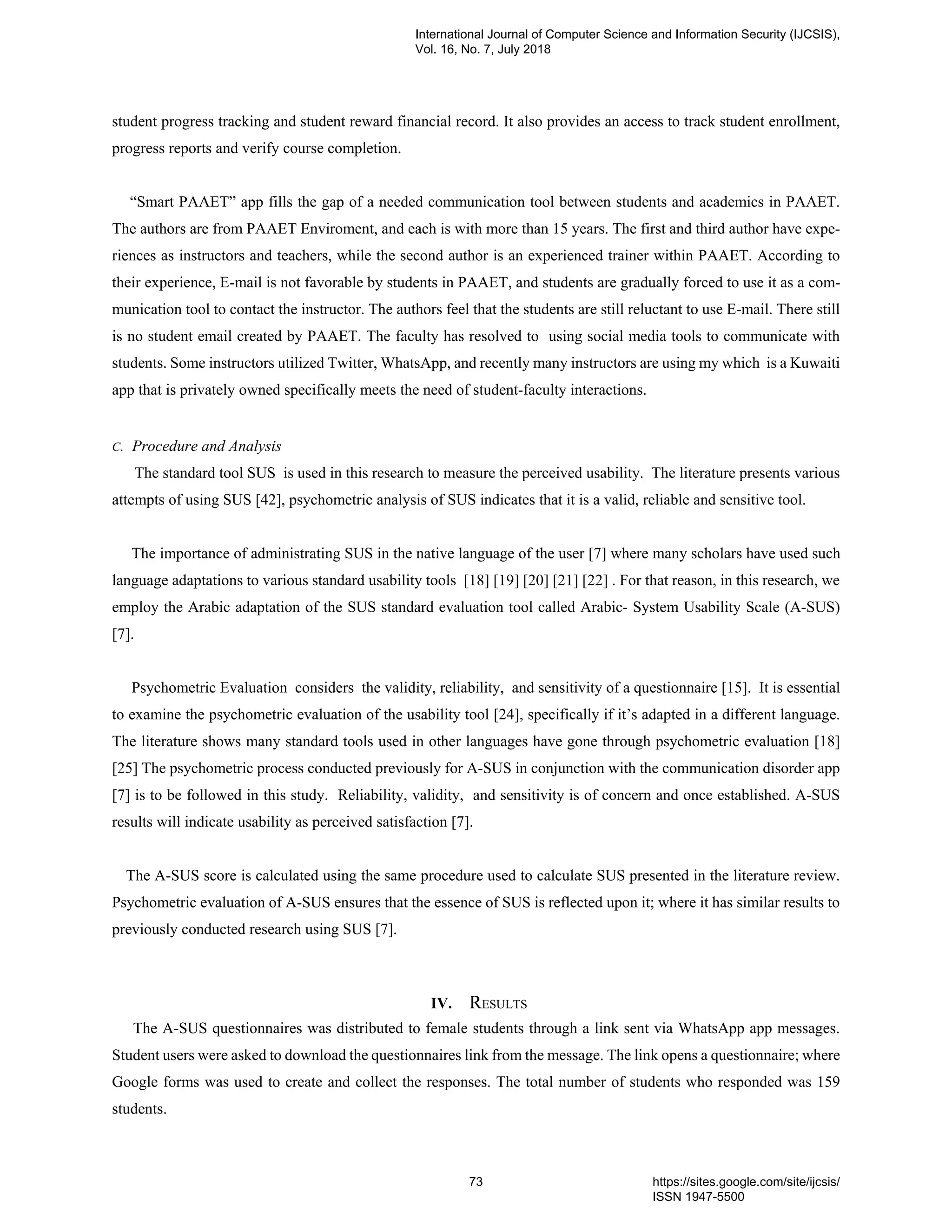 student progress tracking and student reward financial record. It also provides an access to track student enrollment,
progress reports and verify course completion.
“Smart PAAET” app fills the gap of a needed communication tool between students and academics in PAAET.
The authors are from PAAET Enviroment, and each is with more than 15 years. The first and third author have expe-
riences as instructors and teachers, while the second author is an experienced trainer within PAAET. According to
their experience, E-mail is not favorable by students in PAAET, and students are gradually forced to use it as a com-
munication tool to contact the instructor. The authors feel that the students are still reluctant to use E-mail. There still
is no student email created by PAAET. The faculty has resolved to using social media tools to communicate with
students. Some instructors utilized Twitter, WhatsApp, and recently many instructors are using my which is a Kuwaiti
app that is privately owned specifically meets the need of student-faculty interactions.
C. Procedure and Analysis
The standard tool SUS is used in this research to measure the perceived usability. The literature presents various
attempts of using SUS [42], psychometric analysis of SUS indicates that it is a valid, reliable and sensitive tool.
The importance of administrating SUS in the native language of the user [7] where many scholars have used such
language adaptations to various standard usability tools [18] [19] [20] [21] [22] . For that reason, in this research, we
employ the Arabic adaptation of the SUS standard evaluation tool called Arabic- System Usability Scale (A-SUS)
[7].
Psychometric Evaluation considers the validity, reliability, and sensitivity of a questionnaire [15]. It is essential
to examine the psychometric evaluation of the usability tool [24], specifically if it’s adapted in a different language.
The literature shows many standard tools used in other languages have gone through psychometric evaluation [18]
[25] The psychometric process conducted previously for A-SUS in conjunction with the communication disorder app
[7] is to be followed in this study. Reliability, validity, and sensitivity is of concern and once established. A-SUS
results will indicate usability as perceived satisfaction [7].
The A-SUS score is calculated using the same procedure used to calculate SUS presented in the literature review.
Psychometric evaluation of A-SUS ensures that the essence of SUS is reflected upon it; where it has similar results to
previously conducted research using SUS [7].
IV. RESULTS
The A-SUS questionnaires was distributed to female students through a link sent via WhatsApp app messages.
Student users were asked to download the questionnaires link from the message. The link opens a questionnaire; where
Google forms was used to create and collect the responses. The total number of students who responded was 159
students.
International Journal of Computer Science and Information Security (IJCSIS),
Vol. 16, No. 7, July 2018
73 https://sites.google.com/site/ijcsis/
ISSN 1947-5500
 