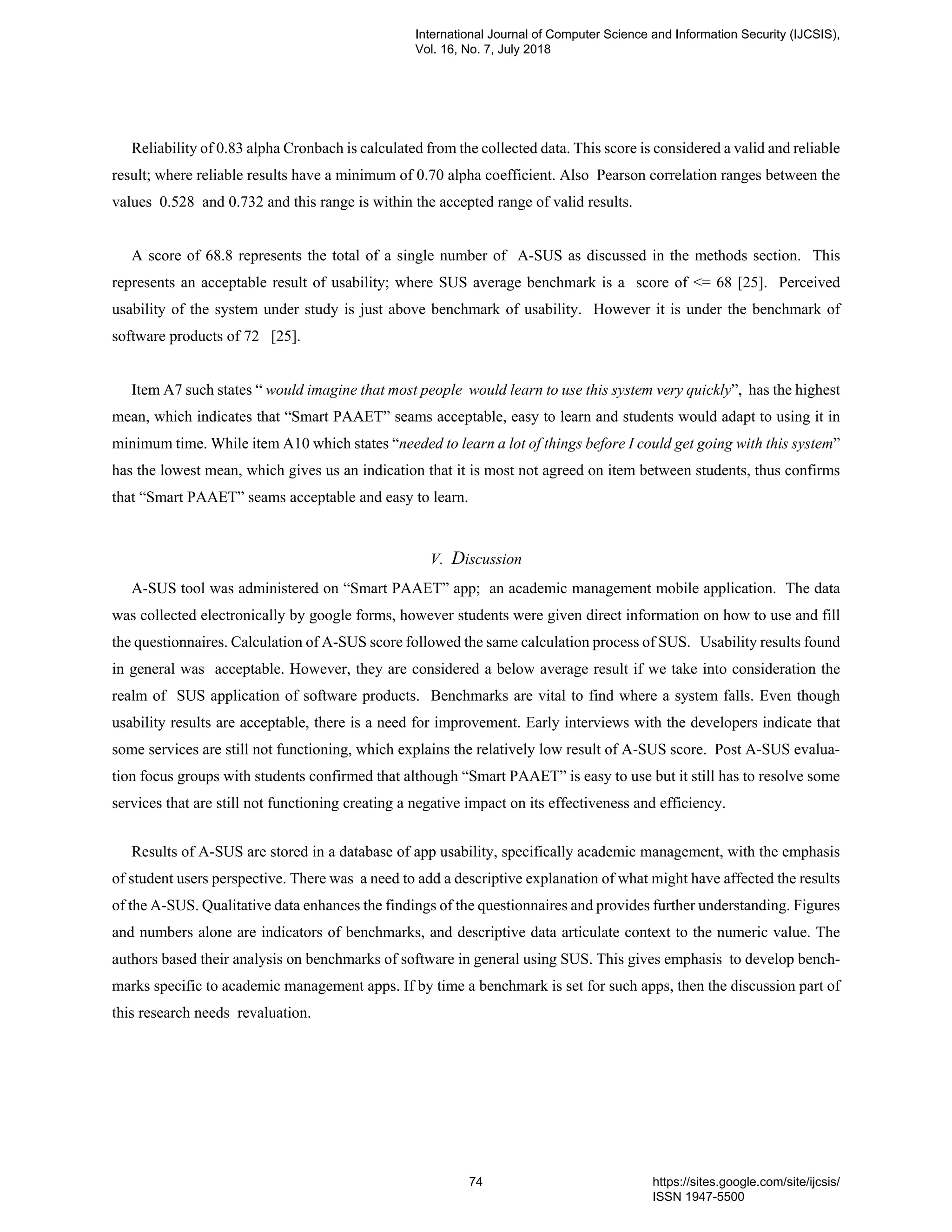 Reliability of 0.83 alpha Cronbach is calculated from the collected data. This score is considered a valid and reliable
result; where reliable results have a minimum of 0.70 alpha coefficient. Also Pearson correlation ranges between the
values 0.528 and 0.732 and this range is within the accepted range of valid results.
A score of 68.8 represents the total of a single number of A-SUS as discussed in the methods section. This
represents an acceptable result of usability; where SUS average benchmark is a score of <= 68 [25]. Perceived
usability of the system under study is just above benchmark of usability. However it is under the benchmark of
software products of 72 [25].
Item A7 such states “ would imagine that most people would learn to use this system very quickly”, has the highest
mean, which indicates that “Smart PAAET” seams acceptable, easy to learn and students would adapt to using it in
minimum time. While item A10 which states “needed to learn a lot of things before I could get going with this system”
has the lowest mean, which gives us an indication that it is most not agreed on item between students, thus confirms
that “Smart PAAET” seams acceptable and easy to learn.
V. Discussion
A-SUS tool was administered on “Smart PAAET” app; an academic management mobile application. The data
was collected electronically by google forms, however students were given direct information on how to use and fill
the questionnaires. Calculation of A-SUS score followed the same calculation process of SUS. Usability results found
in general was acceptable. However, they are considered a below average result if we take into consideration the
realm of SUS application of software products. Benchmarks are vital to find where a system falls. Even though
usability results are acceptable, there is a need for improvement. Early interviews with the developers indicate that
some services are still not functioning, which explains the relatively low result of A-SUS score. Post A-SUS evalua-
tion focus groups with students confirmed that although “Smart PAAET” is easy to use but it still has to resolve some
services that are still not functioning creating a negative impact on its effectiveness and efficiency.
Results of A-SUS are stored in a database of app usability, specifically academic management, with the emphasis
of student users perspective. There was a need to add a descriptive explanation of what might have affected the results
of the A-SUS. Qualitative data enhances the findings of the questionnaires and provides further understanding. Figures
and numbers alone are indicators of benchmarks, and descriptive data articulate context to the numeric value. The
authors based their analysis on benchmarks of software in general using SUS. This gives emphasis to develop bench-
marks specific to academic management apps. If by time a benchmark is set for such apps, then the discussion part of
this research needs revaluation.
International Journal of Computer Science and Information Security (IJCSIS),
Vol. 16, No. 7, July 2018
74 https://sites.google.com/site/ijcsis/
ISSN 1947-5500
 