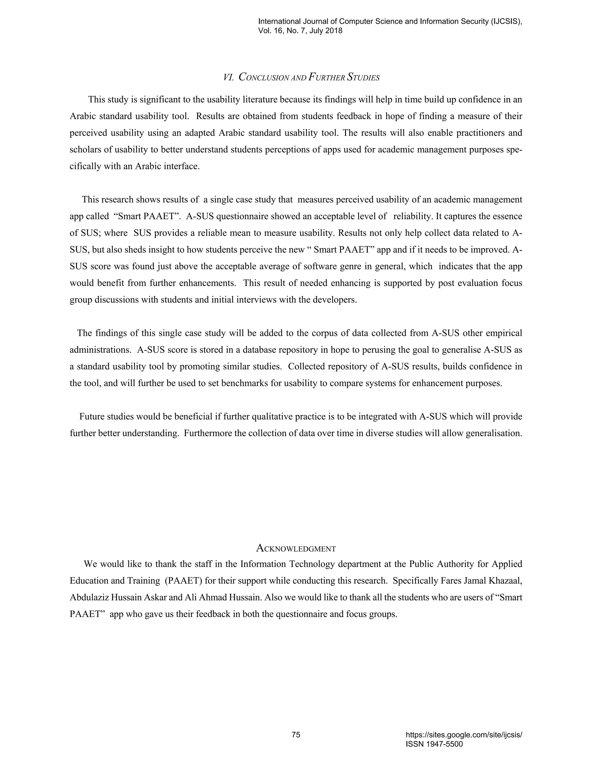 VI. CONCLUSION AND FURTHER STUDIES
This study is significant to the usability literature because its findings will help in time build up confidence in an
Arabic standard usability tool. Results are obtained from students feedback in hope of finding a measure of their
perceived usability using an adapted Arabic standard usability tool. The results will also enable practitioners and
scholars of usability to better understand students perceptions of apps used for academic management purposes spe-
cifically with an Arabic interface.
This research shows results of a single case study that measures perceived usability of an academic management
app called “Smart PAAET”. A-SUS questionnaire showed an acceptable level of reliability. It captures the essence
of SUS; where SUS provides a reliable mean to measure usability. Results not only help collect data related to A-
SUS, but also sheds insight to how students perceive the new “ Smart PAAET” app and if it needs to be improved. A-
SUS score was found just above the acceptable average of software genre in general, which indicates that the app
would benefit from further enhancements. This result of needed enhancing is supported by post evaluation focus
group discussions with students and initial interviews with the developers.
The findings of this single case study will be added to the corpus of data collected from A-SUS other empirical
administrations. A-SUS score is stored in a database repository in hope to perusing the goal to generalise A-SUS as
a standard usability tool by promoting similar studies. Collected repository of A-SUS results, builds confidence in
the tool, and will further be used to set benchmarks for usability to compare systems for enhancement purposes.
Future studies would be beneficial if further qualitative practice is to be integrated with A-SUS which will provide
further better understanding. Furthermore the collection of data over time in diverse studies will allow generalisation.
ACKNOWLEDGMENT
We would like to thank the staff in the Information Technology department at the Public Authority for Applied
Education and Training (PAAET) for their support while conducting this research. Specifically Fares Jamal Khazaal,
Abdulaziz Hussain Askar and Ali Ahmad Hussain. Also we would like to thank all the students who are users of “Smart
PAAET” app who gave us their feedback in both the questionnaire and focus groups.
International Journal of Computer Science and Information Security (IJCSIS),
Vol. 16, No. 7, July 2018
75 https://sites.google.com/site/ijcsis/
ISSN 1947-5500
 
