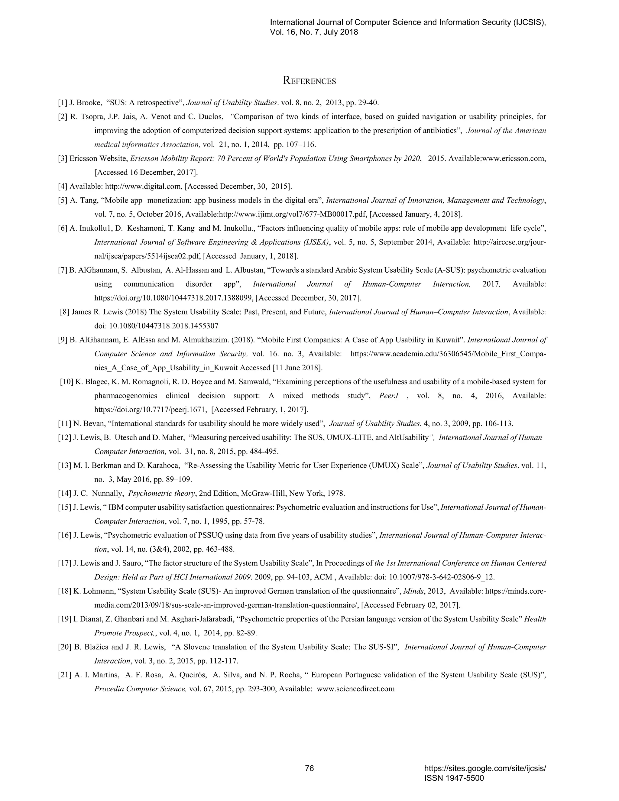 REFERENCES
[1] J. Brooke, “SUS: A retrospective”, Journal of Usability Studies. vol. 8, no. 2, 2013, pp. 29-40.
[2] R. Tsopra, J.P. Jais, A. Venot and C. Duclos, “Comparison of two kinds of interface, based on guided navigation or usability principles, for
improving the adoption of computerized decision support systems: application to the prescription of antibiotics”, Journal of the American
medical informatics Association, vol. 21, no. 1, 2014, pp. 107–116.
[3] Ericsson Website, Ericsson Mobility Report: 70 Percent of World's Population Using Smartphones by 2020, 2015. Available:www.ericsson.com,
[Accessed 16 December, 2017].
[4] Available: http://www.digital.com, [Accessed December, 30, 2015].
[5] A. Tang, “Mobile app monetization: app business models in the digital era”, International Journal of Innovation, Management and Technology,
vol. 7, no. 5, October 2016, Available:http://www.ijimt.org/vol7/677-MB00017.pdf, [Accessed January, 4, 2018].
[6] A. Inukollu1, D. Keshamoni, T. Kang and M. Inukollu., “Factors influencing quality of mobile apps: role of mobile app development life cycle”,
International Journal of Software Engineering & Applications (IJSEA), vol. 5, no. 5, September 2014, Available: http://airccse.org/jour-
nal/ijsea/papers/5514ijsea02.pdf, [Accessed January, 1, 2018].
[7] B. AlGhannam, S. Albustan, A. Al-Hassan and L. Albustan, “Towards a standard Arabic System Usability Scale (A-SUS): psychometric evaluation
using communication disorder app”, International Journal of Human-Computer Interaction, 2017, Available:
https://doi.org/10.1080/10447318.2017.1388099, [Accessed December, 30, 2017].
[8] James R. Lewis (2018) The System Usability Scale: Past, Present, and Future, International Journal of Human–Computer Interaction, Available:
doi: 10.1080/10447318.2018.1455307
[9] B. AlGhannam, E. AlEssa and M. Almukhaizim. (2018). “Mobile First Companies: A Case of App Usability in Kuwait”. International Journal of
Computer Science and Information Security. vol. 16. no. 3, Available: https://www.academia.edu/36306545/Mobile_First_Compa-
nies_A_Case_of_App_Usability_in_Kuwait Accessed [11 June 2018].
[10] K. Blagec, K. M. Romagnoli, R. D. Boyce and M. Samwald, “Examining perceptions of the usefulness and usability of a mobile-based system for
pharmacogenomics clinical decision support: A mixed methods study”, PeerJ , vol. 8, no. 4, 2016, Available:
https://doi.org/10.7717/peerj.1671, [Accessed February, 1, 2017].
[11] N. Bevan, “International standards for usability should be more widely used”, Journal of Usability Studies. 4, no. 3, 2009, pp. 106-113.
[12] J. Lewis, B. Utesch and D. Maher, “Measuring perceived usability: The SUS, UMUX-LITE, and AltUsability”, International Journal of Human–
Computer Interaction, vol. 31, no. 8, 2015, pp. 484-495.
[13] M. I. Berkman and D. Karahoca, “Re-Assessing the Usability Metric for User Experience (UMUX) Scale”, Journal of Usability Studies. vol. 11,
no. 3, May 2016, pp. 89–109.
[14] J. C. Nunnally, Psychometric theory, 2nd Edition, McGraw-Hill, New York, 1978.
[15] J. Lewis, “ IBM computer usability satisfaction questionnaires: Psychometric evaluation and instructions for Use”, International Journal of Human-
Computer Interaction, vol. 7, no. 1, 1995, pp. 57-78.
[16] J. Lewis, “Psychometric evaluation of PSSUQ using data from five years of usability studies”, International Journal of Human-Computer Interac-
tion, vol. 14, no. (3&4), 2002, pp. 463-488.
[17] J. Lewis and J. Sauro, “The factor structure of the System Usability Scale”, In Proceedings of the 1st International Conference on Human Centered
Design: Held as Part of HCI International 2009. 2009, pp. 94-103, ACM , Available: doi: 10.1007/978-3-642-02806-9_12.
[18] K. Lohmann, “System Usability Scale (SUS)- An improved German translation of the questionnaire”, Minds, 2013, Available: https://minds.core-
media.com/2013/09/18/sus-scale-an-improved-german-translation-questionnaire/, [Accessed February 02, 2017].
[19] I. Dianat, Z. Ghanbari and M. Asghari-Jafarabadi, “Psychometric properties of the Persian language version of the System Usability Scale” Health
Promote Prospect,, vol. 4, no. 1, 2014, pp. 82-89.
[20] B. Blažica and J. R. Lewis, “A Slovene translation of the System Usability Scale: The SUS-SI”, International Journal of Human-Computer
Interaction, vol. 3, no. 2, 2015, pp. 112-117.
[21] A. I. Martins, A. F. Rosa, A. Queirós, A. Silva, and N. P. Rocha, “ European Portuguese validation of the System Usability Scale (SUS)”,
Procedia Computer Science, vol. 67, 2015, pp. 293-300, Available: www.sciencedirect.com
International Journal of Computer Science and Information Security (IJCSIS),
Vol. 16, No. 7, July 2018
76 https://sites.google.com/site/ijcsis/
ISSN 1947-5500
 