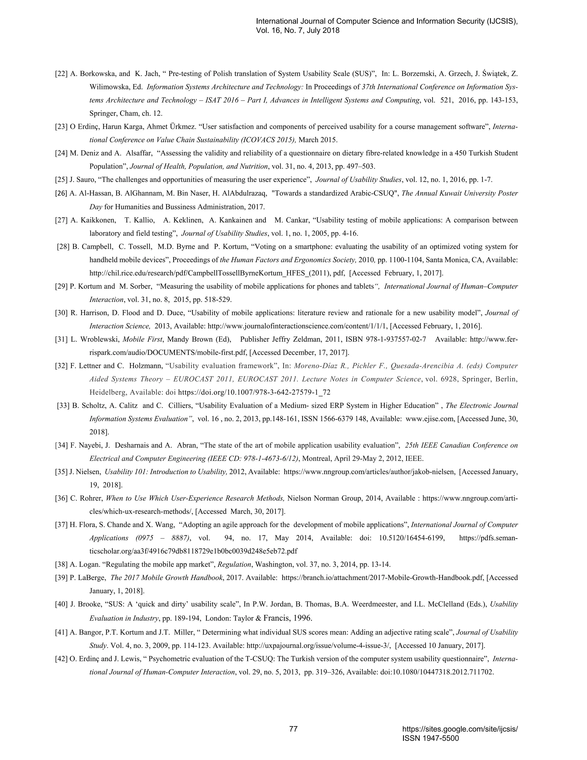 [22] A. Borkowska, and K. Jach, “ Pre-testing of Polish translation of System Usability Scale (SUS)”, In: L. Borzemski, A. Grzech, J. Świątek, Z.
Wilimowska, Ed. Information Systems Architecture and Technology: In Proceedings of 37th International Conference on Information Sys-
tems Architecture and Technology – ISAT 2016 – Part I, Advances in Intelligent Systems and Computing, vol. 521, 2016, pp. 143-153,
Springer, Cham, ch. 12.
[23] O Erdinç, Harun Karga, Ahmet Ürkmez. “User satisfaction and components of perceived usability for a course management software”, Interna-
tional Conference on Value Chain Sustainability (ICOVACS 2015), March 2015.
[24] M. Deniz and A. Alsaffar, “Assessing the validity and reliability of a questionnaire on dietary fibre-related knowledge in a 450 Turkish Student
Population”, Journal of Health, Population, and Nutrition, vol. 31, no. 4, 2013, pp. 497–503.
[25] J. Sauro, “The challenges and opportunities of measuring the user experience”, Journal of Usability Studies, vol. 12, no. 1, 2016, pp. 1-7.
[26] A. Al-Hassan, B. AlGhannam, M. Bin Naser, H. AlAbdulrazaq, "Towards a standardized Arabic-CSUQ", The Annual Kuwait University Poster
Day for Humanities and Bussiness Administration, 2017.
[27] A. Kaikkonen, T. Kallio, A. Keklinen, A. Kankainen and M. Cankar, “Usability testing of mobile applications: A comparison between
laboratory and field testing”, Journal of Usability Studies, vol. 1, no. 1, 2005, pp. 4-16.
[28] B. Campbell, C. Tossell, M.D. Byrne and P. Kortum, “Voting on a smartphone: evaluating the usability of an optimized voting system for
handheld mobile devices”, Proceedings of the Human Factors and Ergonomics Society, 2010, pp. 1100-1104, Santa Monica, CA, Available:
http://chil.rice.edu/research/pdf/CampbellTossellByrneKortum_HFES_(2011), pdf, [Accessed February, 1, 2017].
[29] P. Kortum and M. Sorber, “Measuring the usability of mobile applications for phones and tablets“, International Journal of Human–Computer
Interaction, vol. 31, no. 8, 2015, pp. 518-529.
[30] R. Harrison, D. Flood and D. Duce, “Usability of mobile applications: literature review and rationale for a new usability model”, Journal of
Interaction Science, 2013, Available: http://www.journalofinteractionscience.com/content/1/1/1, [Accessed February, 1, 2016].
[31] L. Wroblewski, Mobile First, Mandy Brown (Ed), Publisher Jeffry Zeldman, 2011, ISBN 978-1-937557-02-7 Available: http://www.fer-
rispark.com/audio/DOCUMENTS/mobile-first.pdf, [Accessed December, 17, 2017].
[32] F. Lettner and C. Holzmann, “Usability evaluation framework”, In: Moreno-Díaz R., Pichler F., Quesada-Arencibia A. (eds) Computer
Aided Systems Theory – EUROCAST 2011, EUROCAST 2011. Lecture Notes in Computer Science, vol. 6928, Springer, Berlin,
Heidelberg, Available: doi https://doi.org/10.1007/978-3-642-27579-1_72
[33] B. Scholtz, A. Calitz and C. Cilliers, “Usability Evaluation of a Medium- sized ERP System in Higher Education” , The Electronic Journal
Information Systems Evaluation”, vol. 16 , no. 2, 2013, pp.148-161, ISSN 1566-6379 148, Available: www.ejise.com, [Accessed June, 30,
2018].
[34] F. Nayebi, J. Desharnais and A. Abran, “The state of the art of mobile application usability evaluation”, 25th IEEE Canadian Conference on
Electrical and Computer Engineering (IEEE CD: 978-1-4673-6/12), Montreal, April 29-May 2, 2012, IEEE.
[35] J. Nielsen, Usability 101: Introduction to Usability, 2012, Available: https://www.nngroup.com/articles/author/jakob-nielsen, [Accessed January,
19, 2018].
[36] C. Rohrer, When to Use Which User-Experience Research Methods, Nielson Norman Group, 2014, Available : https://www.nngroup.com/arti-
cles/which-ux-research-methods/, [Accessed March, 30, 2017].
[37] H. Flora, S. Chande and X. Wang, “Adopting an agile approach for the development of mobile applications”, International Journal of Computer
Applications (0975 – 8887), vol. 94, no. 17, May 2014, Available: doi: 10.5120/16454-6199, https://pdfs.seman-
ticscholar.org/aa3f/4916c79db8118729e1b0bc0039d248e5eb72.pdf
[38] A. Logan. “Regulating the mobile app market”, Regulation, Washington, vol. 37, no. 3, 2014, pp. 13-14.
[39] P. LaBerge, The 2017 Mobile Growth Handbook, 2017. Available: https://branch.io/attachment/2017-Mobile-Growth-Handbook.pdf, [Accessed
January, 1, 2018].
[40] J. Brooke, “SUS: A ‘quick and dirty’ usability scale”, In P.W. Jordan, B. Thomas, B.A. Weerdmeester, and I.L. McClelland (Eds.), Usability
Evaluation in Industry, pp. 189-194, London: Taylor & Francis, 1996.
[41] A. Bangor, P.T. Kortum and J.T. Miller, “ Determining what individual SUS scores mean: Adding an adjective rating scale”, Journal of Usability
Study. Vol. 4, no. 3, 2009, pp. 114-123. Available: http://uxpajournal.org/issue/volume-4-issue-3/, [Accessed 10 January, 2017].
[42] O. Erdinç and J. Lewis, “ Psychometric evaluation of the T-CSUQ: The Turkish version of the computer system usability questionnaire”, Interna-
tional Journal of Human-Computer Interaction, vol. 29, no. 5, 2013, pp. 319–326, Available: doi:10.1080/10447318.2012.711702.
International Journal of Computer Science and Information Security (IJCSIS),
Vol. 16, No. 7, July 2018
77 https://sites.google.com/site/ijcsis/
ISSN 1947-5500
 