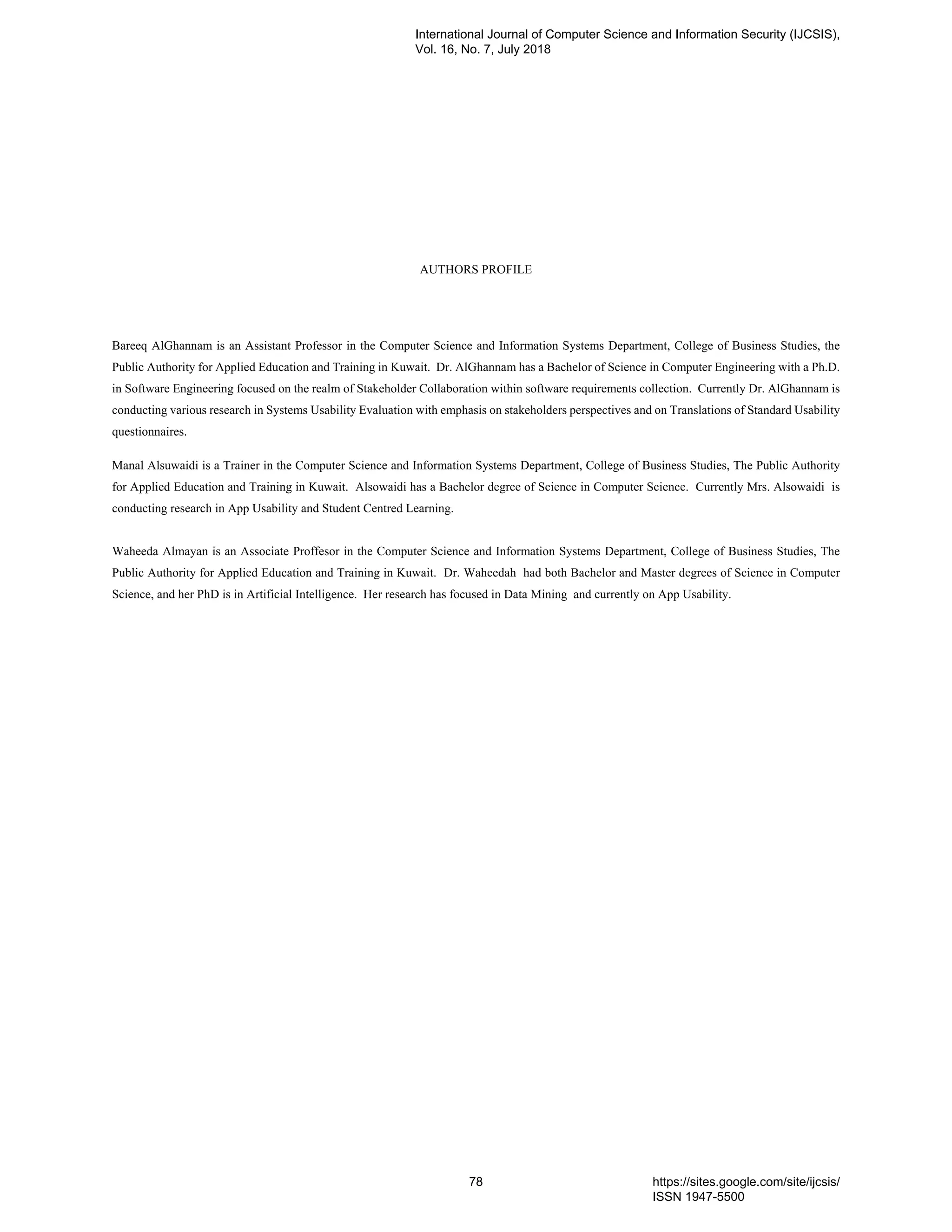 AUTHORS PROFILE
Bareeq AlGhannam is an Assistant Professor in the Computer Science and Information Systems Department, College of Business Studies, the
Public Authority for Applied Education and Training in Kuwait. Dr. AlGhannam has a Bachelor of Science in Computer Engineering with a Ph.D.
in Software Engineering focused on the realm of Stakeholder Collaboration within software requirements collection. Currently Dr. AlGhannam is
conducting various research in Systems Usability Evaluation with emphasis on stakeholders perspectives and on Translations of Standard Usability
questionnaires.
Manal Alsuwaidi is a Trainer in the Computer Science and Information Systems Department, College of Business Studies, The Public Authority
for Applied Education and Training in Kuwait. Alsowaidi has a Bachelor degree of Science in Computer Science. Currently Mrs. Alsowaidi is
conducting research in App Usability and Student Centred Learning.
Waheeda Almayan is an Associate Proffesor in the Computer Science and Information Systems Department, College of Business Studies, The
Public Authority for Applied Education and Training in Kuwait. Dr. Waheedah had both Bachelor and Master degrees of Science in Computer
Science, and her PhD is in Artificial Intelligence. Her research has focused in Data Mining and currently on App Usability.
International Journal of Computer Science and Information Security (IJCSIS),
Vol. 16, No. 7, July 2018
78 https://sites.google.com/site/ijcsis/
ISSN 1947-5500
 