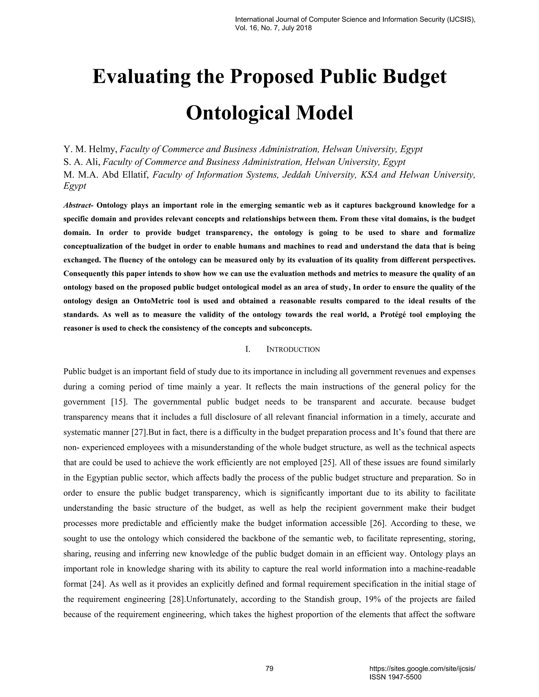 Evaluating the Proposed Public Budget
Ontological Model
Y. M. Helmy, Faculty of Commerce and Business Administration, Helwan University, Egypt
S. A. Ali, Faculty of Commerce and Business Administration, Helwan University, Egypt
M. M.A. Abd Ellatif, Faculty of Information Systems, Jeddah University, KSA and Helwan University,
Egypt
Abstract- Ontology plays an important role in the emerging semantic web as it captures background knowledge for a
specific domain and provides relevant concepts and relationships between them. From these vital domains, is the budget
domain. In order to provide budget transparency, the ontology is going to be used to share and formalize
conceptualization of the budget in order to enable humans and machines to read and understand the data that is being
exchanged. The fluency of the ontology can be measured only by its evaluation of its quality from different perspectives.
Consequently this paper intends to show how we can use the evaluation methods and metrics to measure the quality of an
ontology based on the proposed public budget ontological model as an area of study, In order to ensure the quality of the
ontology design an OntoMetric tool is used and obtained a reasonable results compared to the ideal results of the
standards. As well as to measure the validity of the ontology towards the real world, a Protégé tool employing the
reasoner is used to check the consistency of the concepts and subconcepts.
I. INTRODUCTION
Public budget is an important field of study due to its importance in including all government revenues and expenses
during a coming period of time mainly a year. It reflects the main instructions of the general policy for the
government [15]. The governmental public budget needs to be transparent and accurate. because budget
transparency means that it includes a full disclosure of all relevant financial information in a timely, accurate and
systematic manner [27].But in fact, there is a difficulty in the budget preparation process and It‟s found that there are
non- experienced employees with a misunderstanding of the whole budget structure, as well as the technical aspects
that are could be used to achieve the work efficiently are not employed [25]. All of these issues are found similarly
in the Egyptian public sector, which affects badly the process of the public budget structure and preparation. So in
order to ensure the public budget transparency, which is significantly important due to its ability to facilitate
understanding the basic structure of the budget, as well as help the recipient government make their budget
processes more predictable and efficiently make the budget information accessible [26]. According to these, we
sought to use the ontology which considered the backbone of the semantic web, to facilitate representing, storing,
sharing, reusing and inferring new knowledge of the public budget domain in an efficient way. Ontology plays an
important role in knowledge sharing with its ability to capture the real world information into a machine-readable
format [24]. As well as it provides an explicitly defined and formal requirement specification in the initial stage of
the requirement engineering [28].Unfortunately, according to the Standish group, 19% of the projects are failed
because of the requirement engineering, which takes the highest proportion of the elements that affect the software
International Journal of Computer Science and Information Security (IJCSIS),
Vol. 16, No. 7, July 2018
79 https://sites.google.com/site/ijcsis/
ISSN 1947-5500
 