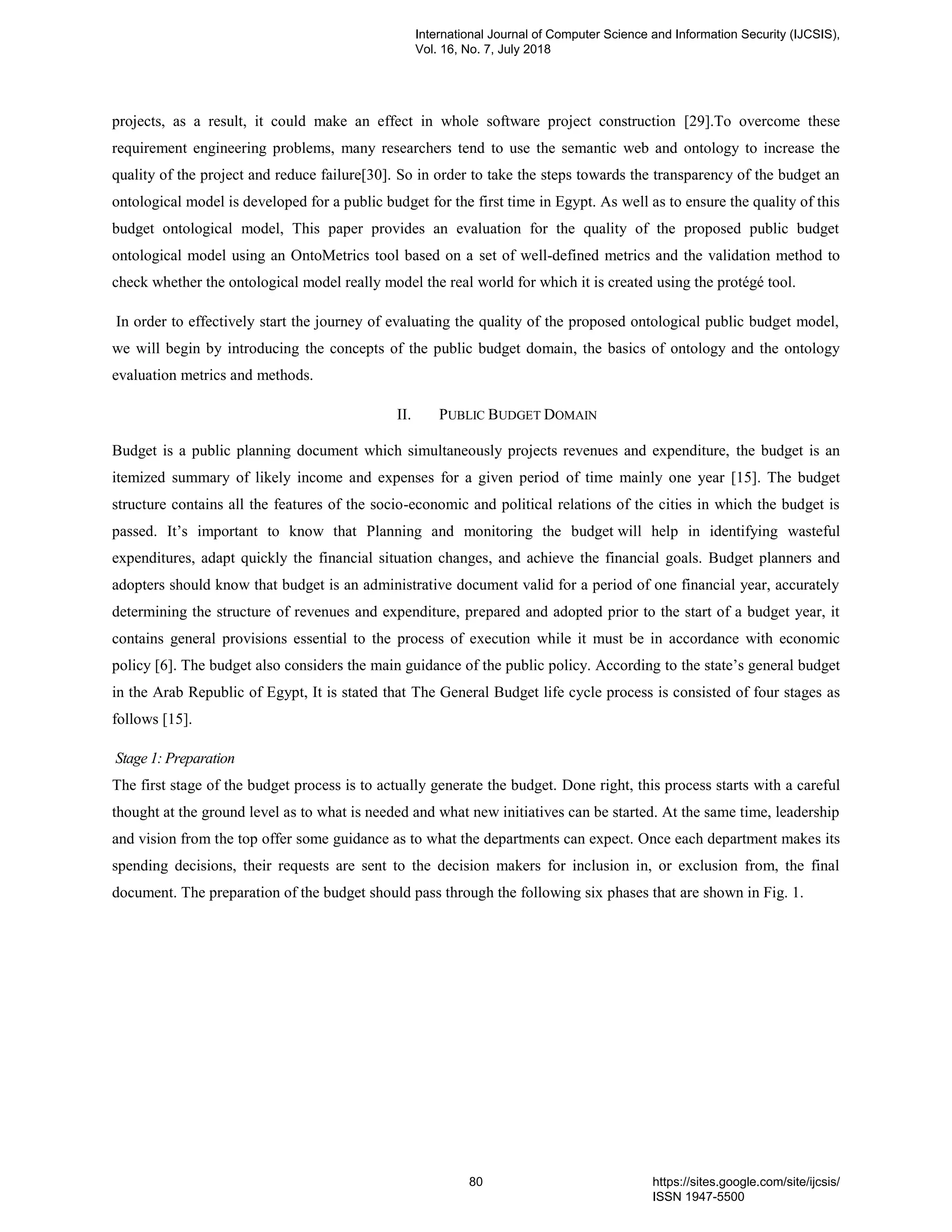 projects, as a result, it could make an effect in whole software project construction [29].To overcome these
requirement engineering problems, many researchers tend to use the semantic web and ontology to increase the
quality of the project and reduce failure[30]. So in order to take the steps towards the transparency of the budget an
ontological model is developed for a public budget for the first time in Egypt. As well as to ensure the quality of this
budget ontological model, This paper provides an evaluation for the quality of the proposed public budget
ontological model using an OntoMetrics tool based on a set of well-defined metrics and the validation method to
check whether the ontological model really model the real world for which it is created using the protégé tool.
In order to effectively start the journey of evaluating the quality of the proposed ontological public budget model,
we will begin by introducing the concepts of the public budget domain, the basics of ontology and the ontology
evaluation metrics and methods.
II. PUBLIC BUDGET DOMAIN
Budget is a public planning document which simultaneously projects revenues and expenditure, the budget is an
itemized summary of likely income and expenses for a given period of time mainly one year [15]. The budget
structure contains all the features of the socio-economic and political relations of the cities in which the budget is
passed. It‟s important to know that Planning and monitoring the budget will help in identifying wasteful
expenditures, adapt quickly the financial situation changes, and achieve the financial goals. Budget planners and
adopters should know that budget is an administrative document valid for a period of one financial year, accurately
determining the structure of revenues and expenditure, prepared and adopted prior to the start of a budget year, it
contains general provisions essential to the process of execution while it must be in accordance with economic
policy [6]. The budget also considers the main guidance of the public policy. According to the state‟s general budget
in the Arab Republic of Egypt, It is stated that The General Budget life cycle process is consisted of four stages as
follows [15].
Stage 1: Preparation
The first stage of the budget process is to actually generate the budget. Done right, this process starts with a careful
thought at the ground level as to what is needed and what new initiatives can be started. At the same time, leadership
and vision from the top offer some guidance as to what the departments can expect. Once each department makes its
spending decisions, their requests are sent to the decision makers for inclusion in, or exclusion from, the final
document. The preparation of the budget should pass through the following six phases that are shown in Fig. 1.
International Journal of Computer Science and Information Security (IJCSIS),
Vol. 16, No. 7, July 2018
80 https://sites.google.com/site/ijcsis/
ISSN 1947-5500
 