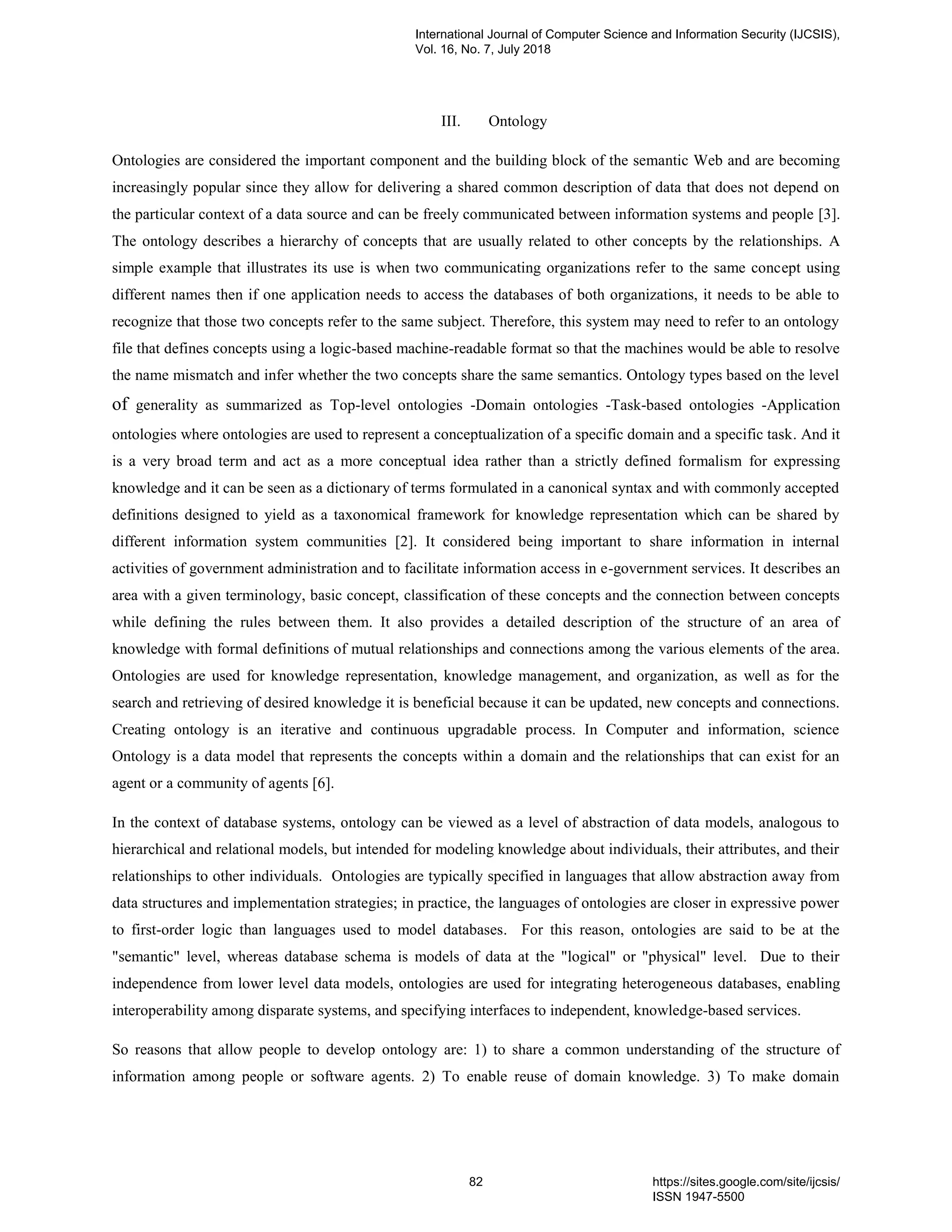 III. Ontology
Ontologies are considered the important component and the building block of the semantic Web and are becoming
increasingly popular since they allow for delivering a shared common description of data that does not depend on
the particular context of a data source and can be freely communicated between information systems and people [3].
The ontology describes a hierarchy of concepts that are usually related to other concepts by the relationships. A
simple example that illustrates its use is when two communicating organizations refer to the same concept using
different names then if one application needs to access the databases of both organizations, it needs to be able to
recognize that those two concepts refer to the same subject. Therefore, this system may need to refer to an ontology
file that defines concepts using a logic-based machine-readable format so that the machines would be able to resolve
the name mismatch and infer whether the two concepts share the same semantics. Ontology types based on the level
of generality as summarized as Top-level ontologies -Domain ontologies -Task-based ontologies -Application
ontologies where ontologies are used to represent a conceptualization of a specific domain and a specific task. And it
is a very broad term and act as a more conceptual idea rather than a strictly defined formalism for expressing
knowledge and it can be seen as a dictionary of terms formulated in a canonical syntax and with commonly accepted
definitions designed to yield as a taxonomical framework for knowledge representation which can be shared by
different information system communities [2]. It considered being important to share information in internal
activities of government administration and to facilitate information access in e-government services. It describes an
area with a given terminology, basic concept, classification of these concepts and the connection between concepts
while defining the rules between them. It also provides a detailed description of the structure of an area of
knowledge with formal definitions of mutual relationships and connections among the various elements of the area.
Ontologies are used for knowledge representation, knowledge management, and organization, as well as for the
search and retrieving of desired knowledge it is beneficial because it can be updated, new concepts and connections.
Creating ontology is an iterative and continuous upgradable process. In Computer and information, science
Ontology is a data model that represents the concepts within a domain and the relationships that can exist for an
agent or a community of agents [6].
In the context of database systems, ontology can be viewed as a level of abstraction of data models, analogous to
hierarchical and relational models, but intended for modeling knowledge about individuals, their attributes, and their
relationships to other individuals. Ontologies are typically specified in languages that allow abstraction away from
data structures and implementation strategies; in practice, the languages of ontologies are closer in expressive power
to first-order logic than languages used to model databases. For this reason, ontologies are said to be at the
"semantic" level, whereas database schema is models of data at the "logical" or "physical" level. Due to their
independence from lower level data models, ontologies are used for integrating heterogeneous databases, enabling
interoperability among disparate systems, and specifying interfaces to independent, knowledge-based services.
So reasons that allow people to develop ontology are: 1) to share a common understanding of the structure of
information among people or software agents. 2) To enable reuse of domain knowledge. 3) To make domain
International Journal of Computer Science and Information Security (IJCSIS),
Vol. 16, No. 7, July 2018
82 https://sites.google.com/site/ijcsis/
ISSN 1947-5500
 