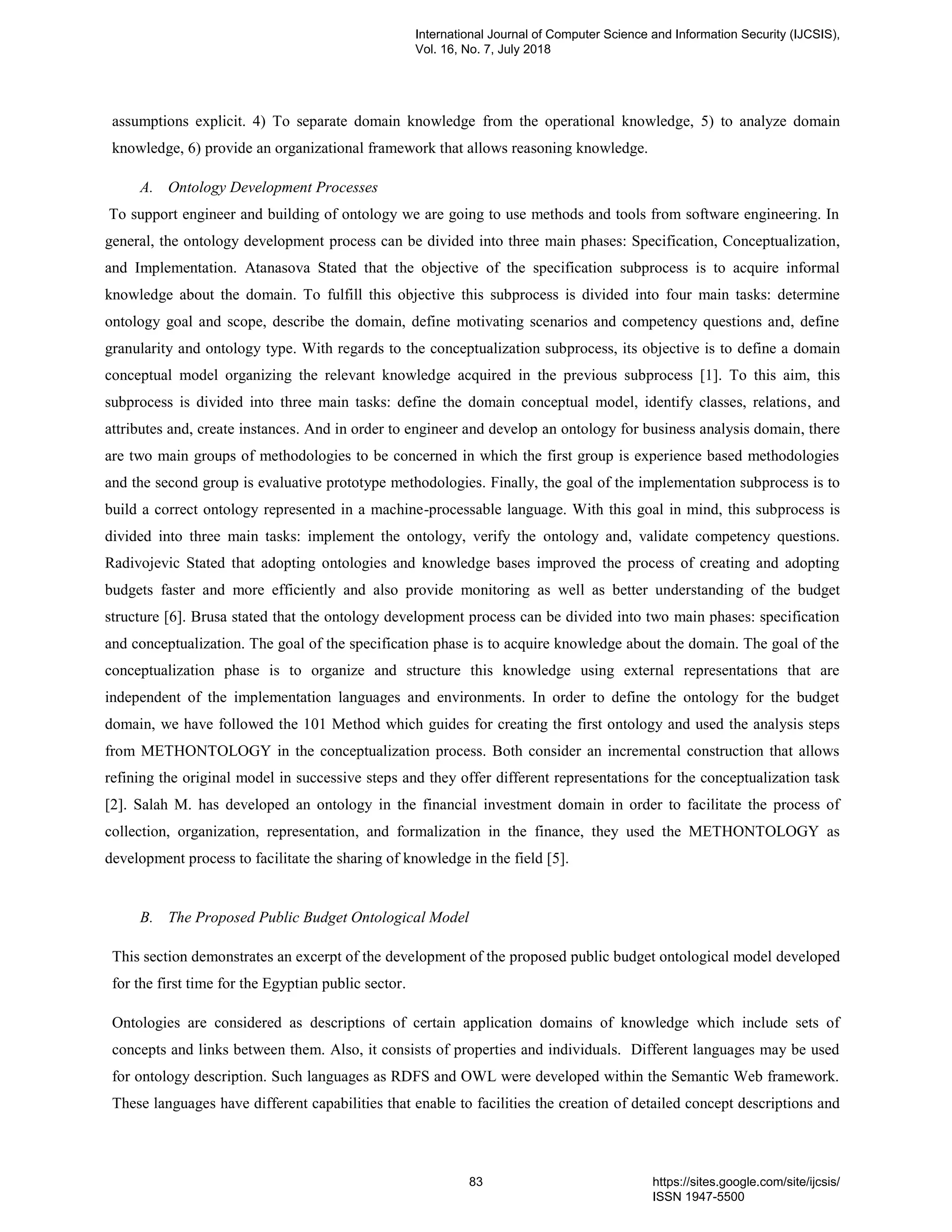 assumptions explicit. 4) To separate domain knowledge from the operational knowledge, 5) to analyze domain
knowledge, 6) provide an organizational framework that allows reasoning knowledge.
A. Ontology Development Processes
To support engineer and building of ontology we are going to use methods and tools from software engineering. In
general, the ontology development process can be divided into three main phases: Specification, Conceptualization,
and Implementation. Atanasova Stated that the objective of the specification subprocess is to acquire informal
knowledge about the domain. To fulfill this objective this subprocess is divided into four main tasks: determine
ontology goal and scope, describe the domain, define motivating scenarios and competency questions and, define
granularity and ontology type. With regards to the conceptualization subprocess, its objective is to define a domain
conceptual model organizing the relevant knowledge acquired in the previous subprocess [1]. To this aim, this
subprocess is divided into three main tasks: define the domain conceptual model, identify classes, relations, and
attributes and, create instances. And in order to engineer and develop an ontology for business analysis domain, there
are two main groups of methodologies to be concerned in which the first group is experience based methodologies
and the second group is evaluative prototype methodologies. Finally, the goal of the implementation subprocess is to
build a correct ontology represented in a machine-processable language. With this goal in mind, this subprocess is
divided into three main tasks: implement the ontology, verify the ontology and, validate competency questions.
Radivojevic Stated that adopting ontologies and knowledge bases improved the process of creating and adopting
budgets faster and more efficiently and also provide monitoring as well as better understanding of the budget
structure [6]. Brusa stated that the ontology development process can be divided into two main phases: specification
and conceptualization. The goal of the specification phase is to acquire knowledge about the domain. The goal of the
conceptualization phase is to organize and structure this knowledge using external representations that are
independent of the implementation languages and environments. In order to define the ontology for the budget
domain, we have followed the 101 Method which guides for creating the first ontology and used the analysis steps
from METHONTOLOGY in the conceptualization process. Both consider an incremental construction that allows
refining the original model in successive steps and they offer different representations for the conceptualization task
[2]. Salah M. has developed an ontology in the financial investment domain in order to facilitate the process of
collection, organization, representation, and formalization in the finance, they used the METHONTOLOGY as
development process to facilitate the sharing of knowledge in the field [5].
B. The Proposed Public Budget Ontological Model
This section demonstrates an excerpt of the development of the proposed public budget ontological model developed
for the first time for the Egyptian public sector.
Ontologies are considered as descriptions of certain application domains of knowledge which include sets of
concepts and links between them. Also, it consists of properties and individuals. Different languages may be used
for ontology description. Such languages as RDFS and OWL were developed within the Semantic Web framework.
These languages have different capabilities that enable to facilities the creation of detailed concept descriptions and
International Journal of Computer Science and Information Security (IJCSIS),
Vol. 16, No. 7, July 2018
83 https://sites.google.com/site/ijcsis/
ISSN 1947-5500
 