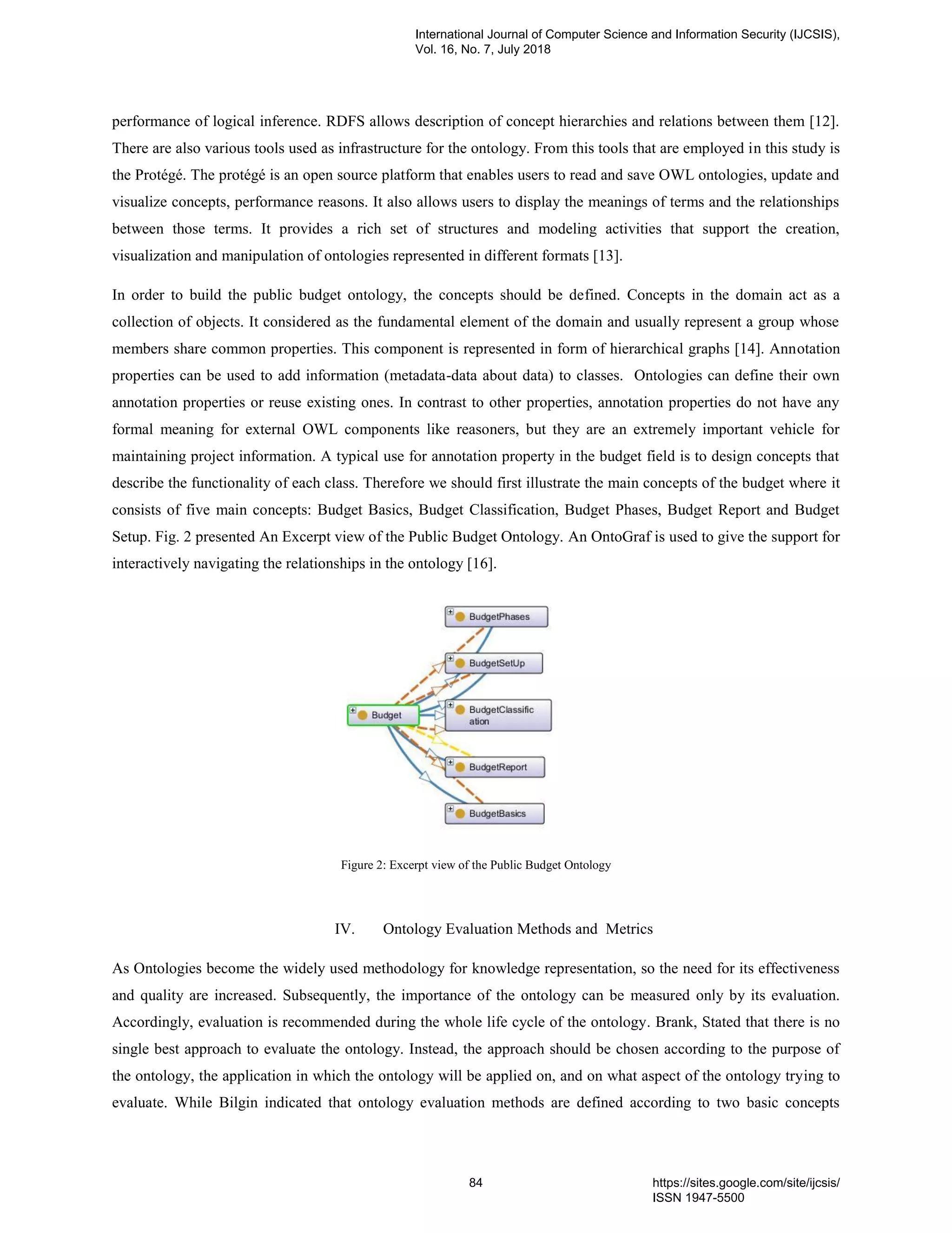 performance of logical inference. RDFS allows description of concept hierarchies and relations between them [12].
There are also various tools used as infrastructure for the ontology. From this tools that are employed in this study is
the Protégé. The protégé is an open source platform that enables users to read and save OWL ontologies, update and
visualize concepts, performance reasons. It also allows users to display the meanings of terms and the relationships
between those terms. It provides a rich set of structures and modeling activities that support the creation,
visualization and manipulation of ontologies represented in different formats [13].
In order to build the public budget ontology, the concepts should be defined. Concepts in the domain act as a
collection of objects. It considered as the fundamental element of the domain and usually represent a group whose
members share common properties. This component is represented in form of hierarchical graphs [14]. Annotation
properties can be used to add information (metadata-data about data) to classes. Ontologies can define their own
annotation properties or reuse existing ones. In contrast to other properties, annotation properties do not have any
formal meaning for external OWL components like reasoners, but they are an extremely important vehicle for
maintaining project information. A typical use for annotation property in the budget field is to design concepts that
describe the functionality of each class. Therefore we should first illustrate the main concepts of the budget where it
consists of five main concepts: Budget Basics, Budget Classification, Budget Phases, Budget Report and Budget
Setup. Fig. 2 presented An Excerpt view of the Public Budget Ontology. An OntoGraf is used to give the support for
interactively navigating the relationships in the ontology [16].
Figure 2: Excerpt view of the Public Budget Ontology
IV. Ontology Evaluation Methods and Metrics
As Ontologies become the widely used methodology for knowledge representation, so the need for its effectiveness
and quality are increased. Subsequently, the importance of the ontology can be measured only by its evaluation.
Accordingly, evaluation is recommended during the whole life cycle of the ontology. Brank, Stated that there is no
single best approach to evaluate the ontology. Instead, the approach should be chosen according to the purpose of
the ontology, the application in which the ontology will be applied on, and on what aspect of the ontology trying to
evaluate. While Bilgin indicated that ontology evaluation methods are defined according to two basic concepts
International Journal of Computer Science and Information Security (IJCSIS),
Vol. 16, No. 7, July 2018
84 https://sites.google.com/site/ijcsis/
ISSN 1947-5500
 