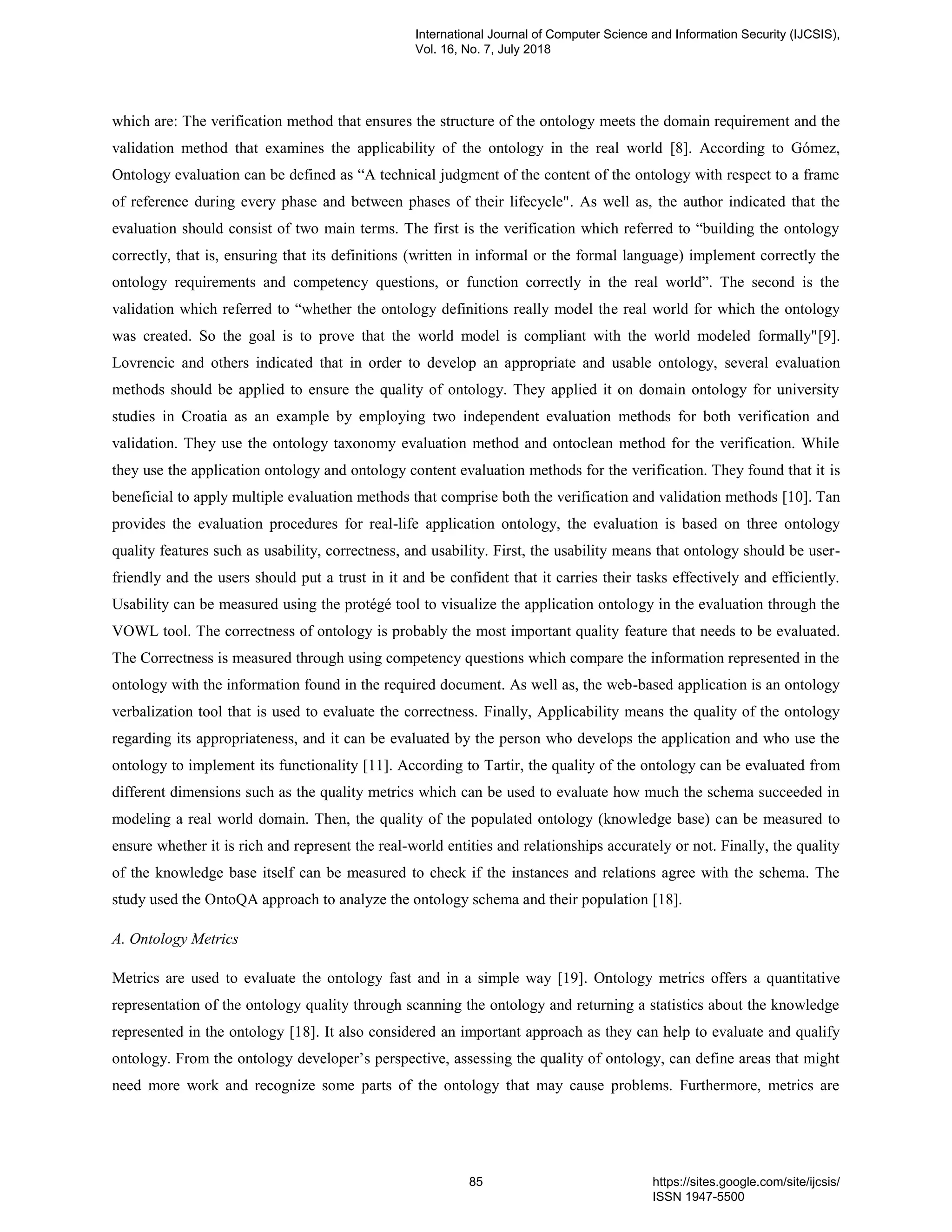 which are: The verification method that ensures the structure of the ontology meets the domain requirement and the
validation method that examines the applicability of the ontology in the real world [8]. According to Gómez,
Ontology evaluation can be defined as “A technical judgment of the content of the ontology with respect to a frame
of reference during every phase and between phases of their lifecycle". As well as, the author indicated that the
evaluation should consist of two main terms. The first is the verification which referred to “building the ontology
correctly, that is, ensuring that its definitions (written in informal or the formal language) implement correctly the
ontology requirements and competency questions, or function correctly in the real world”. The second is the
validation which referred to “whether the ontology definitions really model the real world for which the ontology
was created. So the goal is to prove that the world model is compliant with the world modeled formally"[9].
Lovrencic and others indicated that in order to develop an appropriate and usable ontology, several evaluation
methods should be applied to ensure the quality of ontology. They applied it on domain ontology for university
studies in Croatia as an example by employing two independent evaluation methods for both verification and
validation. They use the ontology taxonomy evaluation method and ontoclean method for the verification. While
they use the application ontology and ontology content evaluation methods for the verification. They found that it is
beneficial to apply multiple evaluation methods that comprise both the verification and validation methods [10]. Tan
provides the evaluation procedures for real-life application ontology, the evaluation is based on three ontology
quality features such as usability, correctness, and usability. First, the usability means that ontology should be user-
friendly and the users should put a trust in it and be confident that it carries their tasks effectively and efficiently.
Usability can be measured using the protégé tool to visualize the application ontology in the evaluation through the
VOWL tool. The correctness of ontology is probably the most important quality feature that needs to be evaluated.
The Correctness is measured through using competency questions which compare the information represented in the
ontology with the information found in the required document. As well as, the web-based application is an ontology
verbalization tool that is used to evaluate the correctness. Finally, Applicability means the quality of the ontology
regarding its appropriateness, and it can be evaluated by the person who develops the application and who use the
ontology to implement its functionality [11]. According to Tartir, the quality of the ontology can be evaluated from
different dimensions such as the quality metrics which can be used to evaluate how much the schema succeeded in
modeling a real world domain. Then, the quality of the populated ontology (knowledge base) can be measured to
ensure whether it is rich and represent the real-world entities and relationships accurately or not. Finally, the quality
of the knowledge base itself can be measured to check if the instances and relations agree with the schema. The
study used the OntoQA approach to analyze the ontology schema and their population [18].
A. Ontology Metrics
Metrics are used to evaluate the ontology fast and in a simple way [19]. Ontology metrics offers a quantitative
representation of the ontology quality through scanning the ontology and returning a statistics about the knowledge
represented in the ontology [18]. It also considered an important approach as they can help to evaluate and qualify
ontology. From the ontology developer‟s perspective, assessing the quality of ontology, can define areas that might
need more work and recognize some parts of the ontology that may cause problems. Furthermore, metrics are
International Journal of Computer Science and Information Security (IJCSIS),
Vol. 16, No. 7, July 2018
85 https://sites.google.com/site/ijcsis/
ISSN 1947-5500
 