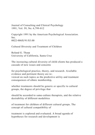 Journal of Consulting and Clinical Psychology
1991, Vol. 59, No. 6,799-812
Copyright 1991 by the American Psychological Association.
Inc.
0022-006X/91/S3.00
Cultural Diversity and Treatment of Children
Roland G. Tharp
University of California, Santa Cruz
The increasing cultural diversity of child clients has produced a
cascade of new issues and concerns
for psychological practice, theory, and research. Available
evidence and pertinent theory are re-
viewed on such topics as the predictive utility and treatment
consequences of ethnic membership,
whether treatments should be generic or specific to cultural
groups, the degree of privilege that
should be accorded to same-culture therapists, and the relative
desirability of different modalities
of treatment for children of different cultural groups. The
concept of cultural compatibility of
treatment is explored and evaluated. A broad agenda of
hypotheses for research and development is
 