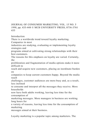 JOURNAL OF CONSUMER MARKETING, VOL. 15 NO. 5
1998, pp. 435-448 © MCB UNIVERSITY PRESS, 0736-3761
435
Introduction
There is a worldwide trend toward loyalty marketing.
Companies in most
industries are studying, evaluating or implementing loyalty
strategies and
programs aimed at cultivating strong relationships with their
best customers.
The reasons for this emphasis on loyalty are varied. Certainly,
the
proliferation and fragmentation of media options make it more
difficult to
reach and acquire new customers, placing an inordinate burden
on
companies to keep current customers happy. Beyond the media
reach
challenges, customer audiences are more busy and, as a result,
less inclined
to consume and interpret all the messages they receive. More
households
now have both adults working, leaving less time for the
consumption of
marketing messages. More managers in business are working
long hours for
a variety of reasons, leaving less time for the consumption of
marketing
messages aimed at their business.
Loyalty marketing is a popular topic among marketers. The
 